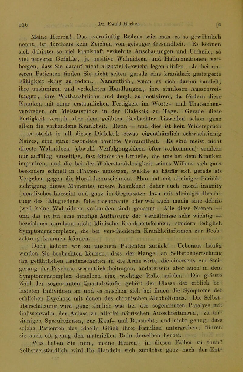 Meine Herren! Das »vernünftig Reden« wie man es so gewöhnlich nennt, ist durchaus kein Zeichen von geistiger Gesundheit. Es können sich dahinter so viel krankhaft verkehrte Anschauungen und Urtheile, so viel perverse Gefühle, ja positive Wahnideen und Hallucinationen ver- bergen, dass Sie darauf nicht allzuviel Gewicht legen dürfen. Ja bei un- seren Patienten finden Sie nicht selten gerade eine krankhaft gesteigerte Fähigkeit »klug zu reden«. Namentlich, wenn es sich darum handelt, ihre unsinnigen und verkehrten Handlungen, ihre sinnlosen Ausschwei- fungen, ihre Wuthausbrüche und dergl. zu motiviren, da fördern diese Kranken mit einer erstaunlichen Fertigkeit im Worte- und Thatsachen- verdrehen oft Meisterstücke in der Dialektik zu Tage. Gerade diese Fertigkeit verräth aber dein geübten Beobachter bisweilen schon ganz allein die vorhandene Krankheit. Denn — und dies ist kein Widerspruch — es steckt in all dieser Dialektik etwas eigenthümlich schwachsinnig Naives, eine ganz besondere bornirte Verrauntheit. Es sind meist nicht directe Wahnideen (obwohl Verfolgungsideen öfter vorkommen) sondern nur auffällig einseitige, fast kindische Urtheile, die uns bei dem Kranken imponiren, und die bei der Widerstandslosigkeit seines Willens sich ganz besonders schnell in »Thaten« umsetzen, welche so häufig sich gerade als Vergehen gegen die Moral kennzeichnen. Man hat mit alleiniger Berück- sichtigung dieses Momentes unsere Krankheit daher auch moral insanity (moralisches Irresein) und ganz im Gegensatze dazu mit alleiniger Beach- tung des »Klugredens« folie raisonnante oder wol auch mania sine deliriü (Aveil keine Wahnideen vorhanden sind) genannt. Alle diese Namen — und das ist für eine richtige Auffassung der Verhältnisse sehr Avichtig — bezeichnen durchaus nicht klinische Krankheitsformen, sondern lediglich Symptomencomplexe, die bei verschiedenen Krankheitsformen zur Beob- achtung kommen können. Doch kehren wir zu unserem Patienten zurück! Ueberaus häufig Averden Sie beobachten können, dass der Mangel an Selbstbeherrschung ihn gefährlichen Leidenschaften in die Arme Avirft, die einerseits zur Stei- gerung der Psychose wesentlich beitragen, andererseits aber auch in dem Symptomencomplex derselben eine Avichtige Rolle spielen. Die grösste Zahl der sogenannten Quartalssäufer gehört der Classe der erblich be- lasteten Individuen an und es mischen sich bei ihnen die Symptome der erblichen Psychose mit denen des chronischen Alcoholismus. Die Selbst- überschätzung Avird ganz ähnlich wie bei der sogenannten Paralyse mit Grössemvahn der Anlass zu allerlei närrischen Ausschreitungen, zu un- sinnigen Speculationcn, zur Kauf- und Bausucht; und nicht genug, dass solche Patienten das ideelle Glück ihrer Familien untergraben j führen sie auch oft genug den materiellen Ruin derselben herbei. Was haben Sie nun, nieine Herren! in diesen Fällen zu thun? Selbstverständlich Avird Ihr Handeln sich zunächst ganz nach der Ent-