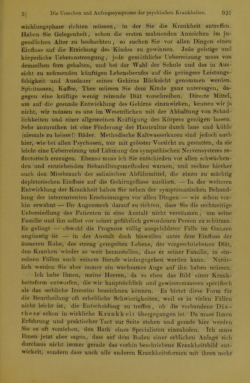 wicklungsphase richten müssen, in der Sie die Krankheit antreffen. Haben Sie Gelegenheit, schon die ersten mahnenden Anzeichen im ju- gendlichen Alter zu beobachten, so suchen Sie vor allen Dingen einen Einfluss auf die Erziehung des Kindes zu gewinnen. Jede geistige und körperliche Ueberanstrengung, jede gemüthliche Ueberreizung muss von demselben fern gehalten, und bei der Wahl der Schule und des in Aus- sicht zu nehmenden künftigen Lebensberufes auf die geringere Leistungs- fähigkeit und Ausdauer seines Gehirns Rücksicht genommen werden. Spirituosen, Kaffee, Thee müssen Sie dem Kinde ganz untersagen, da- gegen eine kräftige wenig reizende Diät vorschreiben. Directe Mittel, um auf die gesunde Entwicklung des Gehirns einzuwirken, kennen wir ja nicht, wir müssen es uns im Wesentlichen mit der Abhaltung von Schäd- lichkeiten und einer allgemeinen Kräftigung des Körpers genügen lassen. Sehr anzurathen ist eine Förderung der Hautcultur durch laue und kühle (niemals zu heisse!) Bäder. Methodische Kaltwasserkuren sind jedoch auch hier, wie bei allen Psychosen, nur mit grösster Vorsicht zu gestatten, da sie leicht eine Ueberreizung und Lähmung des sympathischen Nervensystems re- flectorisch erzeugen. Ebenso muss ich Sie entschieden vor allen schwächen- den und entziehenden Behandlungsmethoden warnen, und rechne hierher auch den Missbrauch der salinischen Abführmittel, die einen zu mächtig depletorischen Einfluss auf die Gehirngefässe ausüben. — In der weiteren Entwicklung der Krankheit haben Sie neben der symptomatischen Behand- lung der intercurrenten Erscheinungen vor allen Dingen — wie schon vor- hin erwähnt — Ihr Augenmerk darauf zu richten, dass Sie die rechtzeitige Uebersiedlung des Patienten in eine Anstalt nicht versäumen, um seine Familie und ihn selbst vor seiner gefährlich gewordenen Person zu schützen. Es gelingt — obwohl die Prognose völlig ausgebildeter Fälle im Ganzen ungünstig ist — in der Anstalt doch bisweilen unter dem Einfluss der äusseren Ruhe, des streng geregelten Lebens, der vorgeschriebenen Diät, den Kranken wieder so weit herzustellen, dass er seiner Familie, in ein- zelnen Fällen auch seinem Berufe wiedergegeben werden kann. Natür- lich Averden Sie aber immer ein wachsames Auge auf ihn haben müssen. Ich habe Ihnen, meine Herren, da so eben das Bild einer Krank- heitsform entworfen, die wir hauptsächlich und gewissermaassen speeifisch als das »erbliche Irresein« bezeichnen können. Es bietet diese Form für die Beurtheilung oft erhebliche Schwierigkeiten, weil es in vielen Fällen nicht leicht ist, die Entscheidung zu treffen, ob die vorhandene Dia- these schon in wirkliche Krankheit übergegangen ist. Da muss Ihnen Erfahrung und praktischer Tact zur Seite stehen und gerade hier werden Sie es oft vorziehen, den Rath eines Specialisten einzuholen. Ich muss Ihnen jetzt aber sagen, dass auf dem Boden einer erblichen Anlage sich durchaus nicht immer gerade das vorhin beschriebene Krankheitsbild ent- wickelt, sondern dass auch alle anderen Krankheilsformen mit ihren mehr