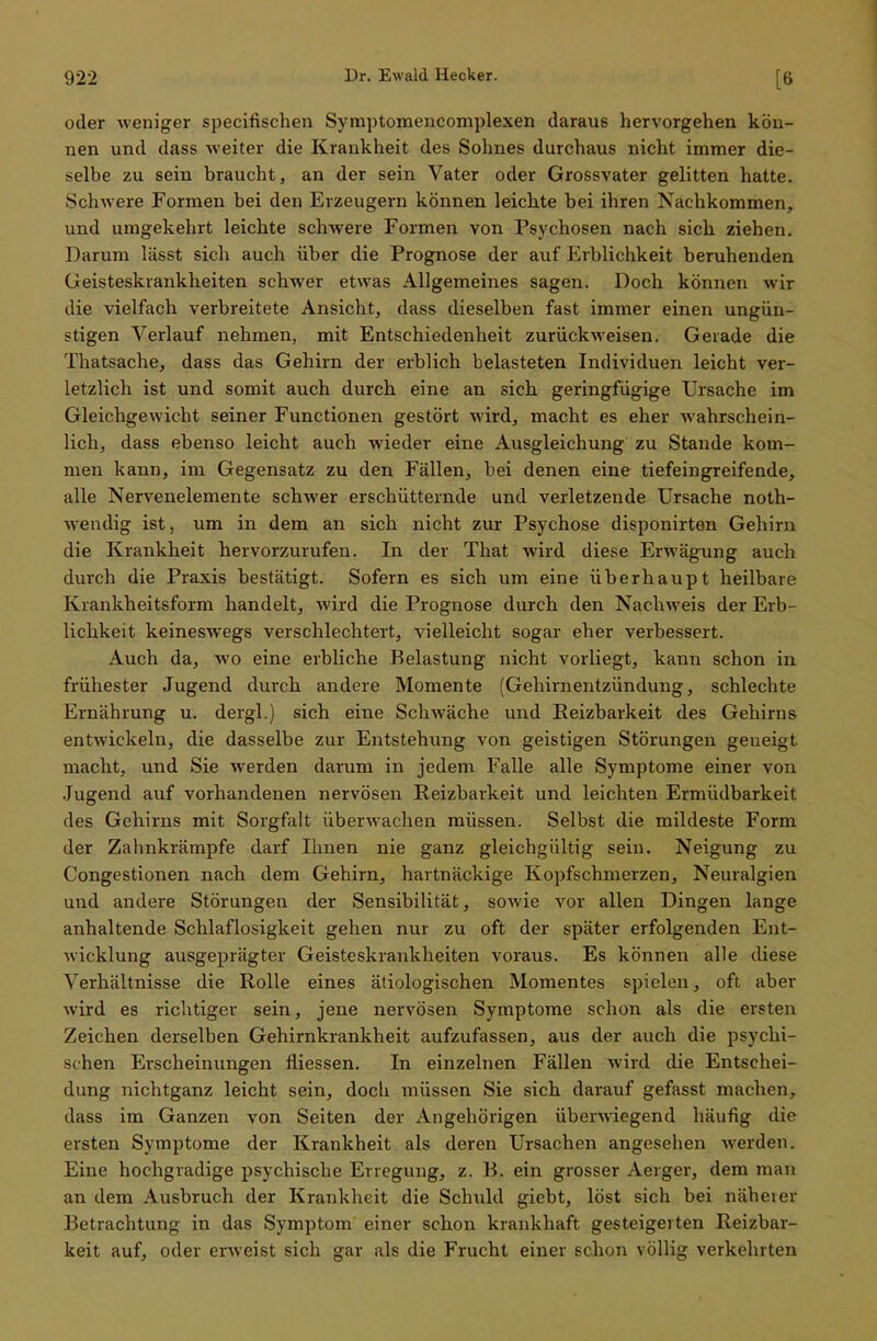 oder weniger specifischen Symptomencomplexen daraus hervorgehen kön- nen und dass weiter die Krankheit des Sohnes durchaus nicht immer die- selbe zu sein braucht, an der sein Vater oder Grossvater gelitten hatte. Schwere Formen bei den Erzeugern können leichte bei ihren Nachkommen, und umgekehrt leichte schwere Formen von Psychosen nach sich ziehen. Darum lässt sich auch über die Prognose der auf Erblichkeit beruhenden Geisteskrankheiten schwer etwas Allgemeines sagen. Doch können wir die vielfach verbreitete Ansicht, dass dieselben fast immer einen ungün- stigen Verlauf nehmen, mit Entschiedenheit zurückweisen. Gerade die Thatsache, dass das Gehirn der erblich belasteten Individuen leicht ver- letzlich ist und somit auch durch eine an sich geringfügige Ursache im Gleichgewicht seiner Functionen gestört wird, macht es eher wahrschein- lich, dass ebenso leicht auch wieder eine Ausgleichung zu Stande kom- men kann, im Gegensatz zu den Fällen, bei denen eine tiefeingreifende, alle Nervenelemente schwer erschütternde und verletzende Ursache noth- wendig ist, um in dem an sich nicht zur Psychose disponirten Gehirn die Krankheit hervorzurufen. In der That wird diese Erwägung auch durch die Praxis bestätigt. Sofern es sich um eine überhaupt heilbare Krankheitsform handelt, wird die Prognose durch den Nachweis der Erb- lichkeit keineswegs verschlechtert, vielleicht sogar eher verbessert. Auch da, wo eine erbliche Belastung nicht vorliegt, kann schon in frühester Jugend durch andere Momente (Gehirnentzündung, schlechte Ernährung u. dergl.) sich eine Schwäche und Eeizbarkeit des Gehirns entwickeln, die dasselbe zur Entstehung von geistigen Störungen geneigt macht, und Sie werden darum in jedem Falle alle Symptome einer von Jugend auf vorhandenen nervösen Reizbarkeit und leichten Ermüdbarkeit des Gehirns mit Sorgfalt überwachen müssen. Selbst die mildeste Form der Zahnkrämpfe darf Ihnen nie ganz gleichgültig sein. Neigung zu Congestionen nach dem Gehirn, hartnäckige Kopfschmerzen, Neuralgien und andere Störungen der Sensibilität, sowie vor allen Dingen lange anhaltende Schlaflosigkeit gehen nur zu oft der später erfolgenden Ent- wicklung ausgeprägter Geisteskrankheiten voraus. Es können alle diese Verhältnisse die Rolle eines ätiologischen Momentes spielen, oft aber wird es richtiger sein, jene nervösen Symptome schon als die ersten Zeichen derselben Gehirnkrankheit aufzufassen, aus der auch die psychi- schen Erscheinungen fliessen. In einzelnen Fällen wird die Entschei- dung nichtganz leicht sein, doch müssen Sie sich darauf gefasst machen, dass im Ganzen von Seiten der Angehörigen überwiegend häufig die ersten Symptome der Krankheit als deren Ursachen angesehen werden. Eine hochgradige psychische Erregung, z. B. ein grosser Aerger, dem man an dem Ausbruch der Krankheit die Schuld giebt, löst sich bei näheier Betrachtung in das Symptom einer schon krankhaft gesteigerten Reizbar- keit auf, oder erweist sich gar als die Frucht einer schon völlig verkehrten