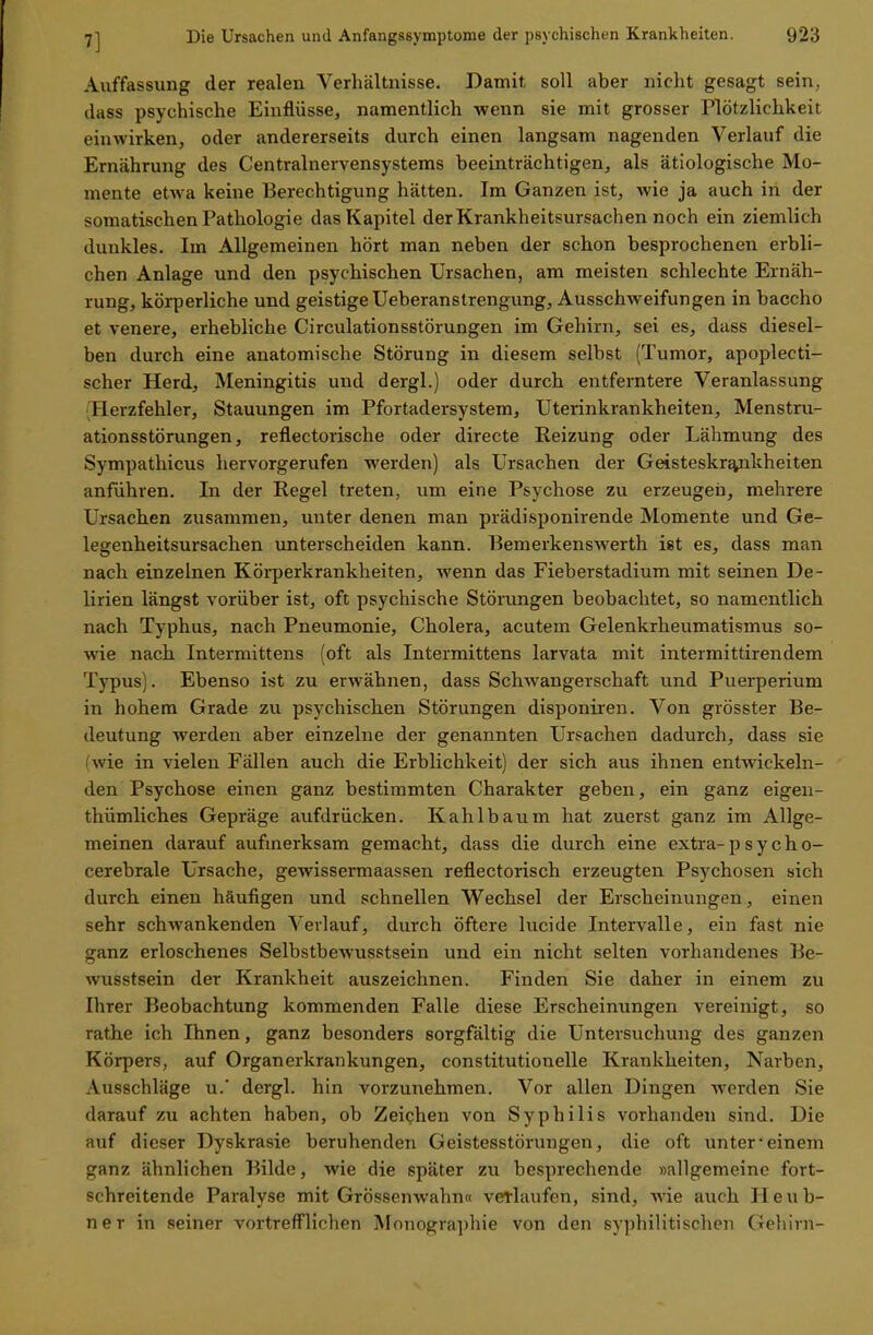 7] Auffassung der realen Verhältnisse. Damit soll aber nicht gesagt sein, ilass psychische Einflüsse, namentlich wenn sie mit grosser Plötzlichkeit einwirken, oder andererseits durch einen langsam nagenden Verlauf die Ernährung des Centrainervensystems beeinträchtigen, als ätiologische Mo- mente etwa keine Berechtigung hätten. Im Ganzen ist, wie ja auch in der somatischen Pathologie das Kapitel der Krankheitsursachen noch ein ziemlich dunkles. Im Allgemeinen hört man neben der schon besprochenen erbli- chen Anlage und den psychischen Ursachen, am meisten schlechte Ernäh- rung, körperliche und geistige Ueberanstrengung, Ausschweifungen in baccho et venere, erhebliche Circulationsstörungen im Gehirn, sei es, dass diesel- ben durch eine anatomische Störung in diesem selbst (Tumor, apoplecti- scher Herd, Meningitis und dergl.) oder durch entferntere Veranlassung (Herzfehler, Stauungen im Pfortadersystem, Uterinkrankheiten, Menstru- ationsstörungen, reflectorische oder directe Reizung oder Lähmung des Sympathicus hervorgerufen werden) als Ursachen der Geisteskrankheiten anführen. In der Regel treten, um eine Psychose zu erzeugen, mehrere Ursachen zusammen, unter denen man prädisponirende Momente und Ge- legenheitsursachen unterscheiden kann. Bemerkenswerth ist es, dass man nach einzelnen Körperkrankheiten, wenn das Fieberstadium mit seinen De- lirien längst vorüber ist, oft psychische Störungen beobachtet, so namentlich nach Typhus, nach Pneumonie, Cholera, acutem Gelenkrheumatismus so- wie nach Intermittens (oft als Intermittens larvata mit intermittirendem Typus). Ebenso ist zu erwähnen, dass Schwangerschaft und Puerperium in hohem Grade zu psychischen Störungen disponiren. Von grösster Be- deutung werden aber einzelne der genannten Ursachen dadurch, dass sie wie in vielen Fällen auch die Erblichkeit) der sich aus ihnen entwickeln- den Psychose einen ganz bestimmten Charakter geben, ein ganz eigen- thümliches Gepräge aufdrücken. Kahl bäum hat zuerst ganz im Allge- meinen darauf aufmerksam gemacht, dass die durch eine extra-p s y c h o- cerebrale Ursache, gewissermaassen reflectorisch erzeugten Psychosen sich durch einen häufigen und schnellen Wechsel der Erscheinungen, einen sehr schwankenden Verlauf, durch öftere lucide Intervalle, ein fast nie ganz erloschenes Selbstbewusstsein und ein nicht selten vorhandenes Be- wusstsein der Krankheit auszeichnen. Finden Sie daher in einem zu Ihrer Beobachtung kommenden Falle diese Erscheinungen vereinigt, so rathe ich Ihnen, ganz besonders sorgfältig die Untersuchung des ganzen Körpers, auf Organerkrankungen, constitutionelle Krankheiten, Narben, Ausschläge u.' dergl. hin vorzunehmen. Vor allen Dingen werden Sie darauf zu achten haben, ob Zeichen von Syphilis vorhanden sind. Die auf dieser Dyskrasie beruhenden Geistesstörungen, die oft unter'einem ganz ähnlichen Bilde, wie die später zu besprechende »allgemeine fort- schreitende Paralyse mit Grössenwahn« verlaufen, sind, wie auch Heub- ner in seiner vortrefflichen Monographie von den syphilitischen Gehirn-