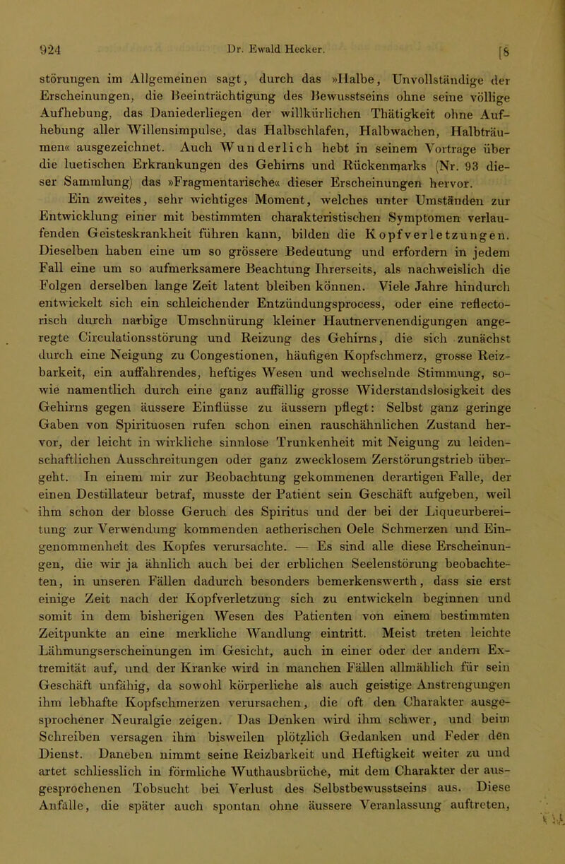 Störungen im Allgemeinen sagt, durch das »Halbe, Unvollständige der Erscheinungen, die Beeinträchtigung des Bewusstseins ohne seine völlige Aufhebung, das Daniederliegen der willkürlichen Thätigkeit ohne Auf- hebung aller Willensimpulse, das Halbschlafen, Halbwachen, Halbträu- men« ausgezeichnet. Auch Wunderlich hebt in seinem Vortrage über die luetischen Erkrankungen des Gehirns und Rückenmarks (Nr. 93 die- ser Sammlung) das »Fragmentarische« dieser Erscheinungen hervor. Ein zweites, sehr wichtiges Moment, welches unter Umständen zur Entwicklung einer mit bestimmten charakteristischen »Symptomen verlau- fenden Geisteskrankheit führen kann, bilden die Kopfverletzungen. Dieselben haben eine um so grössere Bedeutung und erfordern in jedem Fall eine um so aufmerksamere Beachtung Ihrerseits, als nachweislich die Folgen derselben lange Zeit latent bleiben können. Viele Jahre hindurch entwickelt sich ein schleichender Entzündungsprocess, oder eine reflecto- risch durch narbige Umschnürung kleiner Hautnervenendigungen ange- regte Circulationsstörung und Reizung des Gehirns, die sich zunächst durch eine Neigung zu Congestionen, häufigen Kopfschmerz, grosse Reiz- barkeit, ein auffahrendes, heftiges Wesen und wechselnde Stimmung, so- wie namentlich durch eine ganz auffällig grosse Widerstandslosigkeit des Gehirns gegen äussere Einflüsse zu äussern pflegt: Selbst ganz geringe Gaben von Spirituosen rufen schon einen rauschähnlichen Zustand her- vor, der leicht in wirkliche sinnlose Trunkenheit mit Neigung zu leiden- schaftlichen Ausschreitungen oder ganz zwecklosem Zerstörungstrieb über- geht. In einem mir zur Beobachtung gekommenen derartigen Falle, der einen Destillateur betraf, musste der Patient sein Geschäft aufgeben, weil ihm schon der blosse Geruch des Spiritus und der bei der Liqueurberei- tung zur Verwendung kommenden aetherischen Oele Schmerzen und Ein- genommenheit des Kopfes verursachte. — Es sind alle diese Erscheinun- gen, die wir ja ähnlich auch bei der erblichen Seelenstörung beobachte- ten, in unseren Fällen dadurch besonders bemerkenswerth, dass sie erst einige Zeit nach der Kopfverletzung sich zu entwickeln beginnen und somit in dem bisherigen Wesen des Patienten von einem bestimmten Zeitpunkte an eine merkliche Wandlung eintritt. Meist treten leichte Lähmungserscheinungen im Gesicht, auch in einer oder der andern Ex- tremität auf, und der Kranke wird in manchen Fällen allmählich für sein Geschäft unfähig, da sowohl körperliehe als auch geistige Anstrengungen ihm lebhafte Kopfschmerzen verursachen, die oft den Charakter ausge- sprochener Neuralgie zeigen. Das Denken wird ihm schwer, und beim Schreiben versagen ihm bisweilen plötzlich Gedanken und Feder den Dienst. Daneben nimmt seine Reizbarkeit und Heftigkeit weiter zu und artet schliesslich in förmliche Wuthausbrüche, mit dem Charakter der aus- gesprochenen Tobsucht bei Verlust des Selbstbewusstseins aus. Diese Anfülle, die später auch spontan ohne äussere Veranlassung auftreten,