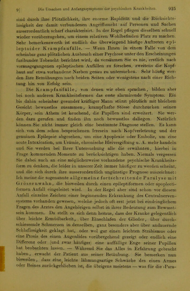 sind durch ihre Plötzlichkeit, ihre enorme Rapidität und die Rücksichts- losigkeit der damit verbundenen Angriffssucht auf Personen und Sachen ausserordentlich scharf charakterisirt. In der Regel pflegen dieselben schnell wieder vorüberzugehen, um einem relativen Wohlbefinden Platz zu machen. Sehr bemerkenswerth ist endlich das überwiegend häufige Auftreten epi- leptoider Krampfanfälle. — Wenn Ihnen in einem Falle von dem scheinbar ganz plötzlichen Ausbruch einer Psychose unter den Erscheinungen türibunder Tobsucht berichtet wird, da versäumen Sie es nie, erstlich nach vorausgegangenen epileptischen Anfällen zu forschen, zweitens die Kopf- haut auf etwa vorhandene Narben genau zu untersuchen. Sehr häufig wer- den Ihre Bemühungen nach beiden Seiten oder wenigstens nach einer Rich- tung hin von Erfolg sein. Die Krampfanfälle, von denen wir eben sprachen, bilden aber bei noch anderen Krankheitsformen das erste alarmirende Symptom. Ein bis dahin scheinbar gesunder kräftiger Mann stürzt plötzlich mit bleichem Gesicht bewusstlos zusammen, krampfhafte Stösse durchzucken seinen Körper, sein Athem ist keuchend, die Pupillen sind erweitert. Sie wer- den dazu gerufen und finden ihn noch bewusstlos daliegen. Natürlich können Sie nicht immer gleich eine bestimmte Diagnose stellen. Es kann sich von dem schon besprochenen Irresein nach Kopfverletzung und der genuinen Epilepsie abgesehen, um eine Apoplexie oder Embolie, um eine acute Intoxication, um Urämie, chronische Bleivergiftung u. A. mehr handeln und Sie werden bei Ihrer Untersuchung alle die erwähnten, hierbei in Frage kommenden Momente zu berücksichtigen haben. Niemals vergessen Sie dabei auch an eine möglicherweise vorhandene psychische Krankheits- form zu denken, die leider in unserer Zeit immer häufiger zu werden scheint, und die sich durch ihre ausserordentlich ungünstige Prognose auszeichnet: Ich meine die sogenannte allgemeine fortschreitende Paralyse mit Grössenwahn, die bisweilen durch einen epileptiformen oder apoplecti- formen Anfall eingeleitet wird. In der Regel aber sind schon vor diesem Anfall einzelne Zeichen einer beginnenden Erkrankung des Centrainerven- systems vorhanden gewesen, welche jedoch oft erst jetzt bei eindringlichem I ragen des Arztes den Angehörigen selbst in ihrer Bedeutung zum Bewusst- sein kommen. Da stellt es sich denn heraus, dass der Kranke gelegentlich über leichte Ermüdbarkeit, über Einschlafen der Glieder, über durch- sc hiessende Schmerzen in denselben, ganz besonders aber über andauernde Schlaflosigkeit geklagt hat, oder wol gar einen leichten Strabismus oder eine Ptosis des einen Augenlides vorübergehend gezeigt oder endlich eine Differenz oder (und zwar häufiger) eine auffällige Enge seiner Pupillen hat beobachten lassen. — Während Sie das Alles in Erfahrung gebracht haben, erwacht der Patient aus seiner Betäubung. Sie bemerken nun bisweilen, dass eine, leichte lähmungsartige Schwäche des einen Armes oder Beines zurückgeblieben ist, die übrigens meistens — was für die »Para-