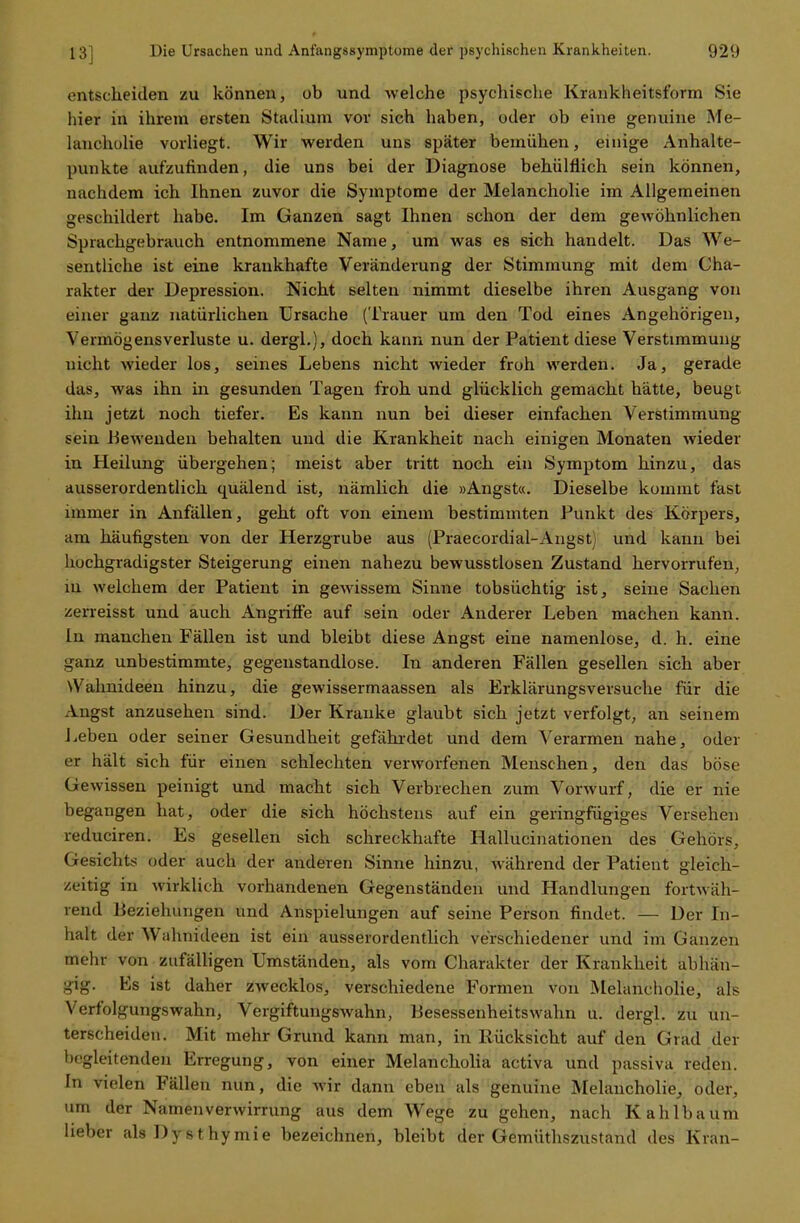 entscheiden zu können, ob und welche psychische Krankheitsform Sie hier in ihrem ersten Stadium vor sich haben, oder ob eine genuine Me- lancholie vorliegt. Wir werden uns später bemühen, einige Anhalte- punkte aufzufinden, die uns bei der Diagnose behülflich sein können, nachdem ich Ihnen zuvor die Symptome der Melancholie im Allgemeinen geschildert habe. Im Ganzen sagt Ihnen schon der dem gewöhnlichen Sprachgebrauch entnommene Name, um was es sich handelt. Das We- sentliche ist eine krankhafte Veränderung der Stimmung mit dem Cha- rakter der Depression. Nicht selten nimmt dieselbe ihren Ausgang von einer ganz natürlichen Ursache (Trauer um den Tod eines Angehörigen, Vermögensverluste u. dergl.), doch kann nun der Patient diese Verstimmung nicht wieder los, seines Lebens nicht wieder froh werden. Ja, gerade das, was ihn in gesunden Tagen froh und glücklich gemacht hätte, beugt ihn jetzt noch tiefer. Es kann nun bei dieser einfachen Verstimmung sein Bewenden behalten und die Krankheit nach einigen Monaten wieder in Heilung übergehen; meist aber tritt noch ein Symptom hinzu, das ausserordentlich quälend ist, nämlich die »Angst«. Dieselbe kommt fast immer in Anfällen, geht oft von einem bestimmten Punkt des Körpers, am häufigsten von der Herzgrube aus (Praecordial-Angst) und kann bei hochgradigster Steigerung einen nahezu bewusstlosen Zustand hervorrufen, in welchem der Patient in gewissem Sinne tobsüchtig ist, seine Sachen zerreisst und auch Angriffe auf sein oder Anderer Leben machen kann. In manchen Fällen ist und bleibt diese Angst eine namenlose, d. h. eine ganz unbestimmte, gegenstandlose. In anderen Fällen gesellen sich aber \Vahnideen hinzu, die gewissermaassen als Erklärungsversuche für die Angst anzusehen sind. Der Kranke glaubt sich jetzt verfolgt, an seinem Leben oder seiner Gesundheit gefährdet und dem Verarmen nahe, oder er hält sich für einen schlechten verworfenen Menschen, den das böse Gewissen peinigt und macht sich Verbrechen zum Vorwurf, die er nie begangen hat, oder die sich höchstens auf ein geringfügiges Versehen reduciren. Es gesellen sich schreckhafte Hallucinationen des Gehörs, Gesichts oder auch der anderen Sinne hinzu, während der Patient gleich- zeitig in wirklich vorhandenen Gegenständen und Handlungen fortwäh- rend Beziehungen und Anspielungen auf seine Person findet. — Der In- halt der Wahnideen ist ein ausserordentlich verschiedener und im Ganzen mehr von zufälligen Umständen, als vom Charakter der Krankheit abhän- gig. Es ist daher zwecklos, verschiedene Formen von Melancholie, als Verfolgungswahn, Vergiftungswahn, Besessenheitswahn u. dergl. zu un- terscheiden. Mit mehr Grund kann man, in Rücksicht auf den Grad der begleitenden Erregung, von einer Melancholia activa und passiva reden. In vielen Fällen nun, die wir dann eben als genuine Melancholie, oder, um der Namenverwirrung aus dem Wege zu gehen, nach Kahlbaum lieber alsDysthymie bezeichnen, bleibt der Gemüthszustand des Kran-