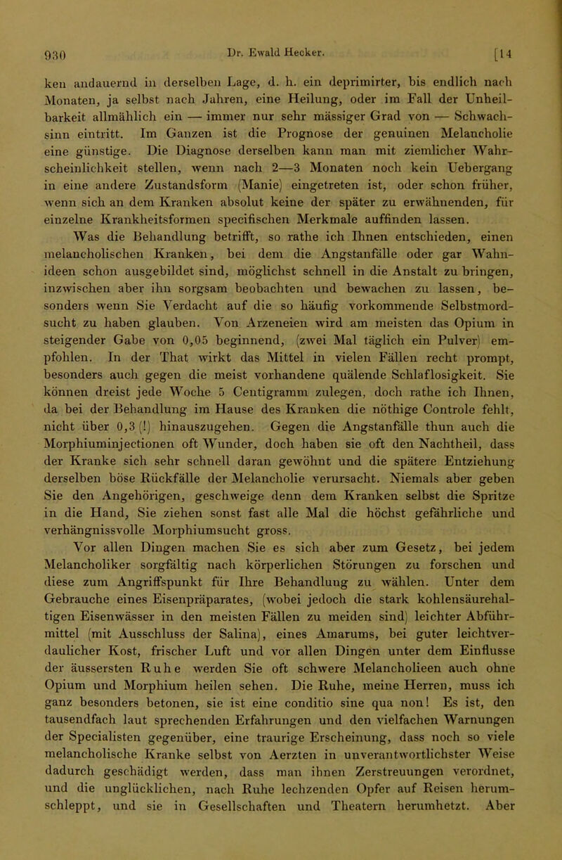 ken andauernd in derselben Lage, d. h. ein deprimirter, bis endlich nach Monaten, ja selbst nach Jahren, eine Heilung, oder im Fall der Unheil- barkeit allmählich ein — immer nur sehr massiger Grad von — Schwach- sinn eintritt. Im Ganzen ist die Prognose der genuinen Melancholie eine günstige. Die Diagnose derselben kann man mit ziemlicher Wahr- scheinlichkeit stellen, wenn nach 2—3 Monaten noch kein Uebergang in eine andere Zustandsform (Manie) eingetreten ist, oder schon früher, wenn sich an dem Kranken absolut keine der später zu erwähnenden, für einzelne Krankheitsformen speciflschen Merkmale auffinden lassen. Was die Behandlung betrifft, so rathe ich Ihnen entschieden, einen melancholischen Kranken, bei dem die Angstanfälle oder gar Wahn- ideen schon ausgebildet sind, möglichst schnell in die Anstalt zu bringen, inzwischen aber ihn sorgsam beobachten und bewachen zu lassen, be- sonders wenn Sie Verdacht auf die so häufig vorkommende Selbstmord- sucht zu haben glauben. Von Arzeneien wird am meisten das Opium in steigender Gabe von 0,05 beginnend, (zwei Mal täglich ein Pulver) em- pfohlen. In der That wirkt das Mittel in vielen Fällen recht prompt, besonders auch gegen die meist vorhandene quälende Schlaflosigkeit. Sie können dreist jede Woche 5 Centigramm zulegen, doch rathe ich Ihnen, da bei der Behandlung im Hause des Kranken die nöthige Controle fehlt, nicht über 0,3 (!) hinauszugehen. Gegen die Angstanfälle thun auch die Morphiuminjectionen oft Wunder, doch haben sie oft den Nachtheil, dass der Kranke sich sehr schnell daran gewöhnt und die spätere Entziehung derselben böse Rückfälle der Melancholie verursacht. Niemals aber geben Sie den Angehörigen, geschweige denn dem Kranken selbst die Spritze in die Hand, Sie ziehen sonst fast alle Mal die höchst gefährliche und verhängnissvolle Morphiumsucht gross. Vor allen Dingen machen Sie es sich aber zum Gesetz, bei jedem Melancholiker sorgfältig nach körperlichen Störungen zu forschen und diese zum Angriffspunkt für Ihre Behandlung zu wählen. Unter dem Gebrauche eines Eisenpräparates, (wobei jedoch die stark kohlensäurehal- tigen Eisenwässer in den meisten Fällen zu meiden sind) leichter Abführ- mittel (mit Ausschluss der Salina), eines Amarums, bei guter leichtver- daulicher Kost, frischer Luft und vor allen Dingen unter dem Einflüsse der äussersten Ruhe werden Sie oft schwere Melancholieen auch ohne Opium und Morphium heilen sehen. Die Ruhe, meine Herren, muss ich ganz besonders betonen, sie ist eine conditio sine qua non! Es ist, den tausendfach laut sprechenden Erfahrungen und den vielfachen Warnungen der Specialisten gegenüber, eine traurige Erscheinung, dass noch so viele melancholische Kranke selbst von Aerzten in unverantwortlichster Weise dadurch geschädigt werden, dass man ihnen Zerstreuungen verordnet, und die unglücklichen, nach Ruhe lechzenden Opfer auf Reisen herum- schleppt, und sie in Gesellschaften und Theatern herumhetzt. Aber