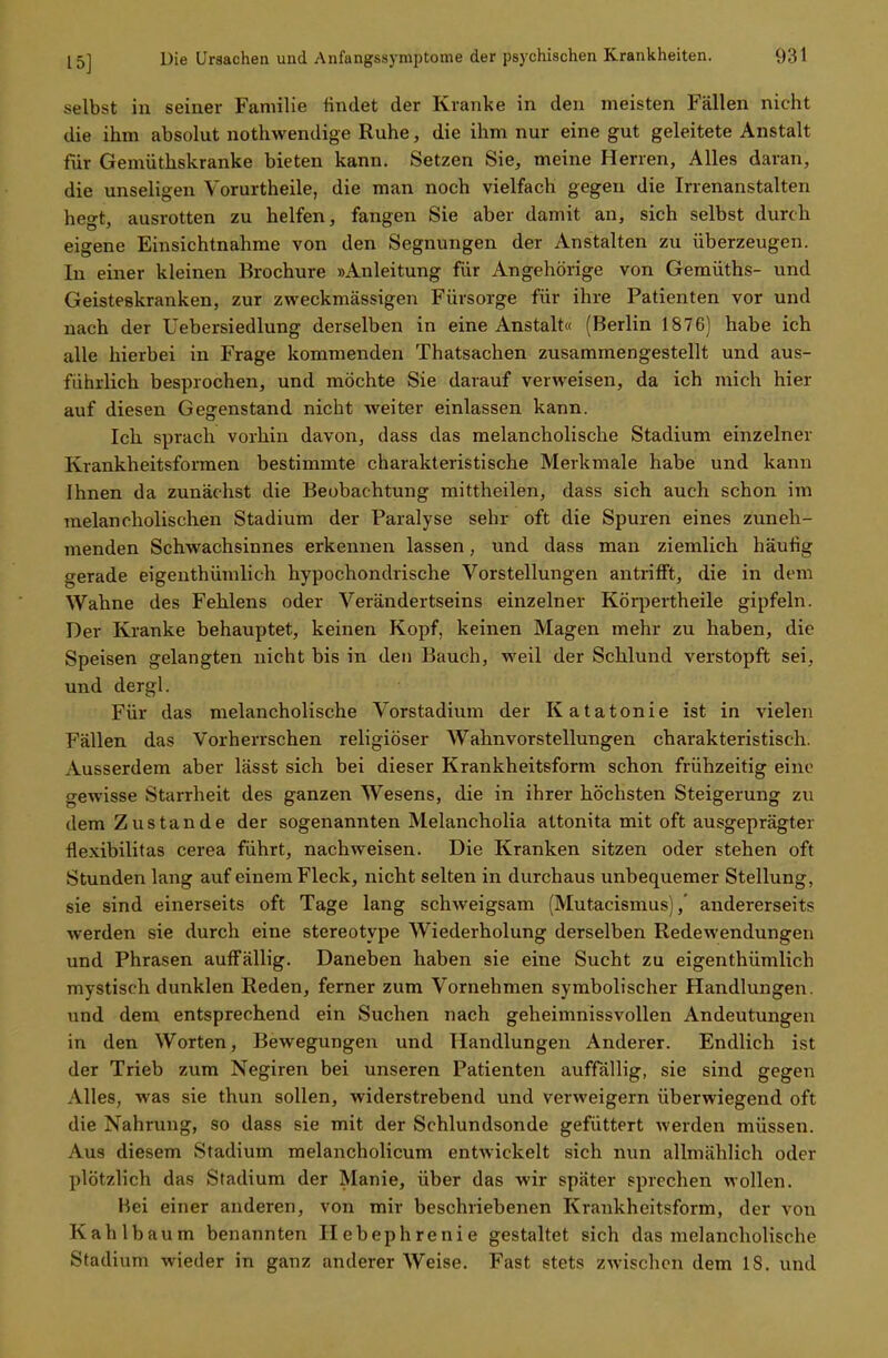 selbst in seiner Familie rindet der Kranke in den meisten Fällen nicht die ihm absolut nothwendige Ruhe, die ihm nur eine gut geleitete Anstalt für Gemüthskranke bieten kann. Setzen Sie, meine Herren, Alles daran, die unseligen Vorurtheile, die man noch vielfach gegen die Irrenanstalten hegt, ausrotten zu helfen, fangen Sie aber damit an, sich selbst durch eigene Einsichtnahme von den Segnungen der Anstalten zu überzeugen. In einer kleinen Brochure »Anleitung für Angehörige von Gemüths- und Geisteskranken, zur zweckmässigen Fürsorge für ihre Patienten vor und nach der Uebersiedlung derselben in eine Anstalt« (Berlin 1876) habe ich alle hierbei in Frage kommenden Thatsachen zusammengestellt und aus- führlich besprochen, und möchte Sie darauf verweisen, da ich mich hier auf diesen Gegenstand nicht weiter einlassen kann. Ich sprach vorhin davon, dass das melancholische Stadium einzelner Krankheitsformen bestimmte charakteristische Merkmale habe und kann Ihnen da zunächst die Beobachtung mittheilen, dass sich auch schon im melancholischen Stadium der Paralyse sehr oft die Spuren eines zuneh- menden Schwachsinnes erkennen lassen, und dass man ziemlich häufig gerade eigenthümlich hypochondrische Vorstellungen antrifft, die in dem Wahne des Fehlens oder Verändertseins einzelner Körpertheile gipfeln. Der Kranke behauptet, keinen Kopf, keinen Magen mehr zu haben, die Speisen gelangten nicht bis in den Bauch, weil der Schlund verstopft sei, und dergl. Für das melancholische Vorstadium der Katatonie ist in vielen Fällen das Vorherrschen religiöser Wahnvorstellungen charakteristisch. Ausserdem aber lässt sich bei dieser Krankheitsform schon frühzeitig eine gewisse Starrheit des ganzen Wesens, die in ihrer höchsten Steigerung zu dem Zustande der sogenannten Melancholia attonita mit oft ausgeprägter flexibilitas cerea führt, nachweisen. Die Kranken sitzen oder stehen oft Stunden lang auf einem Fleck, nicht selten in durchaus unbequemer Stellung, sie sind einerseits oft Tage lang schweigsam (Mutacismus),' andererseits werden sie durch eine stereotype Wiederholung derselben Redewendungen und Phrasen auffällig. Daneben haben sie eine Sucht zu eigenthümlich mystisch dunklen Reden, ferner zum Vornehmen symbolischer Handlungen, und dem entsprechend ein Suchen nach geheimnissvollen Andeutungen in den Worten, Bewegungen und Handlungen Anderer. Endlich ist der Trieb zum Negiren bei unseren Patienten auffällig, sie sind gegen Alles, was sie thun sollen, widerstrebend und verweigern überwiegend oft die Nahrung, so dass sie mit der Schlundsonde gefüttert werden müssen. Aus diesem Stadium melancholicum entwickelt sich nun allmählich oder plötzlich das Stadium der Manie, über das wir später sprechen wollen. Hei einer anderen, von mir beschriebenen Krankheitsform, der von Kahlbaum benannten Hebephrenie gestaltet sich das melancholische Stadium wieder in ganz anderer Weise. Fast stets zwischen dem 18. und