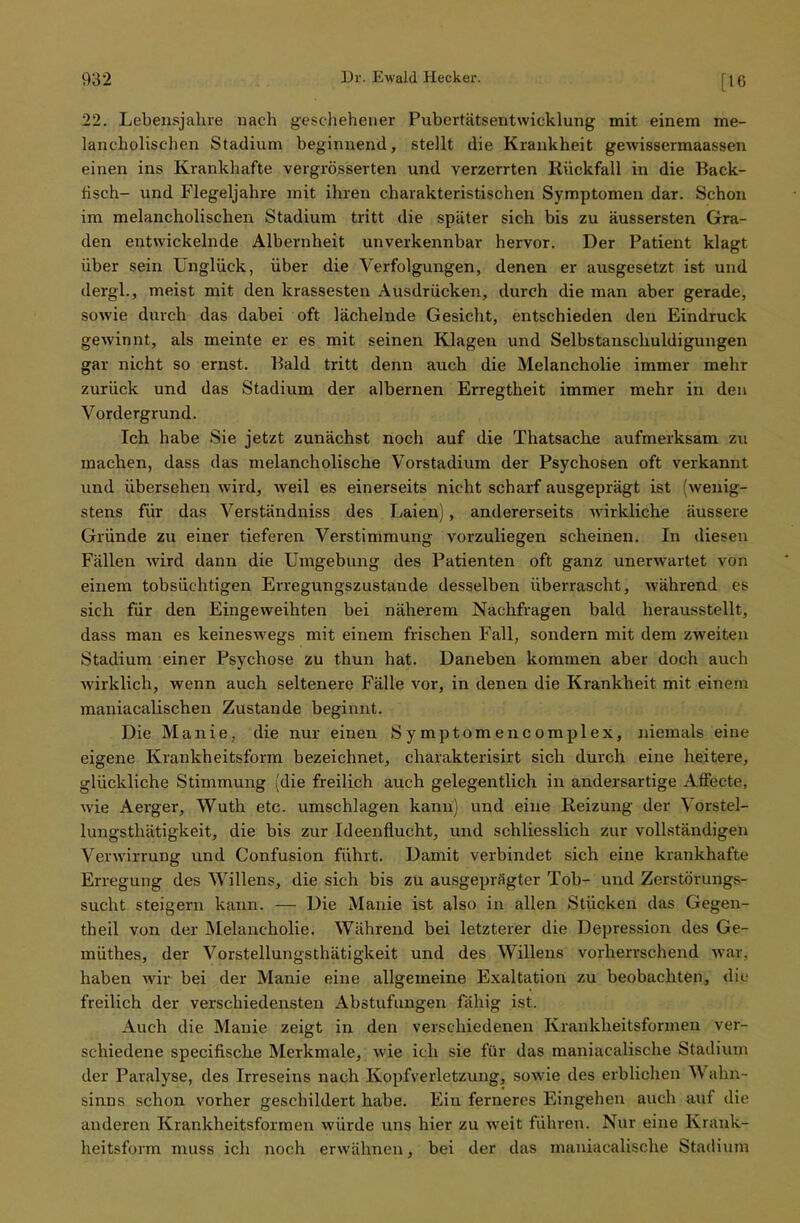 [16 22. Lebensjahre nach geschehener Pubertätsentwicklung mit einem me- lancholischen Stadium beginnend, stellt die Krankheit gewissermaassen einen ins Krankhafte vergrösserten und verzerrten Rückfall in die Back- fisch- und Flegeljahre mit ihren charakteristischen Symptomen dar. Schon im melancholischen Stadium tritt die später sich bis zu äussersten Gra- den entwickelnde Albernheit unverkennbar hervor. Der Patient klagt über sein Unglück, über die Verfolgungen, denen er ausgesetzt ist und dergl., meist mit den krassesten Ausdrücken, durch die man aber gerade, sowie durch das dabei oft lächelnde Gesicht, entschieden den Eindruck gewinnt, als meinte er es mit seinen Klagen und Selbstanschuldigungen gar nicht so ernst. Bald tritt denn auch die Melancholie immer mehr zurück und das Stadium der albernen Erregtheit immer mehr in den Vordergrund. Ich habe Sie jetzt zunächst noch auf die Thatsache aufmerksam zu machen, dass das melancholische Vorstadium der Psychosen oft verkannt und übersehen wird, weil es einerseits nicht scharf ausgeprägt ist (wenig- stens für das Verständniss des Laien) , andererseits wirkliche äussere Gründe zu einer tieferen Verstimmung vorzuliegen scheinen. In diesen Fällen wird dann die Umgebung des Patienten oft ganz unerwartet von einem tobsüchtigen Erregungszustande desselben überrascht, während es sich für den Eingeweihten bei näherem Nachfragen bald herausstellt, dass man es keineswegs mit einem frischen Fall, sondern mit dem zweiten Stadium einer Psychose zu thun hat. Daneben kommen aber doch auch wirklich, wenn auch seltenere Fälle vor, in denen die Krankheit mit einem maniacalischen Zustande beginnt. Die Manie, die nur einen Symptomencomplex, niemals eine eigene Krankheitsform bezeichnet, charakterisirt sich durch eine heitere, glückliche Stimmung (die freilich auch gelegentlich in andersartige AfFecte, wie Aerger, Wuth etc. umschlagen kann) und eine Reizung der Vor-ir!- lungsthätigkeit, die bis zur Ideenflucht, und schliesslich zur vollständigen Verwirrung und Confusion führt. Damit verbindet sich eine krankhafte Erregung des Willens, die sich bis zu ausgeprägter Tob- und Zerstörungs- sucht steigern kann. — Die Manie ist also in allen Stücken das Gegen- theil von der Melancholie. Während bei letzterer die Depression des Ge- müthes, der Vorstellungsthätigkeit und des Willens vorherrschend war. haben wir bei der Manie eine allgemeine Exaltation zu beobachten, die- freilich der verschiedensten Abstufungen fähig ist. Auch die Manie zeigt in den verschiedenen Krankheitsformen vor schiedene speeifische Merkmale, wie ich sie für das maniacalische Stadium der Paralyse, des Irreseins nach Kopfverletzung, sowie des erblichen Wahn- sinns schon vorher geschildert habe. Ein ferneres Eingehen auch auf die anderen Krankheitsformen würde uns hier zu weit führen. Nur eine Krank- heitsform muss ich noch erwähnen, bei der das maniacalische Stadium