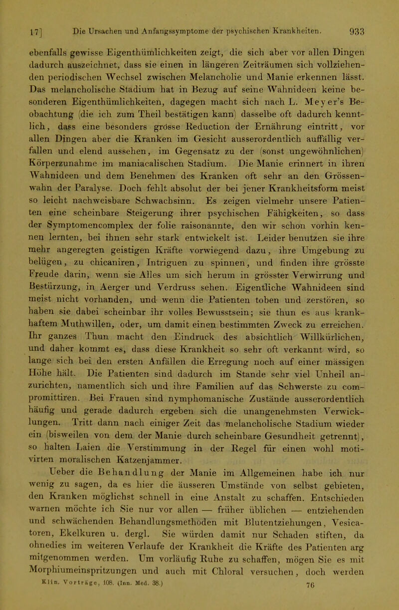 ebenfalls gewisse Eigenthümlichkeiten zeigt, die sich aber vor allen Dingen dadurch auszeichnet, dass sie einen in längeren Zeiträumen sich vollziehen- den periodischen Wechsel zwischen Melancholie und Manie erkennen lässt. Das melancholische Stadium hat in Bezug auf seine Wahnideen keine be- sonderen Eigenthümlichkeiten, dagegen macht sich nach L. Meyer's Be- obachtung (die ich zum Theil bestätigen kann) dasselbe oft dadurch kennt- lich, dass eine besonders grösse Reduction der Ernährung eintritt, vor allen Dingen aber die Kranken im Gesicht ausserordentlich auffällig ver- fallen und elend aussehen, im Gegensatz zu der (sonst ungewöhnlichen) Körperzunahme im maniacalischen Stadium. Die Manie erinnert in ihren Wahnideen und dem Benehmen des Kranken oft sehr an den Grössen- wahn der Paralyse. Doch fehlt absolut der bei jener Krankheitsform meist so leicht nachweisbare Schwachsinn. Es zeigen vielmehr unsere Patien- ten eine scheinbare Steigerung ihrer psychischen Fähigkeiten, so dass der Symptomencomplex der folie raisonannte, den wir schon vorhin ken- nen lernten, bei ihnen sehr stark entwickelt ist. Leider benutzen sie ihre mehr angeregten geistigen Kräfte vorwiegend dazu, ihre Umgebung zu belügen, zu chicaniren, Intriguen zu spinnen, und finden ihre grösste Freude darin, wenn sie Alles um sich herum in grösster Verwirrung und Bestürzung, in Aerger und Verdruss sehen. Eigentliche Wahnideen sind meist nicht vorhanden, und wenn die Patienten toben und zerstören, so haben sie dabei scheinbar ihr volles Bewusstsein; sie thun es aus krank- haftem Muthwillen, oder, um damit einen bestimmten Zweck zu erreichen. Ihr ganzes Thun macht den Eindruck des absichtlich Willkürlichen, und daher kommt es, dass diese Krankheit so sehr oft verkannt wird, so lange sich bei den ersten Anfällen die Erregung noch auf einer massigen Höhe hält. Die Patienten sind dadurch im Stande sehr viel Unheil an- zurichten, namentlich sich und ihre Familien auf das Schwerste zu com- promittiren. Bei Frauen sind nymphomanische Zustände ausserordentlich häufig und gerade dadurch ergeben sich die unangenehmsten Verwick- lungen. Tritt dann nach einiger Zeit das melancholische Stadium wieder ein (bisweilen von dem der Manie durch scheinbare Gesundheit getrennt), so halten Laien die Verstimmung in der Regel für einen wohl moti- virten moralischen Katzenjammer. Ueber die Behandlung der Manie im Allgemeinen habe ich nur wenig zu sagen, da es hier die äusseren Umstände von selbst gebieten, den Kranken möglichst schnell in eine Anstalt zu schaffen. Entschieden warnen möchte ich Sie nur vor allen — früher üblichen — entziehenden und schwächenden Behandlungsmethoden mit Blutentziehungen, Vesica- toren, Ekelkuren u. dergl. Sie würden damit nur Schaden stiften, da ohnedies im weiteren Verlaufe der Krankheit die Kräfte des Patienten arg mitgenommen werden. Um vorläufig Ruhe zu schaffen, mögen Sie es mit Morphiumeinspritzungen und auch mit Chloral versuchen, doch weiden Klin. Vorträge, 106. (Inn. Med. 38.) 75