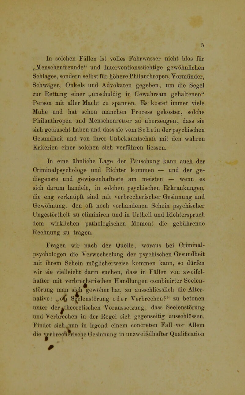 In solchen Fällen ist volles Fahrwasser nicht blos für „Menschenfreunde und Interventionssüchtige gewöhnlichen Schlages, sondern selbst für höhere Philanthropen, Vormünder, Schwäger, Onkels und Advokaten gegeben, um die Segel zur Rettung einer „unschuldig in Gewahrsam gehaltenen Person mit aller Macht zu spannen. Es kostet immer viele Mühe und hat schon manchen Process gekostet, solche Philanthropen und Menschenretter zu überzeugen, dass sie sich getäuscht haben und dass sie vom Schein der psychischen Gesundheit und von ihrer Unbekanntschaft mit den wahren Kriterien einer solchen sich verführen liessen. In eine ähnliche Lage der Täuschung kann auch der Criminalpsychologe und Richter kommen — und der ge- diegenste und gewissenhafteste am meisten — wenn es sich darum handelt, in solchen psychischen Erkrankungen, die eng verknüpft sind mit verbrecherischer Gesinnung und Gewöhnung, den oft noch vorhandenen Schein psychischer Ungestörtheit zu eliminiren und in Urtheil und Richterspruch dem wirklichen pathologischen Moment die gebührende Rechnung zu tragen. Fragen wir nach der Quelle, woraus bei Criminal- psychologen die Verwechselung der psychischen Gesundheit mit ihrem Schein möglicherweise kommen kann, so dürfen wir sie vielleicht darin suchen, dass in Fällen von zweifel- hafter mit verbrecherischen Handlungen combinirter Seelen- störung man sich gewöhnt hat, zu ausschliesslich die Alter- native: ,,o»£ Seelenstörung oder Verbrechen? zu betonen unter der^theoretischen Voraussetzung, dass Seelenstörung und Verbrechen in der Regel sich gegenseitig ausschlössen. Findet sich .nun in irgend einem concreten Fall vor Allem die v^rbrec •ische Gesinnung in unzweifelhafter Qualification