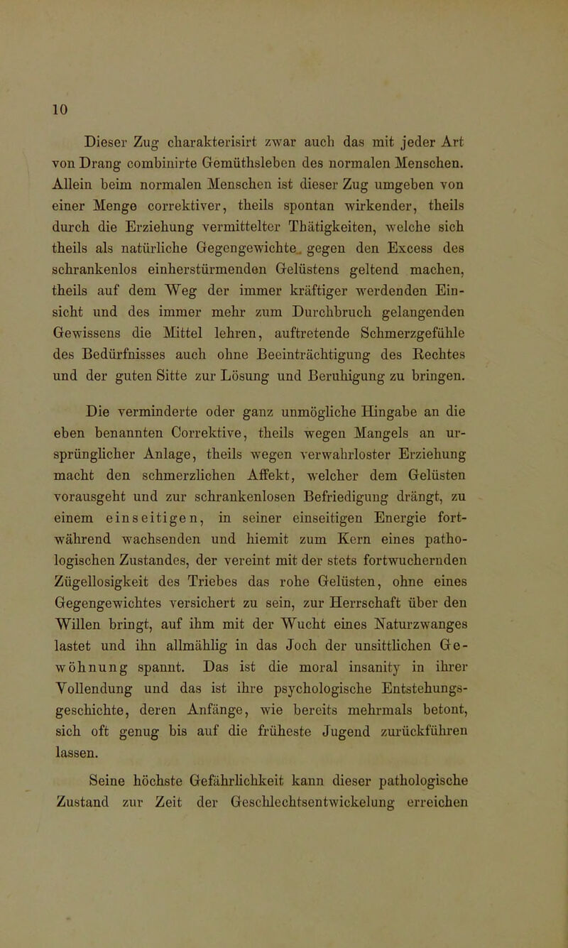 Dieser Zug charakterisirt zwar auch das mit jeder Art von Drang combinirte Gemüthsleben des normalen Menschen. Allein beim normalen Menschen ist dieser Zug umgeben von einer Menge correktiver, theils spontan wirkender, theils durch die Erziehung vermittelter Thätigkeiten, welche sich theils als natürliche Gegengewichte„ gegen den Excess des schrankenlos einherstürmenden Gelüstens geltend machen, theils auf dem Weg der immer kräftiger werdenden Ein- sicht und des immer mehr zum Durchbruch gelangenden Gewissens die Mittel lehren, auftretende Schmerzgefühle des Bedürfnisses auch ohne Beeinträchtigung des Rechtes und der guten Sitte zur Lösung und Beruhigung zu bringen. Die verminderte oder ganz unmögliche Hingabe an die eben benannten Correktive, theils wegen Mangels an ur- sprünglicher Anlage, theils wegen verwahrloster Erziehung macht den schmerzlichen Affekt, welcher dem Gelüsten vorausgeht und zur schrankenlosen Befriedigung drängt, zu einem einseitigen, in seiner einseitigen Energie fort- während wachsenden und hiemit zum Kern eines patho- logischen Zustandes, der vereint mit der stets fortwuchernden Zügellosigkeit des Triebes das rohe Gelüsten, ohne eines Gegengewichtes versichert zu sein, zur Herrschaft über den Willen bringt, auf ihm mit der Wucht eines Naturzwanges lastet und ihn allmählig in das Joch der unsittlichen Ge- wöhnung spannt. Das ist die moral insanity in ihrer Vollendung und das ist ihre psychologische Entstehungs- geschichte, deren Anfänge, wie bereits mehrmals betont, sich oft genug bis auf die früheste Jugend zurückführen lassen. Seine höchste Gefährlichkeit kann dieser pathologische Zustand zur Zeit der Geschlechtsentwickelung erreichen