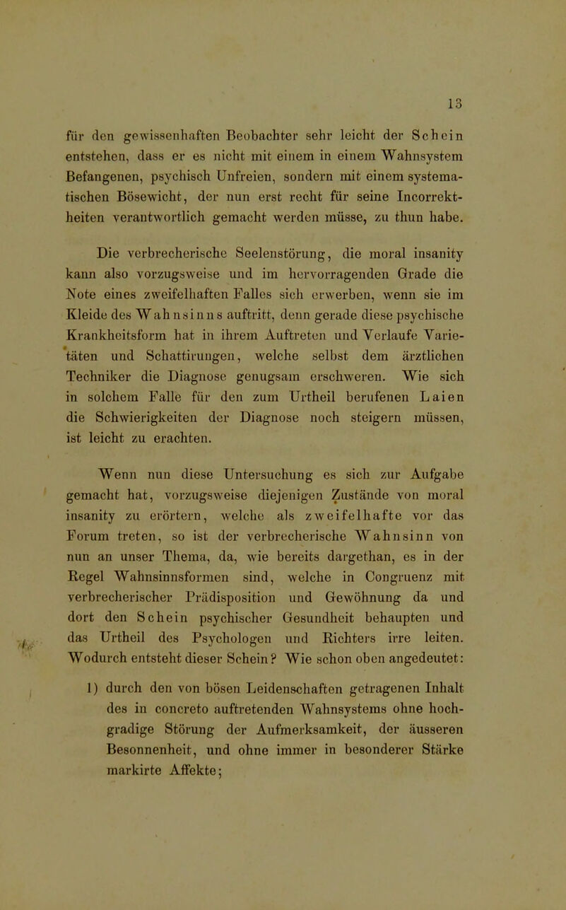 für den gewissenhaften Beobachter sehr leicht der Schein entstehen, dass er es nicht mit einem in einein Wahnsystem Befangenen, psychisch Unfreien, sondern mit einem systema- tischen Bösewicht, der nun erst recht für seine Incorrekt- heiten verantwortlich gemacht werden müsse, zu thun habe. Die verbrecherische Seelenstörung, die moral insanity kann also vorzugsweise und im hervorragenden Grade die Note eines zweifelhaften Falles sich erwerben, wenn sie im Kleide des Wah nsin n s auftritt, denn gerade diese psychische Krankheitsform hat in ihrem Auftreten und Verlaufe Varie- täten und Schattiruugen, welche selbst dem ärztlichen Techniker die Diagnose genugsam erschweren. Wie sich in solchem Falle für den zum Urtheil berufenen Laien die Schwierigkeiten der Diagnose noch steigern müssen, ist leicht zu erachten. Wenn nun diese Untersuchung es sich zur Aufgabe gemacht hat, vorzugsweise diejenigen Zustände von moral insanity zu erörtern, welche als zweifelhafte vor das Forum treten, so ist der verbrecherische Wahnsinn von nun an unser Thema, da, wie bereits dargethan, es in der Regel Wahnsinnsformen sind, welche in Congruenz mit verbrecherischer Prädisposition und Gewöhnung da und dort den Schein psychischer Gesundheit behaupten und das Urtheil des Psychologen und Richters irre leiten. Wodurch entsteht dieser Schein? Wie schon oben angedeutet: 1) durch den von bösen Leidenschaften getragenen Inhalt des in concreto auftretenden Wahnsysteras ohne hoch- gradige Störung der Aufmerksamkeit, der äusseren Besonnenheit, und ohne immer in besonderer Stärke markirte Affekte;