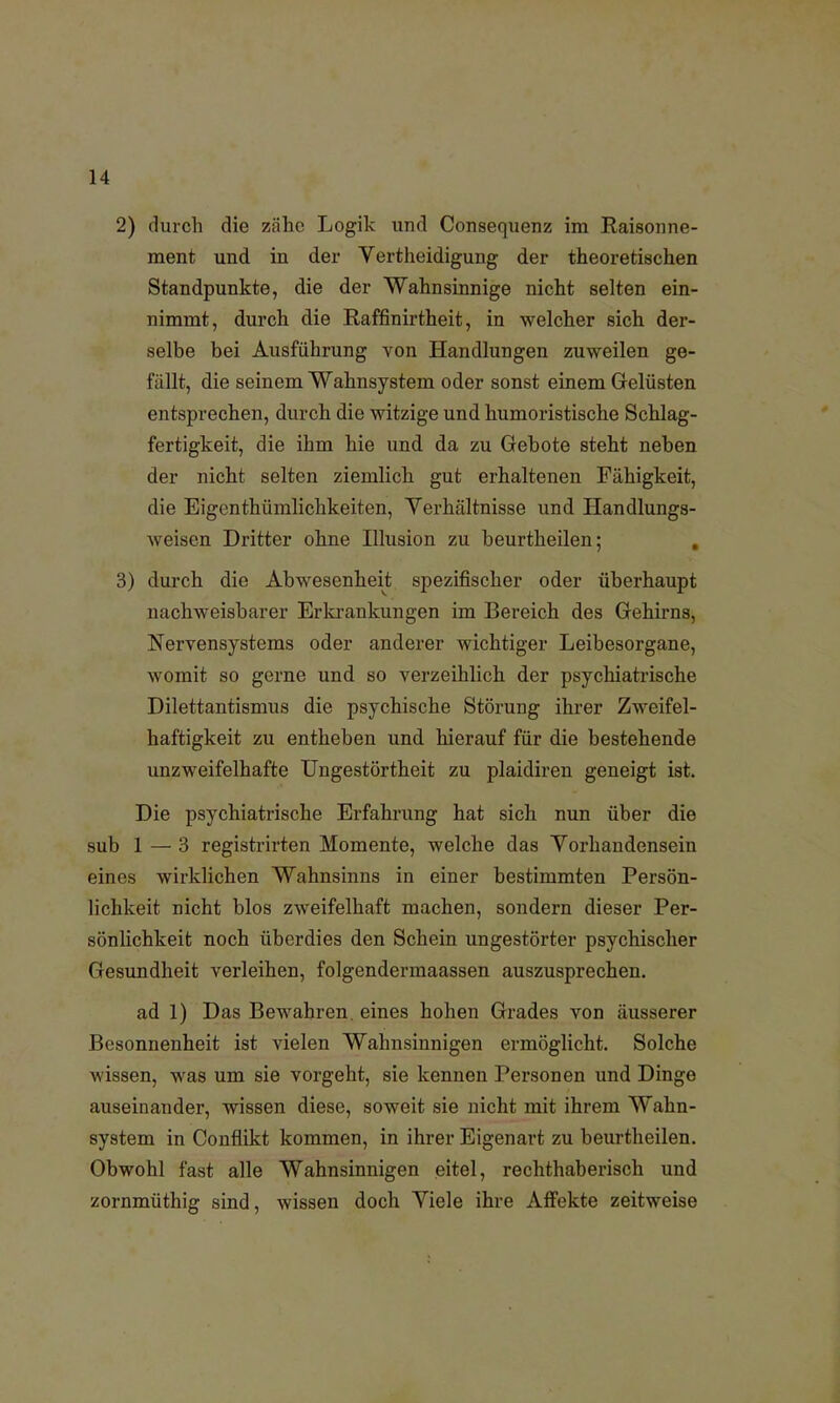 2) durch die zähe Logik und Consequenz im Raisonne- ment und in der Vertheidigung der theoretischen Standpunkte, die der Wahnsinnige nicht selten ein- nimmt, durch die Raffinirtheit, in welcher sich der- selbe bei Ausführung von Handlungen zuweilen ge- fällt, die seinem Wahnsystem oder sonst einem Gelüsten entsprechen, durch die witzige und humoristische Schlag- fertigkeit, die ihm hie und da zu Gebote steht neben der nicht selten ziemlich gut erhaltenen Fähigkeit, die Eigenthümlichkeiten, Verhältnisse und Handlungs- weisen Dritter ohne Illusion zu beurtheilen; 3) durch die Abwesenheit spezifischer oder überhaupt nachweisbarer Erkrankungen im Bereich des Gehirns, Nervensystems oder anderer wichtiger Leibesorgane, womit so gerne und so verzeihlich der psychiatrische Dilettantismus die psychische Störung ihrer Zweifel- haftigkeit zu entheben und hierauf für die bestehende unzweifelhafte Ungestörtheit zu plaidiren geneigt ist. Die psychiatrische Erfahrung hat sich nun über die sub 1 — 3 registrirten Momente, welche das Vorhandensein eines wirklichen Wahnsinns in einer bestimmten Persön- lichkeit nicht blos zweifelhaft machen, sondern dieser Per- sönlichkeit noch überdies den Schein ungestörter psychischer Gesundheit verleihen, folgendermaassen auszusprechen. ad 1) Das Bewahren, eines hohen Grades von äusserer Besonnenheit ist vielen Wahnsinnigen ermöglicht. Solche wissen, was um sie vorgeht, sie kennen Personen und Dinge auseinander, wissen diese, soweit sie nicht mit ihrem Wahn- system in Conflikt kommen, in ihrer Eigenart zu beurtheilen. Obwohl fast alle Wahnsinnigen eitel, rechthaberisch und zornmüthig sind, wissen doch Viele ihre Affekte zeitweise