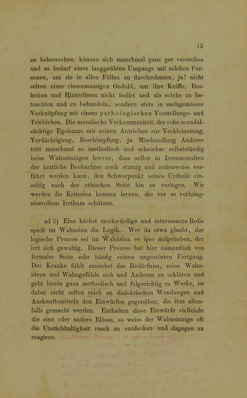 zu beherrschen, können sich manchmal ganz gut verstellen und es bedarf eines langgeübten Umgangs mit solchen Per- sonen, um sie in allen Fällen zu durchschauen, ja! nicht selten einer riesenmässigen Geduld, um ihre Kniffe, Bos- heiten und Hinterlisten nicht isolirt und als solche zu be- trachten und zu behandeln, sondern stets in sachgemässer Verknüpfung mit einem pathologischen Yorstellungs- und Triebleben. Die moralische Verkommenheit, der rohe scandal- süchtige Egoismus mit seinen Antrieben zur Verkleinerung, Verdächtigung, Beschimpfung, ja Misshandlung Anderer tritt manchmal so methodisch und scheinbar selbstständig beim Wahnsinnigen hervor, dass selbst in Irrenanstalten der ärztliche Beobachter noch stutzig und zeitenweise ver- führt werden kann, den Schwerpunkt seines Urtheils ein- seitig nach der ethischen Seite hin zu verlegen. Wir werden die Kriterien kennen lernen, die vor so verhäng- nissvollem Irrthum schützen. ad 2) Eine höchst merkwürdige und interessante Rolle spielt im Wahnsinn die Logik. Wer da etwa glaubt, der logische Prozess sei im Wahnsinn eo ipso aufgehoben, der irrt sich gewaltig. Dieser Prozess hat hier namentlich von formaler Seite sehr häufig seinen ungestörten Fortgang. Der Kranke fühlt zunächst das Bedürfniss, seine Wahn- ideen und Wahngefühle sich und Anderen zu erklären und geht hierin ganz methodisch und folgerichtig zu Werke, ist dabei nicht selten reich an dialektischen Wendungen und Auskunftsmitteln den Einwürfen gegenüber, die ihm allen- falls gemacht werden. Enthalten diese Einwürfe vielleicht die eine oder andere Blosse, so weiss der Wahnsinnige oft die Unstichhaltigkeit rasch zu entdecken und dagegen zu reagiren.