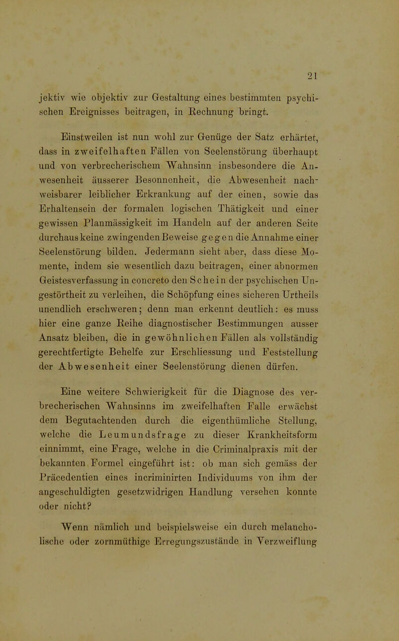 jektiv wie objektiv zur Gestaltung eines bestimmten psychi- schen Ereignisses beitragen, in Rechnung bringt. Einstweilen ist nun wohl zur Genüge der Satz erhärtet, dass in zweifelhaften Fällen von Seelenstörung überhaupt und von verbrecherischem Wahnsinn insbesondere die An- wesenheit äusserer Besonnenheit, die Abwesenheit nach- weisbarer leiblicher Erkrankung auf der einen, sowie das Erhaltensein der formalen logischen Thätigkeit und einer gewissen Planmässigkeit im Handeln auf der anderen Seite durchaus keine zwingenden Beweise gegen die Annahme einer Seelenstörung bilden. Jedermann sieht aber, dass diese Mo- mente, indem sie wesentlich dazu beitragen, einer abnormen Geistesverfassung in concreto den Sehe in der psychischen Un- gestörtheit zu verleihen, die Schöpfung eines sicheren Urtheils unendlich erschweren; denn man erkennt deutlich: es muss hier eine ganze Reihe diagnostischer Bestimmungen ausser Ansatz bleiben, die in gewöhnlichen Fällen als vollständig gerechtfertigte Behelfe zur Erschliessung und Feststellung der Abwesenheit einer Seelenstörung dienen dürfen. Eine weitere Schwierigkeit für die Diagnose des ver- brecherischen Wahnsinns im zweifelhaften Falle erwächst dem Begutachtenden durch die eigentümliche Stellung, welche die Leumunds frage zu dieser Krankheitsform einnimmt, eine Frage, welche in die Criminalpraxis mit der bekannten Formel eingeführt ist: ob man sich gemäss der i'räcedentien eines incriminirten Individuums von ihm der angeschuldigten gesetzwidrigen Handlung versehen konnte oder nicht? Wenn nämlicli und beispielsweise ein durch melancho- lische oder zornmüthige Erregungszustände in Verzweiflung