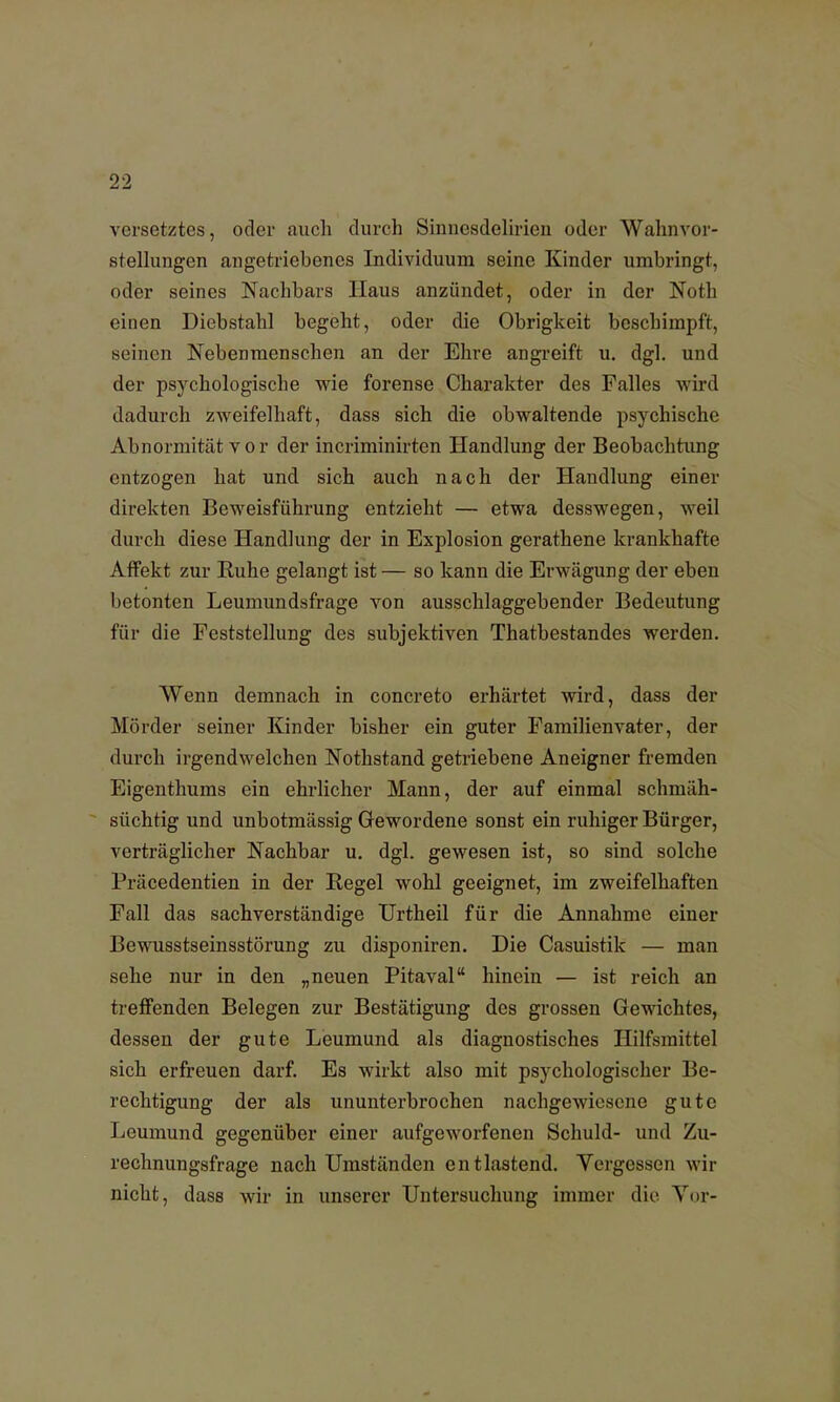 versetztes, oder auch durch Sinnesdelirien oder Wahnvor- stellungen angetriebenes Individuum seine Kinder umbringt, oder seines Nachbars Haus anzündet, oder in der Noth einen Diebstahl begeht, oder die Obrigkeit beschimpft, seinen Nebenmenschen an der Ehre angreift u. dgl. und der psychologische wie forense Charakter des Falles wird dadurch zweifelhaft, dass sich die obwaltende psychische Abnormität vor der incriminirten Handlung der Beobachtung entzogen hat und sich auch nach der Handlung einer direkten Beweisführung entzieht — etwa desswegen, weil durch diese Handlung der in Explosion gerathene krankhafte Affekt zur Buhe gelangt ist — so kann die Erwägung der eben betonten Leumundsfrage von ausschlaggebender Bedeutung für die Feststellung des subjektiven Thatbestandes werden. Wenn demnach in concreto erhärtet wird, dass der Mörder seiner Kinder bisher ein guter Familienvater, der durch irgendwelchen Nothstand getriebene Aneigner fremden Eigenthums ein ehrlicher Mann, der auf einmal schmäh- süchtig und unbotmässig Gewordene sonst ein ruhiger Bürger, verträglicher Nachbar u. dgl. gewesen ist, so sind solche Präcedentien in der Regel wohl geeignet, im zweifelhaften Fall das sachverständige Urtheil für die Annahme einer Bewusstseinsstörung zu disponiren. Die Casuistik — man sehe nur in den „neuen Pitaval hinein — ist reich an treffenden Belegen zur Bestätigung des grossen Gewichtes, dessen der gute Leumund als diagnostisches Hilfsmittel sich erfreuen darf. Es wirkt also mit psychologischer Be- rechtigung der als ununterbrochen nachgewiesene gute Leumund gegenüber einer aufgeworfenen Schuld- und Zu- rechnungsfrage nach Umständen entlastend. Yergessen wir nicht, dass wir in unserer Untersuchung immer die Vor-