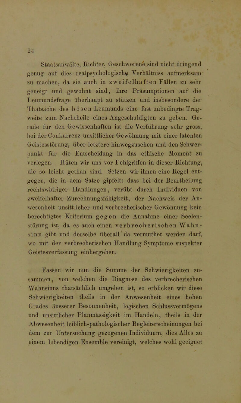 Staatsanwälte, Richter, Geschworene sind nicht dringend genug- auf dies realpsychologische, Yerhältniss aufmerksam zu machen, da sie auch in zweifelhaften Fällen zu sehr geneigt und gewohnt sind, ihre Präsumptionen auf die Leumundsfrage überhaupt zu stützen und insbesondere der Thatsache des bÖsen Leumunds eine fast unbedingte Trag- weite zum Nachtheile eines Angeschuldigten zu geben. Ge- rade für den Gewissenhaften ist die Verführung sehr gross, bei der Conkurrenz unsittlicher Gewöhnung mit einer latenten Geistesstörung, über letztere hinwegzusehen und den Schwer- punkt für die Entscheidung in das ethische Moment zu verlegen. Hüten wir uns vor Fehlgriffen in dieser Richtung, die so leicht gethan sind. Setzen wir ihnen eine Regel ent- gegen, die in dem Satze gipfelt: dass bei der Beurtheilung rechtswidriger Handlungen, verübt durch Individuen von zweifelhafter Zurechnungsfähigkeit, der Nachweis der An- wesenheit unsittlicher und verbrecherischer Gewöhnung kein berechtigtes Kriterium gegen die Annahme einer Seelen- störung ist, da es auch einen verbrecherischen Wahn- sinn gibt und derselbe überall da vermuthet werden darf, wo mit der verbrecherischen Handlung Symptome suspekter Geistesverfassung einhergehen. Fassen wir nun die Summe der Schwierigkeiten zu- sammen, von welchen die Diagnose des verbrecherischen Wahnsinns thatsächlich umgeben ist, so erblicken wir diese Schwierigkeiten theils in der Anwesenheit eines hohen Grades äusserer Besonnenheit, logischen Schlussvermögens und unsittlicher Planmässigkeit im Handeln, theils in der Abwesenheit leiblich-pathologischer Begleiterscheinungen bei dem zur Untersuchung gezogenen Individuum, dies Alles zu einem lebendigen Ensemble vereinigt, welches wohl geeignet