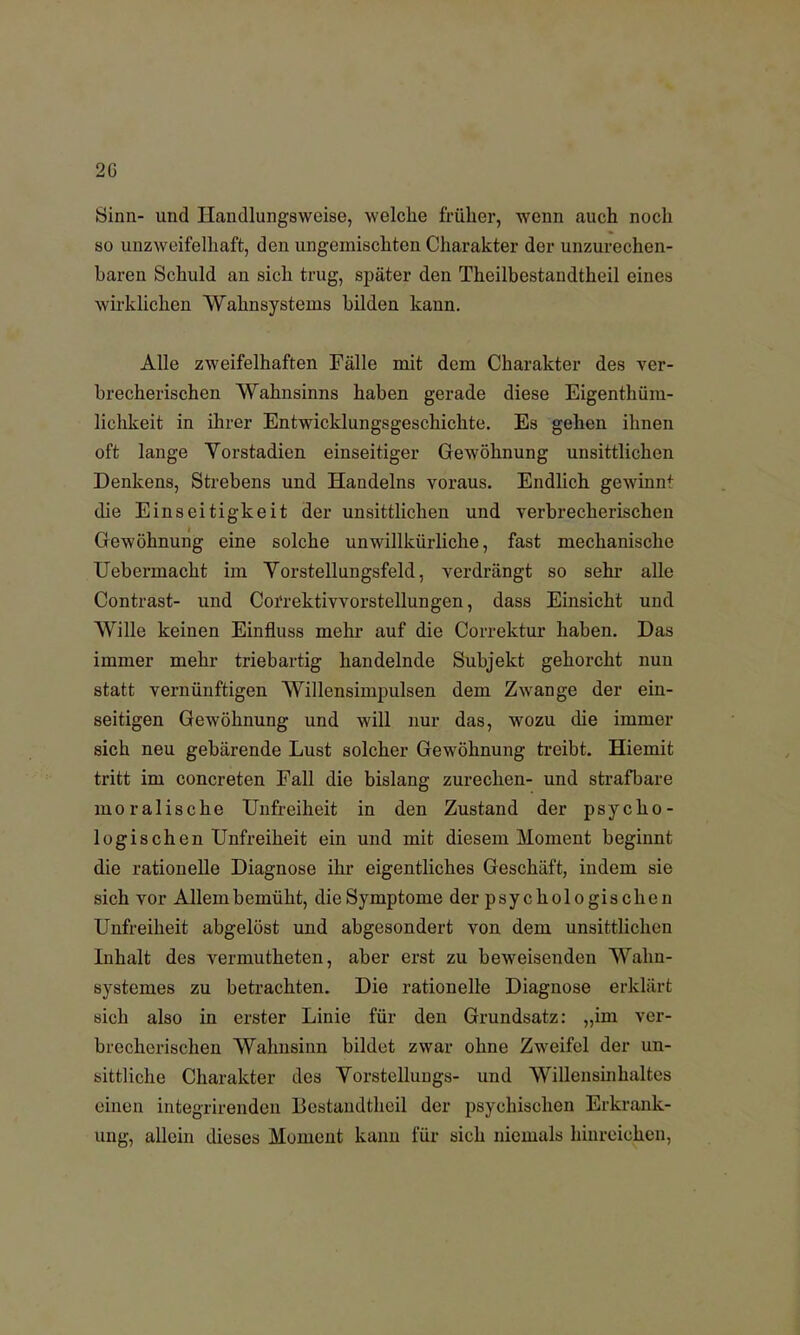 2C Sinn- und Handlungsweise, welche früher, wenn auch noch so unzweifelhaft, den ungemischten Charakter der unzurechen- baren Schuld an sich trug, später den Theilbestaudtheil eines wirklichen Wahnsysteins bilden kann. Alle zweifelhaften Fälle mit dem Charakter des ver- brecherischen Wahnsinns haben gerade diese Eigentüm- lichkeit in ihrer Entwicklungsgeschichte. Es gehen ihnen oft lange Vorstadien einseitiger Gewöhnung unsittlichen Denkens, Strebens und Handelns voraus. Endlich gewinn4 die Einseitigkeit der unsittlichen und verbrecherischen Gewöhnung eine solche unwillkürliche, fast mechanische Uebermacht im Vorstellungsfeld, verdrängt so sehr alle Contrast- und Correktivvorstellungen, dass Einsicht und Wille keinen Einfluss mehr auf die Correktur haben. Das immer mehr triebartig handelnde Subjekt gehorcht nun statt vernünftigen Willensimpulsen dem Zwange der ein- seitigen Gewöhnung und will nur das, wozu die immer sich neu gebärende Lust solcher Gewöhnung treibt. Hiemit tritt im concreten Fall die bislang zurechen- und strafbare moralische Unfreiheit in den Zustand der psycho- logischen Unfreiheit ein und mit diesem Moment beginnt die rationelle Diagnose ihr eigentliches Geschäft, indem sie sich vor Allem bemüht, die Symptome der psychologischen Unfreiheit abgelöst und abgesondert von dem unsittlichen Inhalt des vermutheten, aber erst zu beweisenden Wahu- systemes zu betrachten. Die rationelle Diagnose erklärt sich also in erster Linie für den Grundsatz: „im ver- brecherischen Wahnsinn bildet zwar ohne Zweifel der un- sittliche Charakter des Vorstellungs- und Willensinhaltes einen integrirenden Bestandtheil der psychischen Erkrank- ung, allein dieses Moment kann für sich niemals hinreichen.