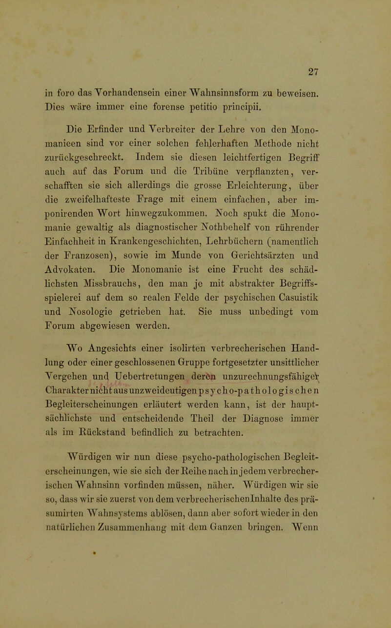 in foro das Vorhandensein einer Wahnsinnsform zu beweisen. Dies wäre immer eine forense petitio prineipii. Die Erfinder und Verbreiter der Lehre von den Mono- manieen sind vor einer solchen fehlerhaften Methode nicht zurückgeschreckt. Indem sie diesen leichtfertigen Begriff auch auf das Forum und die Tribüne verpflanzten, ver- schafften sie sich allerdings die grosse Erleichterung, über die zweifelhafteste Frage mit einem einfachen, aber im- ponirenden Wort hinwegzukommen. ISToch spukt die Mono- manie gewaltig als diagnostischer Nothbehelf von rührender Einfachheit in Krankengeschichten, Lehrbüchern (namentlich der Franzosen), sowie im Munde von Gerichtsärzten und Advokaten. Die Monomanie ist eine Frucht des schäd- lichsten Missbrauchs, den man je mit abstrakter Begriffs- spielerei auf dem so realen Felde der psychischen Casuistik und Nosologie getrieben hat. Sie muss unbedingt vom Forum abgewiesen werden. Wo Angesichts einer isolirten verbrecherischen Hand- lung oder einer geschlossenen Gruppe fortgesetzter unsittlicher Vergehen und Uebertretungen deren unzurechnungsfähiger Charakter nich t aus unzweideutigen psych o-pathologischen Begleiterscheinungen erläutert werden kann, ist der haupt- sächlichste und entscheidende Theil der Diagnose immer als im Rückstand befindlich zu betrachten. Würdigen wir nun diese psycho-pathologischen Begleit- erscheinungen, wie sie sich der Reihe nach in jedem verbrecher- ischen Wahnsinn vorfinden müssen, näher. Würdigen wir sie so, dass wir sie zuerst von dem verbrecherischen Inhalte des prü- sumirten Wahnsystems ablösen, dann über sofort wieder in den natürlichen Zusammenhang mit dem Ganzen bringen. Wenn