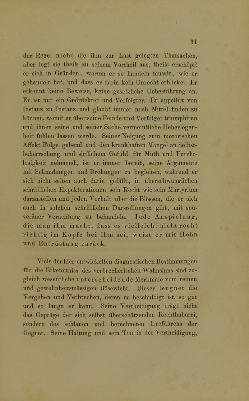 der Regel nicht die ihm zur Last gelegten Thatsachen, aber legt sie theils zu seinem Vortheil aus, theils erschöpft er sich in Gründen, warum er so handeln musste, wie er gehandelt hat, und dass er darin kein Unrecht erblicke. Er erkennt keine Beweise, keine gesetzliche Ueberführung an. Er ist nur ein Gedrückter und Verfolgter. Er appellirt von Instanz zu Instanz und glaubt immer noch Mittel finden zu können, womit er über seine Feinde und Verfolger triumphiren und ihnen seine und seiner Sache vermeintliche Ueberlegen- heit fühlen lassen werde. Seiner Neigung zum motorischen Affekt Folge gebend und den krankhaften Mangel an Selbst- beherrschung und sittlichem Gefühl für Muth und Furcht- losigkeit nehmend, ist er immer bereit, seine Argumente mit Schmähungen und Drohungen zu begleiten, während er sich nicht selten auch darin gefällt, in überschwänglichen schriftlichen Expektorationen sein Recht wie sein Martyrium darzustellen und jeden Vorhalt über die Blossen, die er sich auch in solchen schriftlichen Darstellungen gibt, mit sou- veräner Verachtung zu behandeln. Jede Anspielung, die man ihm macht, dass es vielleicht nicht recht richtig im Kopfe bei ihm sei, weist er mit Hohn und Entrüstung zurück. Viele der hier entwickelten diagnostischen Bestimmungen für die Erkenntniss des verbrecherischen Wahnsinns sind zu- gleich wesentliche unterscheidende Merkmale vom reinen und gewohnheitsmässigen Bösewicht. Dieser leugnet die Vergehen und Verbrechen, deren er beschuldigt ist, so gut und so lange er kann. Seine Vertheidigung trägt nicht das Gepräge der sich selbst überschätzenden Rechthaberei, sondern des schlauen und berechneten Irreführens der Gegner. Seine Haltung und sein Ton in der Vertheidigung,