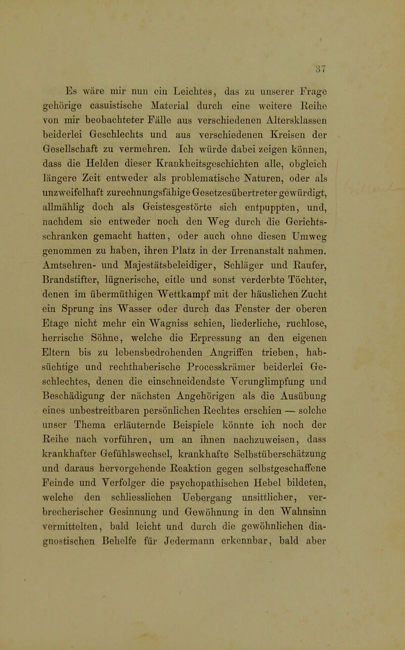 Es wäre mir nun ein Leichtes, das zu unserer Frage gehörige casuistische Material durch eine weitere Reihe von mir beobachteter Fälle aus verschiedenen Altersklassen beiderlei Geschlechts und aus verschiedenen Kreisen der Gesellschaft zu vermehren. Ich würde dabei zeigen können, dass die Helden dieser Krankheitsgeschichten alle, obgleich längere Zeit entweder als problematische Naturen, oder als unzweifelhaft zurechnungsfähige Gesetzesübertreter gewürdigt, allmählig doch als Geistesgestörte sich entpuppten, und, nachdem sie entweder noch den Weg durch die Gerichts- schranken gemacht hatten, oder auch ohne diesen Umweg genommen zu haben, ihren Platz in der Irrenanstalt nahmen. Amtsehren- und Majestätsbeleidiger, Schläger und Raufer, Brandstifter, lügnerische, eitle und sonst verderbte Töchter, denen im übermüthigen Wettkampf mit der häuslichen Zucht ein Sprung ins Wasser oder durch das Fenster der oberen Etage nicht mehr ein Wagniss schien, liederliche, ruchlose, herrische Söhne, welche die Erpressung an den eigenen Eltern bis zu lebensbedrohenden Angriffen trieben, hab- süchtige und rechthaberische Processkrämer beiderlei Ge- schlechtes, denen die einschneidendste Verunglimpfung und Beschädigung der nächsten Angehörigen als die Ausübung eines unbestreitbaren persönlichen Rechtes erschien — solche unser Thema erläuternde Beispiele könnte ich noch der Reihe nach vorführen, um an ihnen nachzuweisen, dass krankhafter Gefühlswechsel, krankhafte Selbstüberschätzung und daraus hervorgehende Reaktion gegen selbstgeschaffene Feinde und Verfolger die psychopathischen Hebel bildeten, welche den schliesslichen Uebergang unsittlicher, ver- brecherischer Gesinnung und Gewöhnung in den Wahnsinn vermittelten, bald leicht und durch die gewöhnlichen dia- gnostischen Behelfe für Jedermann erkennbar, bald aber