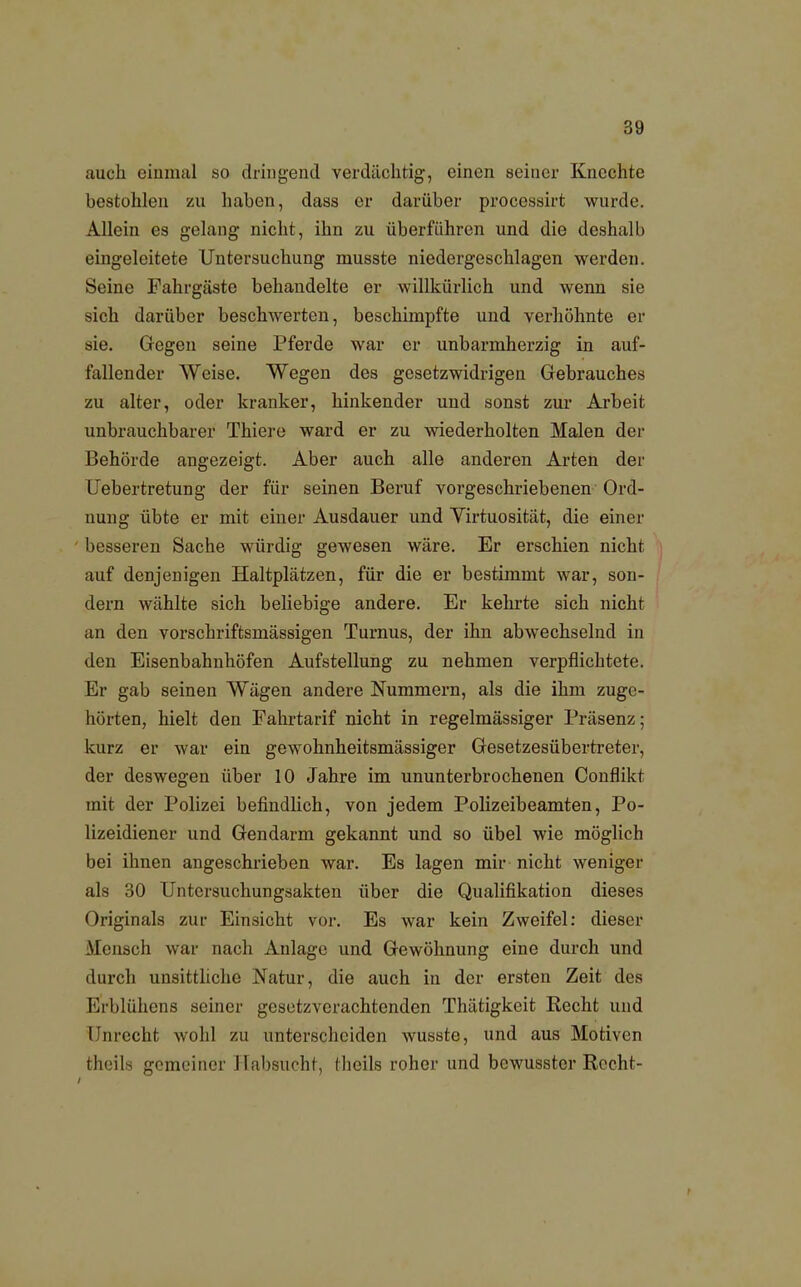 auch einmal so dringend verdächtig, einen seiner Knechte bestohlen zu haben, dass er darüber processirt wurde. Allein es gelang nicht, ihn zu überführen und die deshalb eingeleitete Untersuchung musste niedergeschlagen werden. Seine Fahrgäste behandelte er willkürlich und wenn sie sich darüber beschwerten, beschimpfte und verhöhnte er sie. Gegen seine Pferde war er unbarmherzig in auf- fallender Weise. Wegen des gesetzwidrigen Gebrauches zu alter, oder kranker, hinkender und sonst zur Arbeit unbrauchbarer Thiere ward er zu wiederholten Malen der Behörde angezeigt. Aber auch alle anderen Arten der Uebertretung der für seinen Beruf vorgeschriebenen Ord- nung übte er mit einer Ausdauer und Virtuosität, die einer besseren Sache würdig gewesen wäre. Er erschien nicht auf denjenigen Haltplätzen, für die er bestimmt war, son- dern wählte sich beliebige andere. Er kehrte sich nicht an den vorschriftsmässigen Turnus, der ihn abwechselnd in den Eisenbahnhöfen Aufstellung zu nehmen verpflichtete. Er gab seinen Wägen andere Nummern, als die ihm zuge- hörten, hielt den Fahrtarif nicht in regelmässiger Präsenz; kurz er war ein gewohnheitsmässiger Gesetzesübertreter, der deswegen über 10 Jahre im ununterbrochenen Conflikt mit der Polizei befindlich, von jedem Polizeibeamten, Po- lizeidiener und Gendarm gekannt und so übel wie möglich bei ihnen angeschrieben war. Es lagen mir nicht weniger als 30 Untersuchungsakten über die Qualifikation dieses Originals zur Einsicht vor. Es war kein Zweifel: dieser Mensch war nach Anlage und Gewöhnung eine durch und durch unsittliche Natur, die auch in der ersten Zeit des Erblühens seiner gesetzverachtenden Thätigkeit Recht und I nrecht wohl zu unterscheiden wusste, und aus Motiven theils gemeiner Habsucht, theils roher und bewusster Recht-