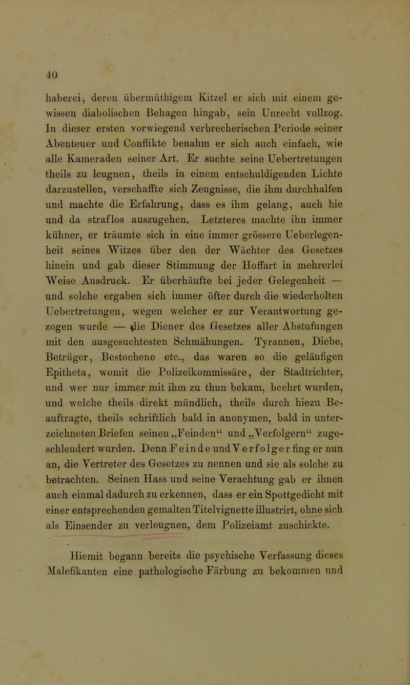 haberei, deren übermüthigem Kitzel er sich mit einem ge- wissen diabolischen Behagen hingab, sein Unrecht vollzog. In dieser ersten vorwiegend verbrecherischen Periode seiner Abenteuer und Conflikte benahm er sich auch einfach, wie alle Kameraden seiner Art. Er suchte seine Uebertretungen theils zu leugnen, theils in einem entschuldigenden Lichte darzustellen, verschaffte sich Zeugnisse, die ihm durchhalfen und machte die Erfahrung, dass es ihm gelang, auch hie und da straflos auszugehen. Letzteres machte ihn immer kühner, er träumte sich in eine immer grössere Ueberlegen- heit seines Witzes über den der Wächter des Gesetzes liinein und gab dieser Stimmung der Hoffart in mehrerlei Weise Ausdruck. Er überhäufte bei jeder Gelegenheit — und solche ergaben sich immer öfter durch die wiederholten Uebertretungen, wegen welcher er zur Verantwortung ge- zogen wurde — die Diener des Gesetzes aller Abstufungen mit den ausgesuchtesten Schmähungen. Tyrannen, Diebe, Betrüger, Bestochene etc., das waren so die geläufigen Epitheta, womit die Polizeikommissäre, der Stadtrichter, und wer nur immer mit ihm zu thun bekam, beehrt wurden, und welche theils direkt mündlich, theils durch hiezu Be- auftragte, theils schriftlich bald in anonymen, bald in unter- zeichneten Briefen seinen „Feinden und „Yerfolgern zuge- schleudert wurden. Denn Feinde undVerfolger fing er nun an, die Vertreter des Gesetzes zu nennen und sie als solche zu betrachten. Seinen Hass und seine Verachtung gab er ihnen auch einmal dadurch zu erkennen, dass er ein Spottgedicht mit einer entsprechenden gemalten Titelvignette illustrirt, ohne sich als Einsender zu verleugnen, dem Polizeiamt zuschickte. Iliemit begann bereits die psychische Verfassung dieses Malefikanten eine pathologische Färbung zu bekommen und