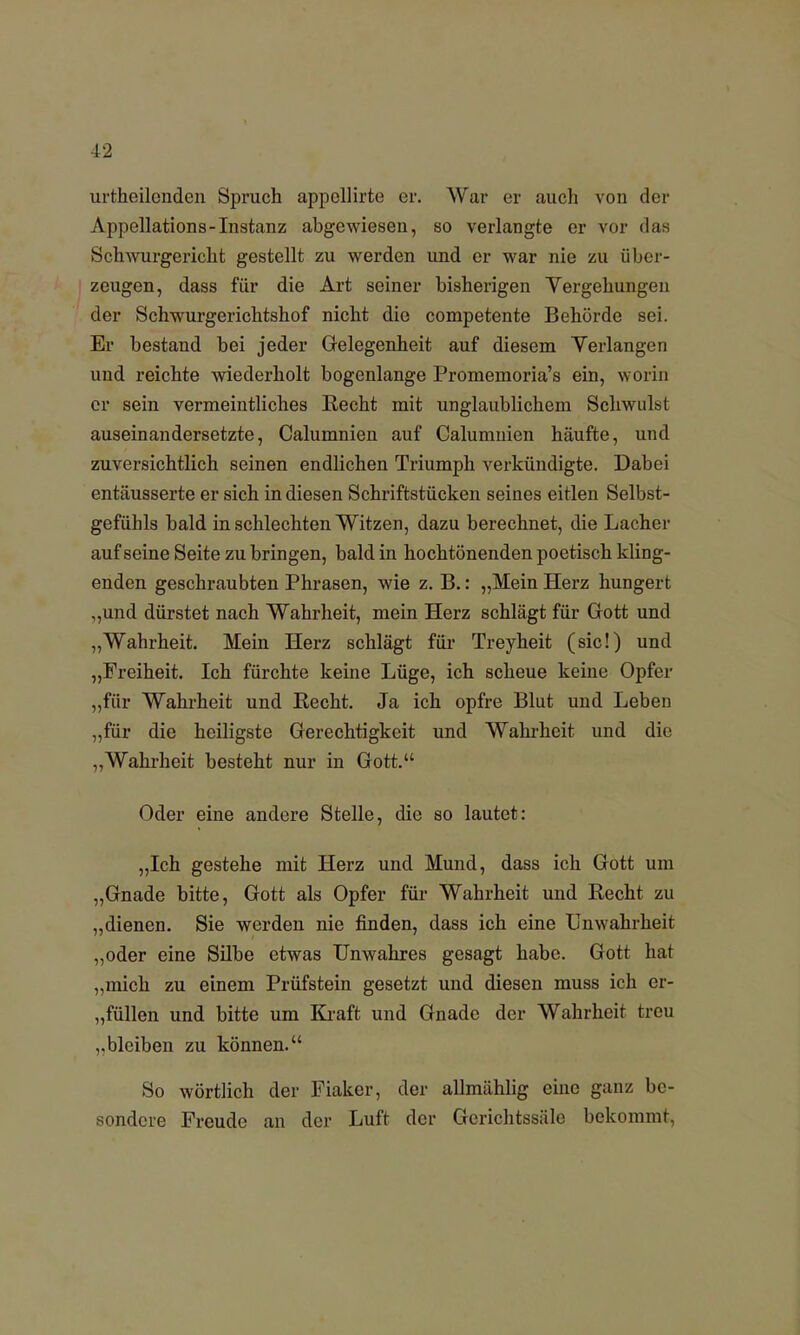 urtheilonden Spruch appcllirte er. War er auch von der Appellations-Instanz abgewiesen, so verlangte er vor das Schwurgericht gestellt zu werden und er war nie zu über- zeugen, dass für die Art seiner bisherigen Vergehungen der Schwurgerichtshof nicht die competente Behörde sei. Er bestand bei jeder Gelegenheit auf diesem Verlangen und reichte wiederholt bogenlange Promemoria's ein, worin er sein vermeintliches Recht mit unglaublichem Schwulst auseinandersetzte, Calumnien auf Calumnien häufte, und zuversichtlich seinen endlichen Triumph verkündigte. Dabei entäusserte er sich in diesen Schriftstücken seines eitlen Selbst- gefühls bald in schlechten Witzen, dazu berechnet, die Lacher auf seine Seite zubringen, bald in hochtönenden poetisch kling- enden geschraubten Phrasen, wie z. B.: „Mein Herz hungert ,,und dürstet nach Wahrheit, mein Herz schlägt für Gott und „Wahrheit. Mein Herz schlägt für Treyheit (sie!) und „Freiheit. Ich fürchte keine Lüge, ich scheue keine Opfer „für Wahrheit und Recht. Ja ich opfre Blut und Leben „für die heiligste Gerechtigkeit und Wahrheit und die „Wahrheit besteht nur in Gott. Oder eine andere Stelle, die so lautet: „Ich gestehe mit Herz und Mund, dass ich Gott um „Gnade bitte, Gott als Opfer für Wahrheit und Recht zu „dienen. Sie werden nie finden, dass ich eine Unwahrheit „oder eine Silbe etwas Unwahres gesagt habe. Gott hat „mich zu einem Prüfstein gesetzt und diesen muss ich er- füllen und bitte um Kraft und Gnade der Wahrheit treu „bleiben zu können. So wörtlich der Fiaker, der allmählig eine ganz be- sondere Freude an der Luft der Gerichtssiile bekommt,