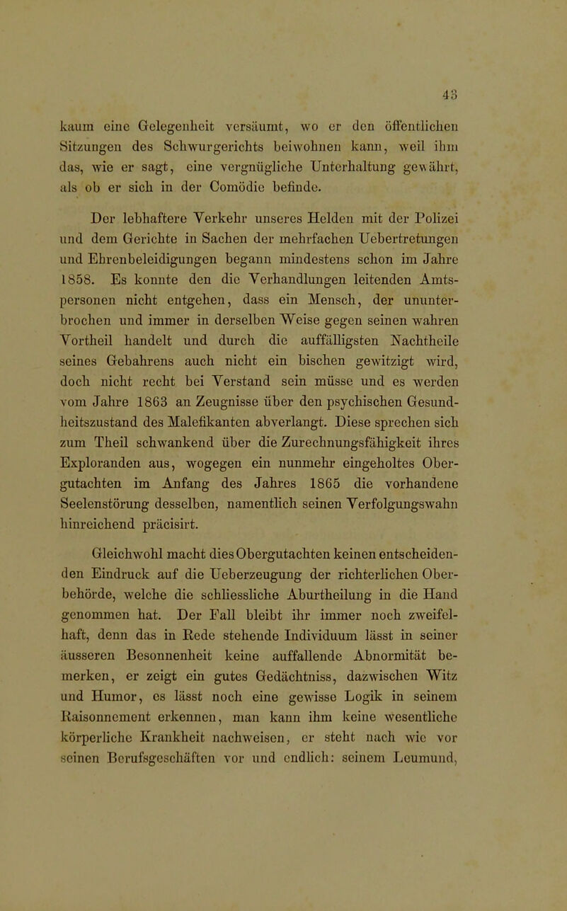 kaum eine Gelegenheit versäumt, wo er eleu öffentlichen Sitzungen des Schwurgerichts beiwohnen kann, weil ihm das, wie er sagt, eine vergnügliche Unterhaltung gewährt, als ob er sich in der Comödie befinde. Der lebhaftere Verkehr unseres Helden mit der Polizei und dem Gerichte in Sachen der mehrfachen Uebertretuugen und Ehrenbeleidigungen begann mindestens schon im Jahre 1858. Es konnte den die Verhandlungen leitenden Amts- personen nicht entgehen, dass ein Mensch, der ununter- brochen und immer in derselben Weise gegen seinen wahren Vortheil handelt und durch die auffälligsten Nachtheile seines Gebahrens auch nicht ein bischen gewitzigt wird, doch nicht recht bei Verstand sein müsse und es werden vom Jahre 1863 an Zeugnisse über den psychischen Gesund- heitszustand des Malefikanten abverlangt. Diese sprechen sich zum Theil schwankend über die Zurechnungsfähigkeit ihres Exploranden aus, wogegen ein nunmehr eingeholtes Ober- gutachten im Anfang des Jahres 1865 die vorhandene Seelenstörung desselben, namentlich seinen Verfolgungswahn hinreichend präcisirt. Gleichwohl macht dies Obergutachten keinen entscheiden- den Eindruck auf die Ueberzeugung der richterlichen Ober- behörde, welche die schliessliche Aburtheilung in die Hand genommen hat. Der Fall bleibt ihr immer noch zweifel- haft, denn das in Rede stehende Individuum lässt in seiner äusseren Besonnenheit keine auffallende Abnormität be- merken, er zeigt ein gutes Gedächtniss, dazwischen Witz und Humor, es lässt noch eine gewisse Logik in seinem Kaisonncment erkennen, man kann ihm keine wesentliche körperliche Krankheit nachweisen, er steht nach wie vor inen Berufsgeschäften vor und endlich: seinem Leumund,