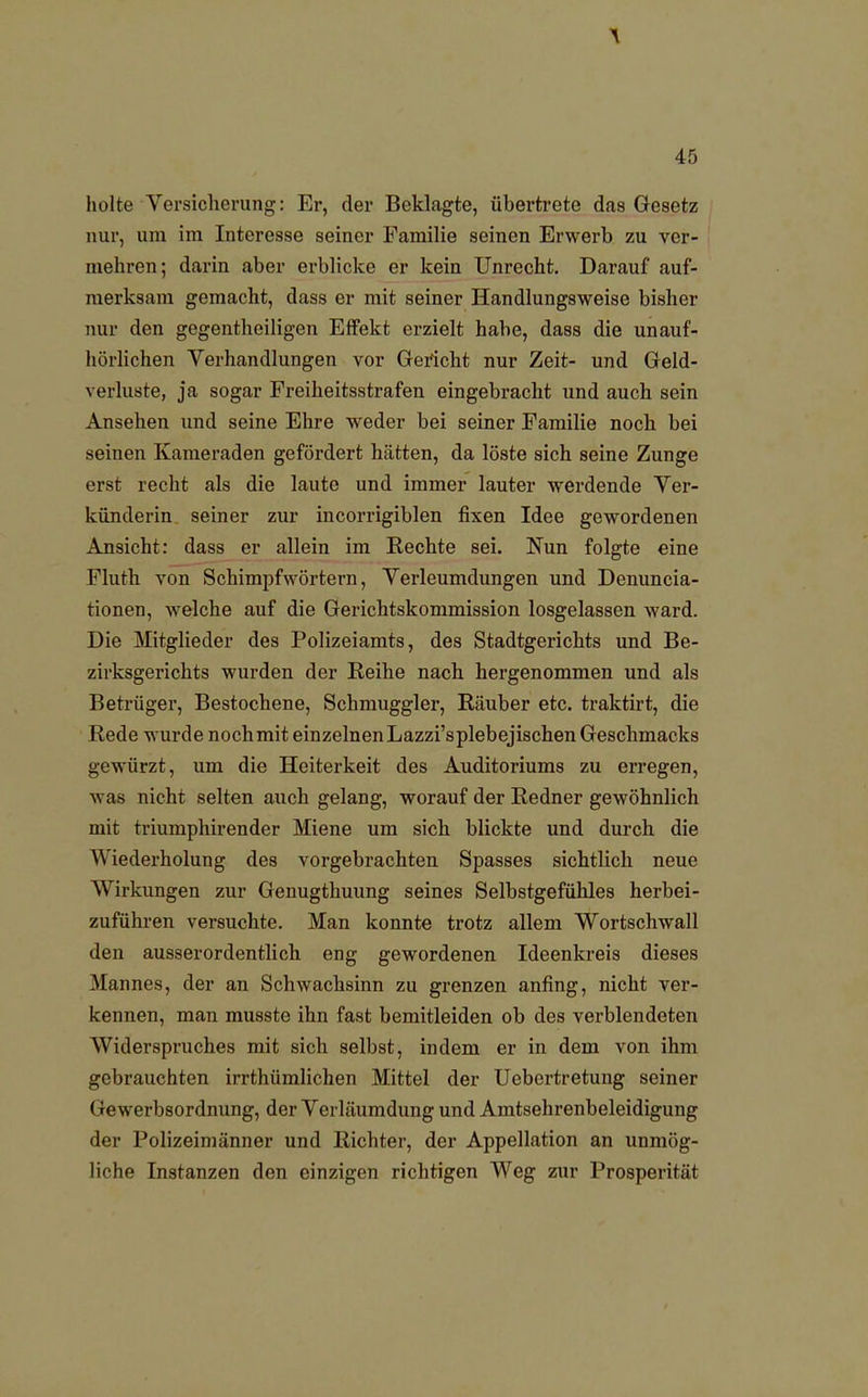 holte Versicherung: Er, der Beklagte, übertrete das Gesetz nur, um im Interesse seiner Familie seinen Erwerb zu ver- mehren; darin aber erblicke er kein Unrecht. Darauf auf- merksam gemacht, dass er mit seiner Handlungsweise bisher nur den gegentheiligen Effekt erzielt habe, dass die unauf- hörlichen Verhandlungen vor Gericht nur Zeit- und Geld- verluste, ja sogar Freiheitsstrafen eingebracht und auch sein Ansehen und seine Ehre weder bei seiner Familie noch bei seinen Kameraden gefördert hätten, da löste sich seine Zunge erst recht als die laute und immer lauter werdende Ver- künderin seiner zur incorrigiblen fixen Idee gewordenen Ansicht: dass er allein im Rechte sei. Nun folgte eine Fluth von Schimpfwörtern, Verleumdungen und Denuncia- tionen, welche auf die Gerichtskommission losgelassen ward. Die Mitglieder des Polizeiamts, des Stadtgerichts und Be- zirksgerichts wurden der Reihe nach hergenommen und als Betrüger, Bestochene, Schmuggler, Räuber etc. traktirt, die Rede wurde nochmit einzelnen Lazzi'splebejischen Geschmacks gewürzt, um die Heiterkeit des Auditoriums zu erregen, was nicht selten auch gelang, worauf der Redner gewöhnlich mit triumphirender Miene um sich blickte und durch die Wiederholung des vorgebrachten Spasses sichtlich neue Wirkungen zur Genugthuung seines Selbstgefühles herbei- zuführen versuchte. Man konnte trotz allem Wortschwall den ausserordentlich eng gewordenen Ideenkreis dieses Mannes, der an Schwachsinn zu grenzen anfing, nicht ver- kennen, man musste ihn fast bemitleiden ob des verblendeten Widerspruches mit sich selbst, indem er in dem von ihm gebrauchten irrthümlichen Mittel der Uebertretung seiner Gewerbsordnung, der Verläumdung und Amtsehrenbeleidigung der Polizeimänner und Richter, der Appellation an unmög- liche Instanzen den einzigen richtigen Weg zur Prosperität