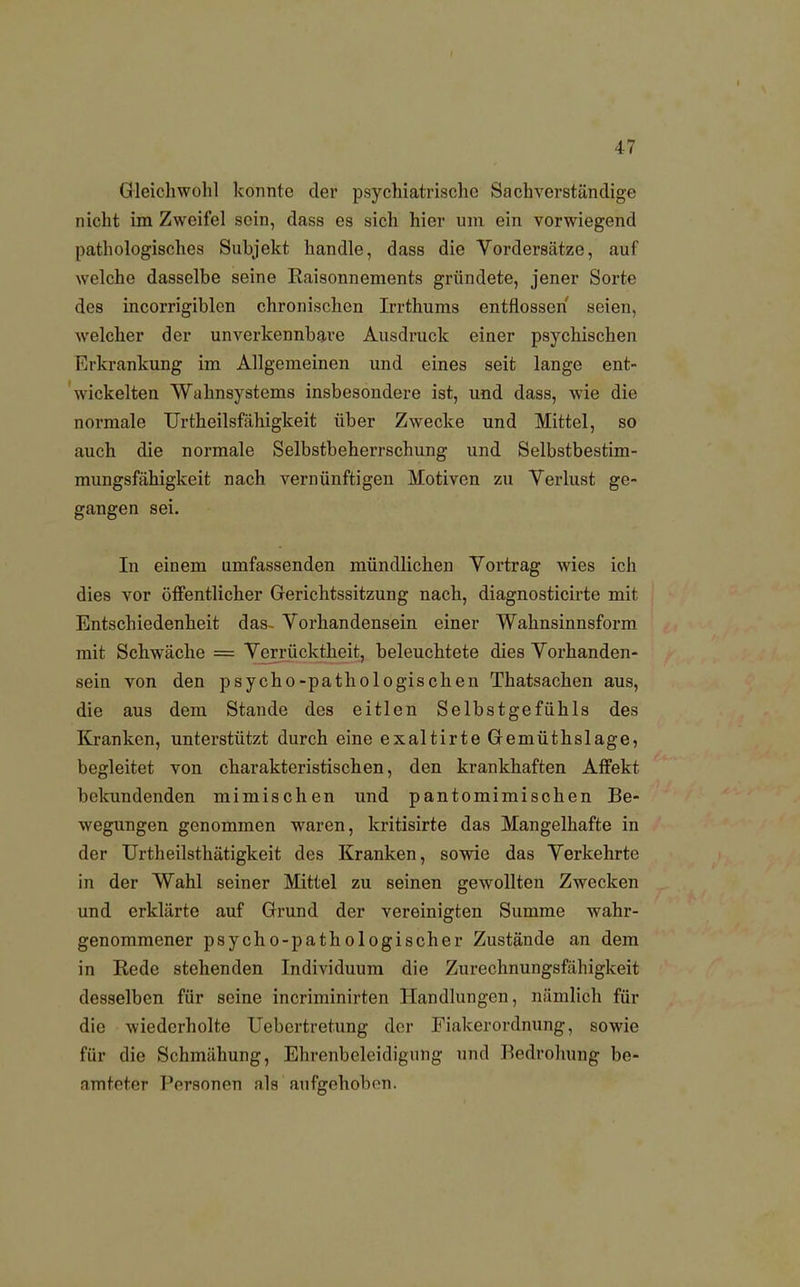 Gleichwohl konnte der psychiatrische Sachverständige nicht im Zweifel sein, dass es sich hier um ein vorwiegend pathologisches Subjekt handle, dass die Vordersätze, auf welche dasselbe seine Raisonnements gründete, jener Sorte des incorrigiblen chronischen Irrthums entflossen seien, welcher der unverkennbare Ausdruck einer psychischen Erkrankung im Allgemeinen und eines seit lange ent- wickelten Wahnsystems insbesondere ist, und dass, wie die normale Urtheilsfähigkeit über Zwecke und Mittel, so auch die normale Selbstbeherrschung und Selbstbestim- mungsfähigkcit nach vernünftigen Motiven zu Verlust ge- gangen sei. In einem umfassenden mündlichen Vortrag wies ich dies vor öffentlicher Gerichtssitzung nach, diagnosticirte mit Entschiedenheit das- Vorhandensein einer Wahnsinnsform mit Schwäche = Verrücktheit, beleuchtete dies Vorhanden- sein von den psycho-pathologischen Thatsachen aus, die aus dem Stande des eitlen Selbstgefühls des Kranken, unterstützt durch eine exaltirte Gemüthslage, begleitet von charakteristischen, den krankhaften Affekt bekundenden mimischen und pantomimischen Be- wegungen genommen waren, kritisirte das Mangelhafte in der Urtheilsthätigkeit des Kranken, sowie das Verkehrte in der Wahl seiner Mittel zu seinen gewollten Zwecken und erklärte auf Grund der vereinigten Summe wahr- genommener psycho-pathologischer Zustände an dem in Eede stehenden Individuum die Zurechnungsfähigkeit desselben für seine incriminirten Handlungen, nämlich für die wiederholte Uebertretung der Fiakerordnung, sowie für die Schmähung, Ehrenbeleidigmig und Bedrohung be- amteter Personen als aufgehoben.