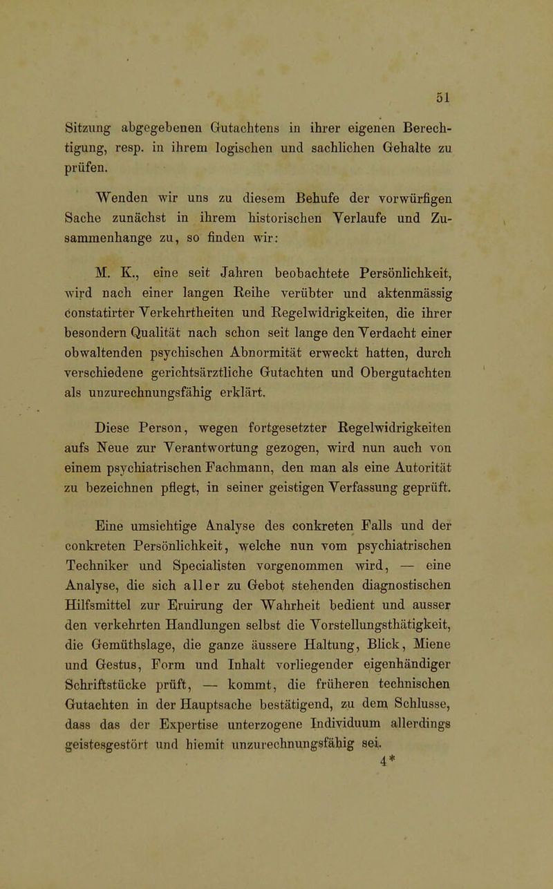 Sitzung abgegebenen Gutachtens in ihrer eigenen Berech- tigung, resp. in ihrem logischen und sachlichen Gehalte zu prüfen. Wenden wir uns zu diesem Behufe der vorwürfigen Sache zunächst in ihrem historischen Verlaufe und Zu- sammenhange zu, so finden wir: M. K., eine seit Jahren beobachtete Persönlichkeit, wird nach einer langen Reihe verübter und aktenmässig constatirter Verkehrtheiten und Regelwidrigkeiten, die ihrer besondern Qualität nach schon seit lange den Verdacht einer obwaltenden psychischen Abnormität erweckt hatten, durch verschiedene gerichtsärztliche Gutachten und Obergutachten als unzurechnungsfähig erklärt. Diese Person, wegen fortgesetzter Regelwidrigkeiten aufs Neue zur Verantwortung gezogen, wird nun auch von einem psychiatrischen Fachmann, den man als eine Autorität zu bezeichnen pflegt, in seiner geistigen Verfassung geprüft. Eine umsichtige Analyse des conkreten Falls und der conkreten Persönlichkeit, welche nun vom psychiatrischen Techniker und Specialisten vorgenommen wird, — eine Analyse, die sich aller zu Gebot stehenden diagnostischen Hilfsmittel zur Eruirung der Wahrheit bedient und ausser den verkehrten Handlungen selbst die Vorstellungsthätigkeit, die Gemüthslage, die ganze äussere Haltung, Blick, Miene und Gestus, Form und Inhalt vorliegender eigenhändiger Schriftstücke prüft, — kommt, die früheren technischen Gutachten in der Hauptsache bestätigend, zu dem Schlüsse, dass das der Expertise unterzogene Individuum allerdings geistesgestört und hiemit unzurechnungsfähig sei,. 4*