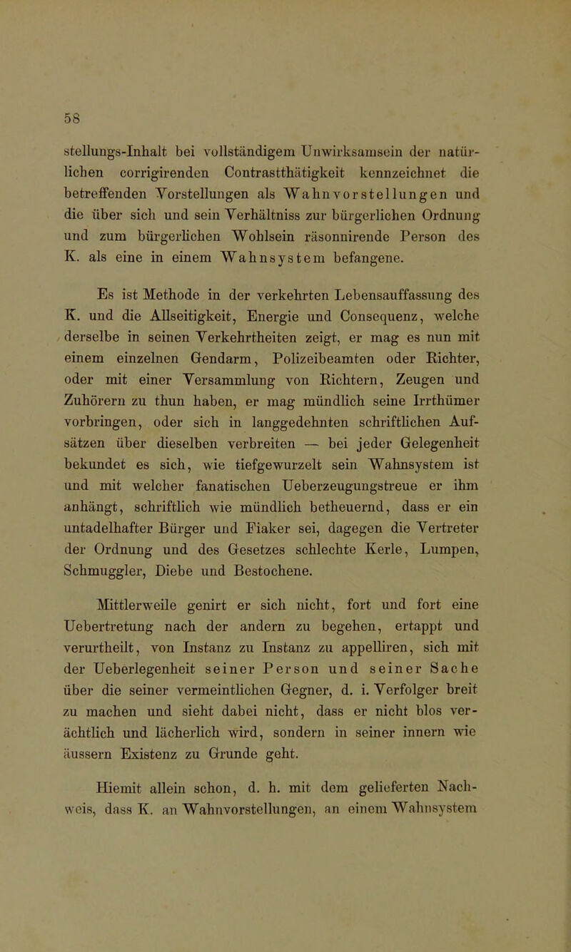 stellungs-Inhalt bei vollständigem Unwirksamsein der natür- lichen corrigirenden Contrastthätigkeit kennzeichnet die betreffenden Vorstellungen als Wahnvorstellungen und die über sich und sein Verhältniss zur bürgerlichen Ordnung und zum bürgerlichen Wohlsein räsonnirende Person des K. als eine in einem Wahnsystem befangene. Es ist Methode in der verkehrten Lebensauffassung des K. und die Allseitigkeit, Energie und Consequenz, welche derselbe in seinen Yerkehrtheiten zeigt, er mag es nun mit einem einzelnen Gendarm, Polizeibeamten oder Richter, oder mit einer Yersammlung von Richtern, Zeugen und Zuhörern zu thun haben, er mag mündlich seine Irrthümer vorbringen, oder sich in langgedehnten schriftlichen Auf- sätzen über dieselben verbreiten — bei jeder Gelegenheit bekundet es sich, wie tiefgewurzelt sein Wahnsystem ist und mit welcher fanatischen Ueberzeugungstreue er ihm anhängt, schriftlich wie mündlich betheuernd, dass er ein untadelhafter Bürger und Fiaker sei, dagegen die Vertreter der Ordnung und des Gesetzes schlechte Kerle, Lumpen, Schmuggler, Diebe und Bestochene. Mittlerweile genirt er sich nicht, fort und fort eine Uebertretung nach der andern zu begehen, ertappt und verurtheilt, von Instanz zu Instanz zu appelliren, sich mit der Ueberlegenheit seiner Person und seiner Sache über die seiner vermeintlichen Gegner, d. i. Verfolger breit zu machen und sieht dabei nicht, dass er nicht blos ver- ächtlich und lächerlich wird, sondern in seiner innern wie äussern Existenz zu Grunde geht. Hiemit allein schon, d. h. mit dem gelieferten Nach- weis, dass K. an Wahnvorstellungen, an einem Wahnsystem