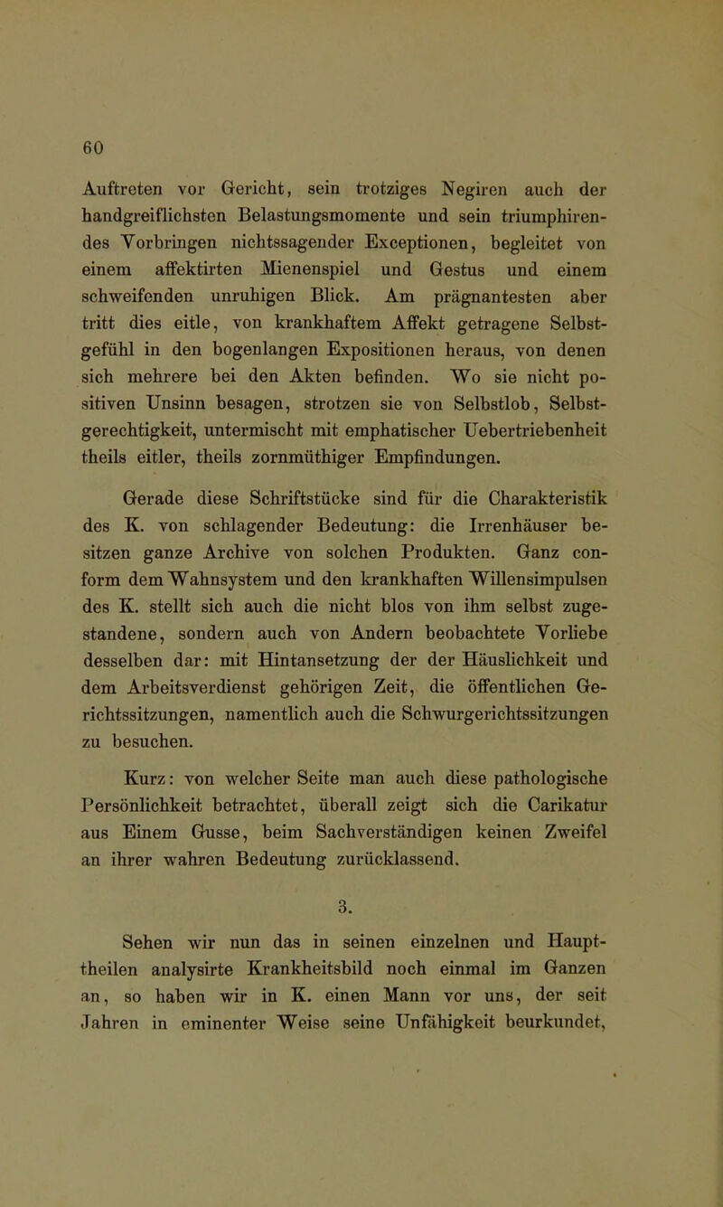 Auftreten vor Gericht, sein trotziges Negiren auch der handgreiflichsten Belastungsmomente und sein triumphiren- des Vorbringen nichtssagender Exceptionen, begleitet von einem affektirten Mienenspiel und Gestus und einem schweifenden unruhigen Blick. Am prägnantesten aber tritt dies eitle, von krankhaftem Affekt getragene Selbst- gefühl in den bogenlangen Expositionen heraus, von denen sich mehrere bei den Akten befinden. Wo sie nicht po- sitiven Unsinn besagen, strotzen sie von Selbstlob, Selbst- gerechtigkeit, untermischt mit emphatischer Uebertriebenheit theils eitler, theils zornmüthiger Empfindungen. Gerade diese Schriftstücke sind für die Charakteristik des K. von schlagender Bedeutung: die Irrenhäuser be- sitzen ganze Archive von solchen Produkten. Ganz con- form dem Wahnsystem und den krankhaften Willensimpulsen des K. stellt sich auch die nicht blos von ihm selbst zuge- standene, sondern auch von Andern beobachtete Vorliebe desselben dar: mit Hintansetzung der der Häuslichkeit und dem Arbeitsverdienst gehörigen Zeit, die öffentlichen Ge- richtssitzungen, namentlich auch die Schwurgerichtssitzungen zu besuchen. Kurz: von welcher Seite man auch diese pathologische Persönlichkeit betrachtet, überall zeigt sich die Carikatur aus Einem Gusse, beim Sachverständigen keinen Zweifel an ihrer wahren Bedeutung zurücklassend. 3. Sehen wir nun das in seinen einzelnen und Haupt- theilen analysirte Krankheitsbild noch einmal im Ganzen an, so haben wir in K. einen Mann vor uns, der seit Jahren in eminenter Weise seine Unfähigkeit beurkundet.