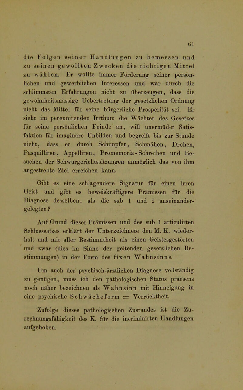 die Folgen seiner Handlungen zu bemessen und zu seinen gewollten Zwecken die richtigen Mittel zu wählen. Er wollte immer Förderung seiner persön- lichen und gewerblichen Interessen und war durch die schlimmsten Erfahrungen nicht zu überzeugen, dass die gewohnheitsmässige Uebertretung der gesetzlichen Ordnung nicht das Mittel für seine bürgerliche Prosperität sei. Er sieht im perennirenden Irrthum die Wächter des Gesetzes für seine persönlichen Feinde an, will unermüdet Satis- faktion für imaginäre Unbilden und begreift bis zur Stunde nicht, dass er durch Schimpfen, Schmähen, Drohen, Pasquilliren, Appelliren, Promemoria - Schreiben und Be- suchen der Schwurgerichtssitzungen unmöglich das von ihm angestrebte Ziel erreichen kann. Gibt es eine schlagendere Signatur für einen irren Geist und gibt es beweiskräftigere Prämissen für die Diagnose desselben, als die sub 1 und 2 auseinander- gelegten ? Auf Grund dieser Prämissen und des sub 3 articulirten Schlusssatzes erklärt der Unterzeichnete den M. K. wieder- holt und mit aller Bestimmtheit als einen Geistesgestörten und zwar (dies im Sinne der geltenden gesetzlichen Be- stimmungen) in der Form des fixen Wahnsinns. Um auch der psychisch-ärztlichen Diagnose vollständig zu genügen, muss ich den pathologischen Status praesens noch näher bezeichnen als Wahnsinn mit Hinneigung in eine psychische Schwächeform = Verrücktheit. Zufolge dieses pathologischen Zustandes ist die Zu- rechnungsfähigkeit des K. für die incriminirten Handlungen aufgehoben.
