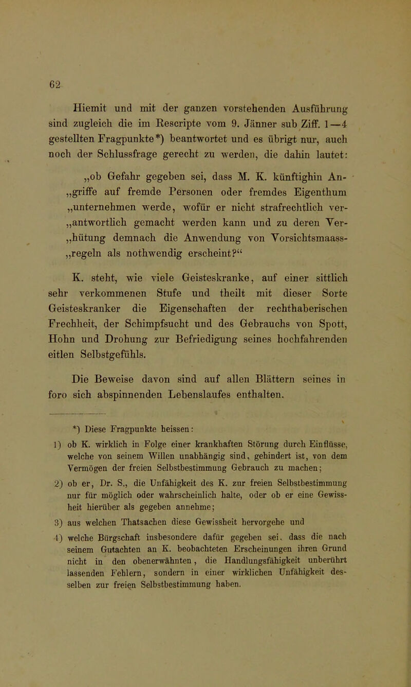 Hiemit und mit der ganzen vorstehenden Ausführung sind zugleich die im Rescripte vom 9. Jänner suh Ziff. 1—4 gestellten Fragpunkte *) beantwortet und es übrigt nur, auch noch der Schlussfrage gerecht zu werden, die dahin lautet: „ob Gefahr gegeben sei, dass M. K. künftighin An- „griffe auf fremde Personen oder fremdes Eigenthum „unternehmen werde, wofür er nicht strafrechtlich ver- antwortlich gemacht werden kann und zu deren Ver- gütung demnach die Anwendung von Vorsichtsmaass- „regeln als nothwendig erscheint? K. steht, wie viele Geisteskranke, auf einer sittlich sehr verkommenen Stufe und theilt mit dieser Sorte Geisteskranker die Eigenschaften der rechthaberischen Frechheit, der Schimpfsucht und des Gebrauchs von Spott, Hohn und Drohung zur Befriedigung seines hochfahrenden eitlen Selbstgefühls. Die Beweise davon sind auf allen Blättern seines in foro sich abspinnenden Lebenslaufes enthalten. *) Diese Fragpunkte heissen: 1) ob K. wirklich in Folge einer krankhaften Störung durch Einflüsse, welche von seinem Willen unabhängig sind, gehindert ist, von dem Vermögen der freien Selbstbestimmung Gebrauch zu machen; 2) ob er, Dr. S., die Unfähigkeit des K. zur freien Selbstbestimmung nur für möglich oder wahrscheinlich halte, oder ob er eine Gewiss- heit hierüber als gegeben annehme; 3) aus welchen Thatsachen diese Gewissheit hervorgehe und 4) welche Bürgschaft insbesondere dafür gegeben sei. dass die nach seinem Gutachten an K. beobachteten Erscheinungen ihren Grund nicht in den obenerwähnten, die Handlungsfähigkeit unberührt lassenden Fehlern, sondern in einer wirklichen Unfähigkeit des- selben zur freien Selbstbestimmung haben.