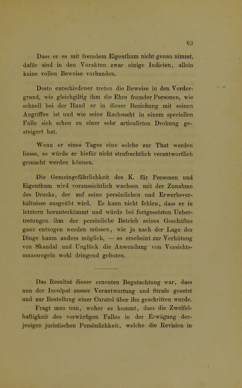 Dass er es mit fremdem Eigenthum nicht genau nimmt, dafür sind in den Vorakten zwar einige Indicien, allein keine vollen Beweise vorhanden. Desto entschiedener treten die Beweise in den Vorder- grund, wie gleichgiltig ihm die Ehre fremder Personen, wie schnell bei der Hand er in dieser Beziehung mit seinen Angriffen ist und wie seine Bachsucht in einem speciellen Falle sich schon zu einer sehr articulirten Drohung ge- steigert hat. Wenn er eines Tages eine solche zur That werden Hesse, so würde er hiefür nicht strafrechtlich verantwortlich gemacht werden können. Die Gemeingefährlichkeit des K. für Personen und Eigenthum wird voraussichtlich wachsen mit der Zunahme des Drucks, der auf seine persönlichen und Erwerbsver- hältnisse ausgeübt wird. Es kann nicht fehlen, dass er in letztern herunterkömmt und würde bei fortgesetzten Ueber- tretungen ihm der persönliche Betrieb seines Geschäftes ganz entzogen werden müssen, wie ja nach der Lage der Dinge kaum anders möglich, — so erscheint zur Verhütung von Skandal und Unglück die Anwendung von Vorsichts- maassregeln wohl dringend geboten. Das Resultat dieser erneuten Begutachtung war, dass nun der Inculpat ausser Verantwortung und Strafe gesetzt und zur Bestellung einer Curatel über ihn geschritten wurde. Fragt man nun, woher es kommt, dass die Zweifel- haftigkeit des vorwürfigen Falles in der Erwägung der- jenigen juristischen Persönlichkeit, welche die Revision in