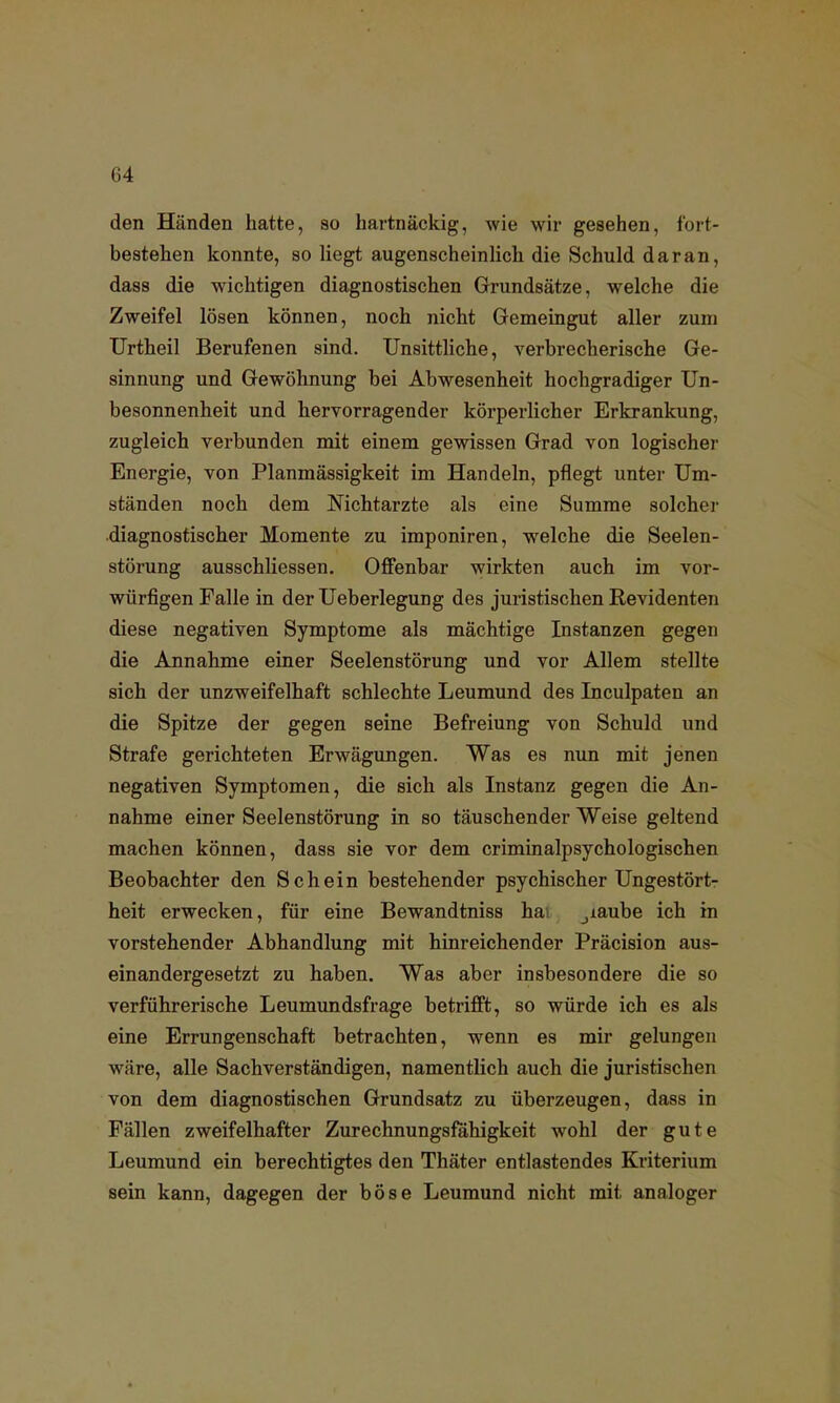 den Händen hatte, so hartnäckig, wie wir gesehen, fort- bestehen konnte, so liegt augenscheinlich die Schuld daran, dass die wichtigen diagnostischen Grundsätze, welche die Zweifel lösen können, noch nicht Gemeingut aller zum Urtheil Berufenen sind. Unsittliche, verbrecherische Ge- sinnung und Gewöhnung bei Abwesenheit hochgradiger Un- besonnenheit und hervorragender körperlicher Erkrankung, zugleich verbunden mit einem gewissen Grad von logischer Energie, von Planmässigkeit im Handeln, pflegt unter Um- ständen noch dem Nichtarzte als eine Summe solcher diagnostischer Momente zu imponiren, welche die Seelen- störung ausschliessen. Offenbar wirkten auch im vor- würfigen Falle in der Ueberlegung des juristischen Revidenten diese negativen Symptome als mächtige Instanzen gegen die Annahme einer Seelenstörung und vor Allem stellte sich der unzweifelhaft schlechte Leumund des Inculpaten an die Spitze der gegen seine Befreiung von Schuld und Strafe gerichteten Erwägungen. Was es nun mit jenen negativen Symptomen, die sich als Instanz gegen die An- nahme einer Seelenstörung in so täuschender Weise geltend machen können, dass sie vor dem criminalpsychologischen Beobachter den Schein bestehender psychischer Ungestört- heit erwecken, für eine Bewandtniss ha jiaube ich in vorstehender Abhandlung mit hinreichender Präcision aus- einandergesetzt zu haben. Was aber insbesondere die so verführerische Leumundsfrage betrifft, so würde ich es als eine Errungenschaft betrachten, wenn es mir gelungen wäre, alle Sachverständigen, namentlich auch die juristischen von dem diagnostischen Grundsatz zu überzeugen, dass in Fällen zweifelhafter Zurechnungsfähigkeit wohl der gute Leumund ein berechtigtes den Thäter entlastendes Kriterium sein kann, dagegen der böse Leumund nicht mit analoger