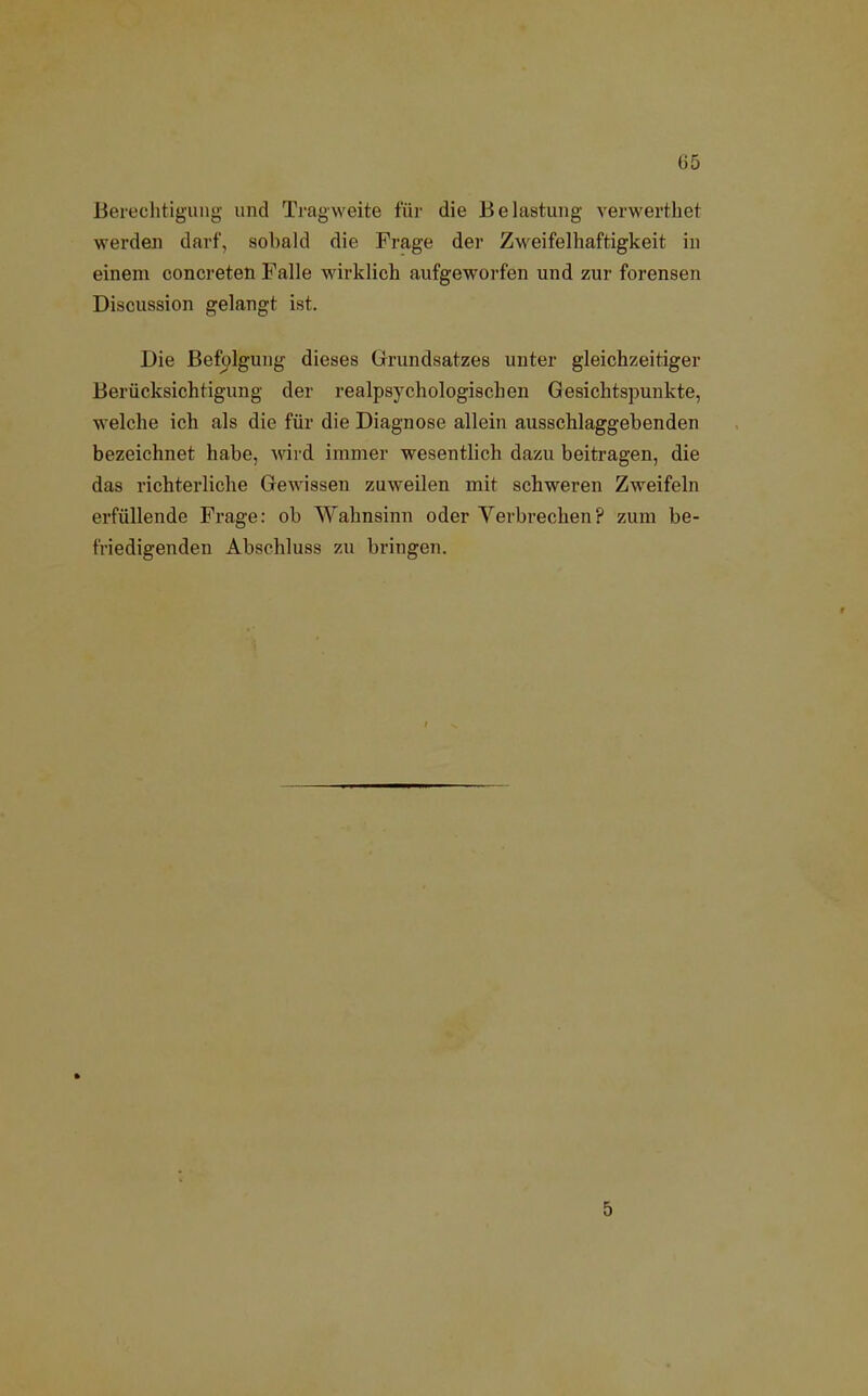 Berechtigung und Tragweite für die Belastung verwertliet werden darf, sobald die Frage der Zweifelhaftigkeit in einem concreten Falle wirklich aufgeworfen und zur forensen Discussion gelangt ist. Die Befolgung dieses Grundsatzes unter gleichzeitiger Berücksichtigung der realpsychologischen Gesichtspunkte, welche ich als die für die Diagnose allein ausschlaggebenden bezeichnet habe, wird immer wesentlich dazu beitragen, die das richterliche Gewissen zuweilen mit schweren Zweifeln erfüllende Frage: ob Wahnsinn oder Verbrechen? zum be- friedigenden Abschluss zu bringen. 5