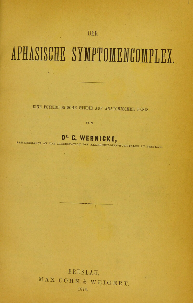 DER EINE PSYCHOLOGISCHE STUDIE AUF ANATOMISCHER BASIS VON DR C. WERNICKE, AS„ZABZX AN DEE «B^«« X>E8 ALLERHEILIGEN-HOSPITALES Zü BBESIlAü. BRESLAU. AX COHN & WEIGERT. 1874.