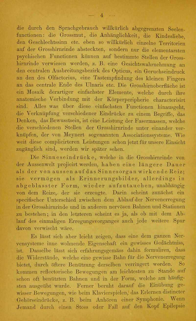 die durch den Sprachgebrauch willkürlich abgegrenzten Seelen- functionen: die Grossmut, die Anhänglichkeit, die Kindesliebe den Geschlechtssinn etc. eben so willkürlich einzelne Territorien auf der Grosshirnrinde absteckten, sondern nur die elementarsten psychischen Functionen können auf bestimmte Stellen der Gross- hirnrinde verwiesen werden, z. B. eine Gesichtswahrnehmung an den centralen Ausbreitungsbezirk des Opticus, ein Geruchseindruck an den des Olfactorius, eine Tastempfindung des kleinen Fingers an das centrale Ende des Ulnaris etc. Die Grosshirnoberfläche ist ein Mosaik derartiger einfachster Elemente, welche durch ihre anatomische Verbindung mit der Körperperipherie characterisirt sind. Alles was über diese einfachsten Functionen hinausgeht, die Verknüpfung verschiedener Eindrücke zu einem Begriffe, das Denken, das Bewusstsein, ist eine Leistung der Fasermassen, welche die verschiedenen Stellen der Grosshirnrinde unter einander ver- knüpfen, der von Meynert sogenannten Associationssysteme. Wie weit diese complicirteren Leistungen schon jetzt für unsere Einsicht zugänglich sind, werden wir später sehen. Die Sinneseindrücke, welche in die Grosshirnrinde von der Aussenwelt projieirt werden, haben eine längere Dauer als der von aussen auf das Sinnesorgan wirkende Reiz; sie vermögen als Erinnerungsbilder, allerdings in abgeblasster Form, wieder aufzutauchen, unabhängig von dem Reize,, der sie erzeugte. Darin scheint zunächst ein specifischer Unterschied zwischen dem Ablauf der Nervenerregung in der Grosshirnrinde und in anderen nervösen Bahnen und Stationen zu bestehen; in den letzteren scheint es ja, als ob mit dem Ab- lauf des einmaligen Erregungsvorganges auch jede weitere Spur davon verwischt wäre. Es lässt sich aber leicht zeigen, dass eine dem ganzen Ner- vensysteme inne wohnende Eigenschaft ein gewisses Gedächtniss, ist. Dasselbe lässt sich erfahrungsgemäss dahin formuliren, dass die Widerstände, welche eine gewisse Bahn für die Nervenerreguni;- bietet, durch öftere Benützung derselben verringert werden. So kommen reflectorische Bewegungen am leichtesten zu Stande auf schon oft benützten Bahnen und in der Form, welche am häufig- sten ausgeübt wurde. Ferner beruht darauf die Einübung ge- wisser Bewegungen, wie beim Klavierspielen, das Erlernen distineter Gehörseindrücke, z. B. beim Anhören einer Symphonie. Wenn Jemand durch einen Stoss oder Fall auf den Kopf Epilepsie