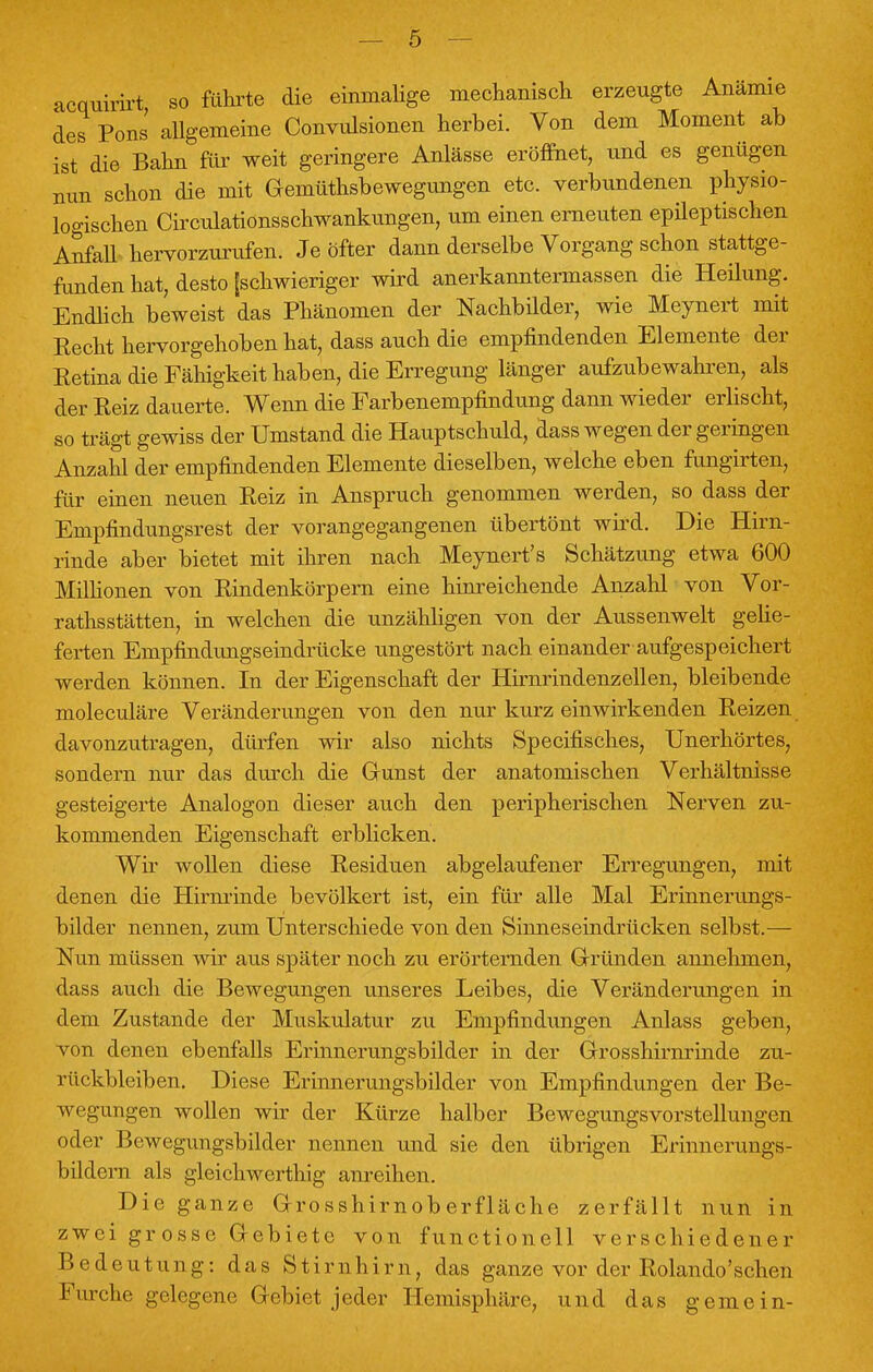 acquirirt so führte die einmalige mechanisch erzeugte Anämie des Pens allgemeine Convulsionen herbei. Von dem Moment ab ist die Bahn für weit geringere Anlässe eröffnet, und es genügen nun schon die mit Gemütsbewegungen etc. verbundenen physio- logischen Circulationsschwankungen, um einen erneuten epileptischen Anfall hervorzurufen. Je öfter dann derselbe Vorgang schon stattge- funden hat, desto [schwieriger wird anerkanntermassen die Heilung. Endlich beweist das Phänomen der Nachbilder, wie Meynert mit Hecht hervorgehoben hat, dass auch die empfindenden Elemente der Eetina die Fähigkeit haben, die Erregung länger aufzubewahren, als der Reiz dauerte. Wenn die Farbenempfindung dann wieder erlischt, so trägt gewiss der Umstand die Hauptschuld, dass wegen der geringen Anzahl der empfindenden Elemente dieselben, welche eben fungirten, für einen neuen Reiz in Anspruch genommen werden, so dass der Empfindungsrest der vorangegangenen übertönt wird. Die Hirn- rinde aber bietet mit ihren nach Meynert's Schätzung etwa 600 Millionen von Rindenkörpern eine hinreichende Anzahl von Vor- rathsstätten, in welchen die unzähligen von der Aussenwelt gelie- ferten Empfindungseindrücke ungestört nach einander aufgespeichert werden können. In der Eigenschaft der Hirnrindenzellen, bleibende moleculäre Veränderungen von den nur kurz einwirkenden Reizen davonzutragen, dürfen wir also nichts Specifisch.es, Unerhörtes, sondern nur das durch die Gunst der anatomischen Verhältnisse gesteigerte Analogon dieser auch den peripherischen Nerven zu- kommenden Eigenschaft erblicken. Wir wollen diese Residuen abgelaufener Erregungen, mit denen die Hirnrinde bevölkert ist, ein für alle Mal Erinnerungs- bilder nennen, zum Unterschiede von den Shmeseindrücken selbst.— Nun müssen wir aus später noch zu erörternden Gründen annehmen, dass auch die Bewegungen unseres Leibes, die Veränderungen in dem Zustande der Muskulatur zu Empfindungen Anlass geben, von denen ebenfalls Erinnerungsbilder in der Grosshirnrinde zu- rückbleiben. Diese Erinnerungsbilder von Empfindungen der Be- wegungen wollen wir der Kürze halber Bewegungsvorstellungen oder Bewegungsbilder nennen und sie den übrigen Erinnerungs- bildern als gleichwerthig anreihen. Die ganze Grosshirnoberfläche zerfällt nun in zwei grosse Gebiete von functionell verschiedener Bedeutung: das Stirnhirn, das ganze vor der Rolando'schen Furche gelegene Gebiet jeder Hemisphäre, und das gemein-