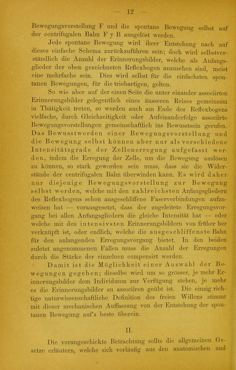 Bewegungsvorstellung F und die spontane Bewegung selbst auf der centrifugalen Bahn F y B ausgelöst werden. Jede spontane Bewegung wird ihrer Entstehung nach auf dieses einfache Schema zurückzuführen sein; doch wird selbstver- ständlich die Anzahl der Erinnerungsbilder, welche als Anfangs- glieder der oben gezeichneten Reflexbogen anzusehen sind, meist eine mehrfache sein. Dies wird selbst für die einfachsten spon- tanen Bewegimgen, für die triebartigen, gelten. So wie aber auf der einen Seite die unter einander associirten Erinnerungsbilder gelegentlich eines äusseren Reizes gemeinsam in Thätigkeit treten, so werden auch am Ende des Reflexbogens vielfache, durch Gleichzeitigkeit oder Aufeinanderfolge associirte Bewegungsvorstellungen gemeinschaftlich ins Bewusstsein gerufen. Das Bewusstwerden einer Bewegungsvorstellung und die Bewegung selbst können aber nur als verschiedene Intensitätsgrade der Zellenerregung aufgefasst wer- den, indem die Erregung der Zelle, um die Bewegung auslösen zu können, so stark geworden sein muss, dass sie die Wider- stände der centrifugalen Bahn überwinden kann. Es wird daher nur diejenige Bewegungsvorstellung zur Bewegung selbst werden, welche mit den zahlreichsten Anfangsgliedern des Reflexbogens schon ausgeschliffene Faserverbindungen aufzu- weisen hat — vorausgesetzt, dass der zugeleitete Erregungsvor- gang bei allen Anfangsgliedern die gleiche Intensität hat — oder welche mit den intensivsten Erinnerungsbildern von früher her verknüpft ist, oder endlich, welche die ausgeschliffenste Bahn für den anlangenden Erregungsvorgang bietet. In den beiden zuletzt angenommenen Fällen muss die Anzahl der Erregungen durch die Stärke der einzelnen compensirt werden. Damit ist die Möglichkeit einer Auswahl der Be- wegungen gegeben; dieselbe wird um so grösser, je mehr Er- innerungsbilder dem Individuum zur Verfügung stehen, je mehr es die Erinnerungsbilder zu associiren geübt ist. Die einzig rich- tige naturwissenschaftliche Definition des freien Willens stimmt mit dieser mechanischen Auffassung von der Entstehung der spon- tanen Bewegung aufs beste überein. II. Die vorangeschickte Betrachtung sollte die allgemeinen Ge- setze erläutern, welche sich vorläufig aus den anatomischen und