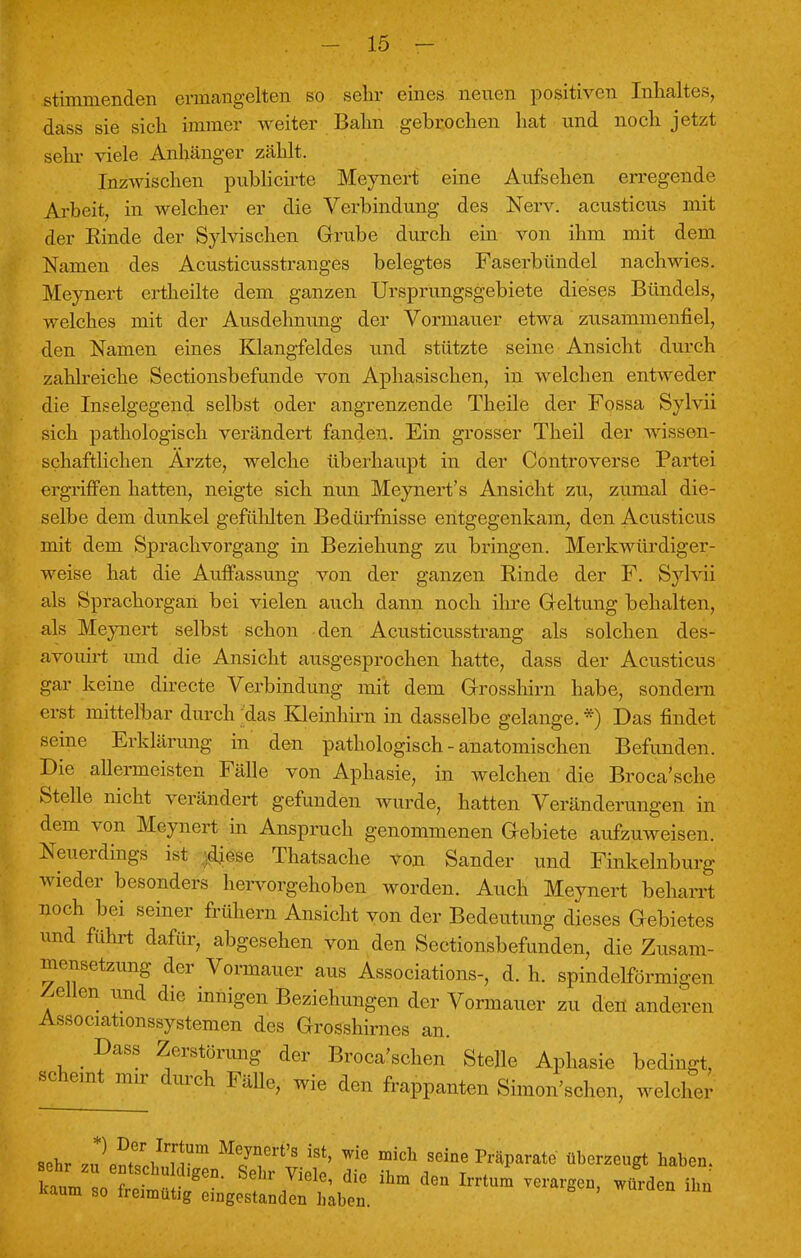 stimmenden ermangelten so sehr eines neuen positiven Inhaltes, dass sie sich immer weiter Bahn gebrochen hat und noch jetzt sehr viele Anhänger zählt. Inzwischen publicirte Meynert eine Aufsehen erregende Arbeit, in welcher er die Verbindung des Nerv, acusticus mit der Rinde der Sylvischen Grube durch ein von ihm mit dem Namen des Acusticusstranges belegtes Faserbündel nachwies. Meynert ertheilte dem ganzen Ursprungsgebiete dieses Bündels, welches mit der Ausdehnung der Vormauer etwa zusammenfiel, den Namen eines Klangfeldes und stützte seine Ansicht durch zahlreiche Sectionsbefunde von Aphasischen, in welchen entweder die Inselgegend selbst oder angrenzende Theile der Fossa Sylvii sich pathologisch verändert fanden. Ein grosser Theil der wissen- schaftlichen Arzte, welche überhaupt in der Controverse Partei ergriffen hatten, neigte sich nun Meynert's Ansicht zu, zumal die- selbe dem dunkel gefühlten Bedürfnisse entgegenkam, den Acusticus mit dem Sprachvorgang in Beziehung zu bringen. Merkwürdiger- weise hat die Auffassung von der ganzen Rinde der F. Sylvii als Sprachorgan bei vielen auch dann noch ihre Geltung behalten, als Meynert selbst schon den Acusticusstrang als solchen des- avouirt und die Ansicht ausgesprochen hatte, dass der Acusticus gar keine directe Verbindung mit dem Grosshirn habe, sondern erst mittelbar durch das Kleinhirn in dasselbe gelange. *) Das findet seine Erklärung in den pathologisch - anatomischen Befunden. Die allermeisten Fälle von Aphasie, in welchen die Broca'sche Stelle nicht verändert gefunden wurde, hatten Veränderungen in dem von Meynert in Anspruch genommenen Gebiete aufzuweisen. Neuerdings ist diese Thatsache von Sander und Finkelnburg wieder besonders hervorgehoben worden. Auch Meynert beharrt noch bei seiner frühem Ansicht von der Bedeutung dieses Gebietes und führt dafür, abgesehen von den Sectionsbefunden, die Zusam- mensetzung der Vormauer aus Associations-, d. h. spindelförmigen Zellen und die innigen Beziehungen der Vormauer zu den anderen Associationssystemen des Grosshirnes an. Dass Zerstörung der Broca'schen Stelle Aphasie bedingt, SChemt mir durch ™h ™ den frappanten Simon'schen, welcher sehr .nln^/Tr m iSt' wie mich seine ^rate überzeugt haben.