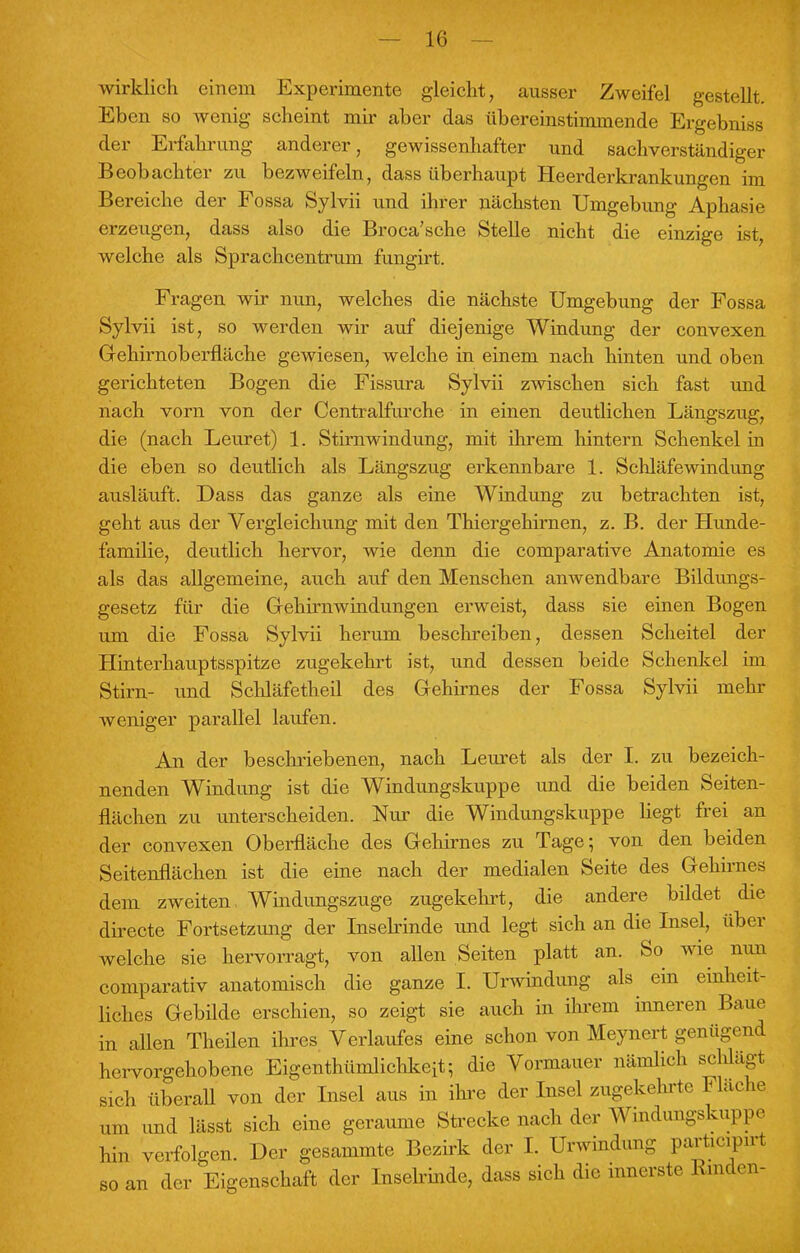 wirklich einem Experimente gleicht, ausser Zweifel gestellt. Eben so wenig scheint mir aber das übereinstimmende Ergebniss der Erfahrung anderer, gewissenhafter und sachverständiger Beobachter zu bezweifeln, dass überhaupt Heerderkrankungen im Bereiche der Fossa Sylvii und ihrer nächsten Umgebung Aphasie erzeugen, dass also die Broca'sche Stelle nicht die einzige ist, welche als Sprachcentrum fungirt. Fragen wir nun, welches die nächste Umgebung der Fossa Sylvii ist, so werden wir auf diejenige Windung der convexen Gehirnoberfläche gewiesen, welche in einem nach hinten und oben gerichteten Bogen die Fissura Sylvii zwischen sich fast und nach vorn von der Centraifurche in einen deutlichen Längszug, die (nach Leuret) 1. Stirnwindung, mit ihrem hintern Schenkel in die eben so deutlich als Längszug erkennbare 1. Schläfewindung ausläuft. Dass das ganze als eine Windung zu betrachten ist, geht aus der Vergleichung mit den Thiergehirnen, z. B. der Hunde- familie, deutlich hervor, wie denn die comparative Anatomie es als das allgemeine, auch auf den Menschen anwendbare Bildungs- gesetz für die Gehirnwindungen erweist, dass sie einen Bogen um die Fossa Sylvii herum beschreiben, dessen Scheitel der Hinterhauptsspitze zugekehrt ist, und dessen beide Schenkel im Stirn- und Schläfetheil des Gehirnes der Fossa Sylvii mehr weniger parallel laufen. An der beschriebenen, nach Leuret als der I. zu bezeich- nenden Windung ist die Windungskuppe und die beiden Seiten- flächen zu unterscheiden. Nur die Windungskuppe liegt frei an der convexen Oberfläche des Gehirnes zu Tage; von den beiden Seitenflächen ist die eine nach der medialen Seite des Gehirnes dem zweiten. Windungszuge zugekehrt, die andere bildet die directe Fortsetzung der Inselrinde und legt sich an die Insel, über welche sie hervorragt, von allen Seiten platt an. So wie nun comparativ anatomisch die ganze I. Urwindung als ein einheit- liches Gebilde erschien, so zeigt sie auch in ihrem inneren Baue in allen Theilen ihres Verlaufes eine schon von Meynert genügend hervorgehobene Eigentümlichkeit; die Vormauer nämlich schlägt sich überall von der Insel aus in ihre der Insel zugekehrte Flache am und lässt sich eine geraume Strecke nach der Windungskuppe hin verfolgen. Der gesammte Bezirk der I. Urwindung parücipni so an der Eigenschaft der Inselrinde, dass sich die innerste Emden-