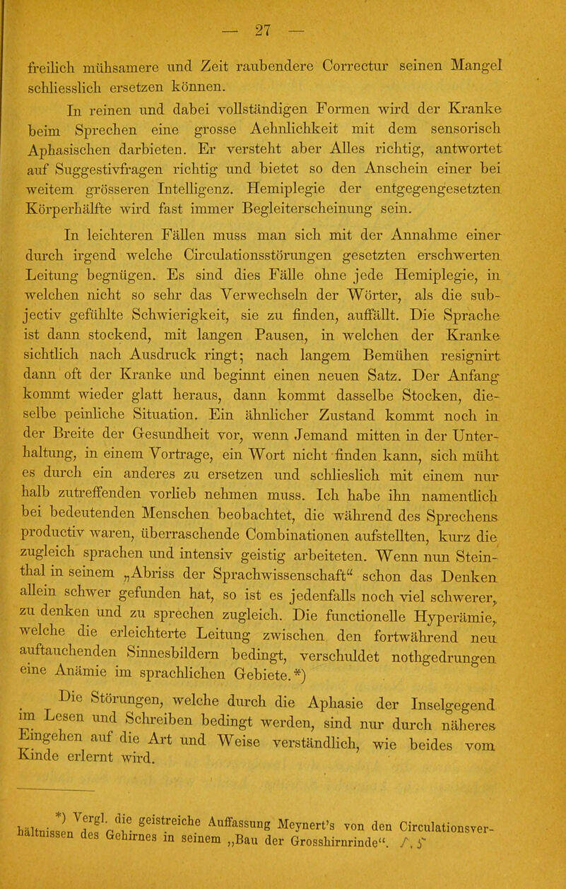 freilich mühsamere und Zeit raubendere Correctur seinen Mangel schliesslich ersetzen können. In reinen und dabei vollständigen Formen wird der Kranke beim Sprechen eine grosse Aehnlichkeit mit dem sensorisch Aphasischen darbieten. Er versteht aber Alles richtig, antwortet auf Suggestivfragen richtig und bietet so den Anschein einer bei weitem grösseren Intelligenz. Hemiplegie der entgegengesetzten Körperhälfte wird fast immer Begleiterscheinung sein. In leichteren Fällen muss man sich mit der Annahme einer durch irgend welche Circulationsstörungen gesetzten erschwerten Leitung begnügen. Es sind dies Fälle ohne jede Hemiplegie, in welchen nicht so sehr das Verwechseln der Wörter, als die sub- jectiv gefühlte Schwierigkeit, sie zu finden, auffällt. Die Sprache ist dann stockend, mit langen Pausen, in welchen der Kranke sichtlich nach Ausdruck ringt; nach langem Bemühen resignirt dann oft der Kranke und beginnt einen neuen Satz. Der Anfang kommt wieder glatt heraus, dann kommt dasselbe Stocken, die- selbe peinliche Situation. Ein ähnlicher Zustand kommt noch in der Breite der Gesundheit vor, wenn Jemand mitten in der Unter- haltung, in einem Vortrage, ein Wort nicht finden kann, sich müht es durch ein anderes zu ersetzen und schlieslich mit einem nur halb zutreffenden vorlieb nehmen muss. Ich habe ihn namentlich bei bedeutenden Menschen beobachtet, die während des Sprechens productiv waren, überraschende Combinationen aufstellten, kurz die zugleich sprachen und intensiv geistig arbeiteten. Wenn nun Stein- thal in seinem „Abriss der Sprachwissenschaft schon das Denken allein schwer gefunden hat, so ist es jedenfalls noch viel schwerer, zu denken und zu sprechen zugleich. Die functionelle Hyperämie, welche die erleichterte Leitung zwischen den fortwährend neu: auftauchenden Sinnesbildern bedingt, verschuldet notgedrungen eine Anämie im sprachlichen Gebiete.*) Die Störungen, welche durch die Aphasie der Inselgegend nn Lesen und Schreiben bedingt werden, sind nur durch näheres Eingehen auf die Art und Weise verständlich, wie beides vom Kinde erlernt wird. Ulim27Ztr«V geiS-reiChe AuffassunS M*y™rts von den Circulationsver- Haltmssen des Gehirnes m seinem „Bau der Grosshirnrinde. /, y