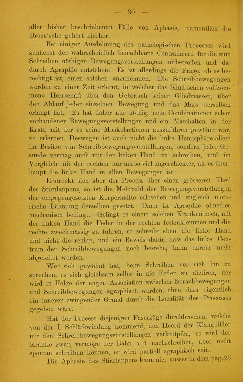 aller bisher beschriebenen. Fälle von Aphasie, namentlich die Broca'sche gehört hierher. Bei einiger Ausdehnung des pathologischen Processes wird zunächst der wahrscheinlich benachbarte Centralheerd für die zum Schreiben nöthigen Bewegungsvorstellungen mitbetroffen und da- durch Agraphie entstehen. Es ist allerdings die Frage, ob es be- rechtigt ist, einen solchen anzunehmen. Die Schreibbewegungen werden zu einer Zeit erlernt, in welcher das Kind schon vollkom- mene Herrschaft über den Gebrauch seiner Grliedmassen, über den Ablauf jeder einzelnen Bewegung und das Mass derselben erlangt hat. Es hat daher nur nöthig, neue Combinationen schon vorhandener Bewegungsvorstellungen und ein Masshalten in der Kraft, mit der es seine Muskelactionen auszuführen gewöhnt war, zu erlernen. Deswegen ist auch nicht die linke Hemisphäre allein im Besitze von Schreibbewegungsvorstellungen, sondern jeder Ge- sunde vermag auch mit der linken Hand zu schreiben, und im Vergleich mit der rechten nur um so viel ungeschickter, als es über- haupt die linke Hand in allen Bewegungen ist. Erstreckt sich aber der Process über einen grösseren Theil des Stirnlappens, so ist die Mehrzahl der BewegungsVorstellungen der entgegengesetzten Körperhälfte erloschen und zugleich moto- rische Lähmung derselben gesetzt. Dann ist Agraphie ohnedies mechanisch bedingt. Gelingt es einem solchen Kranken noch, mit der linken Hand die Feder in der rechten festzuklemmen und die rechte zweckmässig zu führen, so schreibt eben die linke Hand und nicht die rechte, und ein Beweis dafür, dass das linke Cen- trum der Schreibbewegungen noch bestehe, kann daraus nicht abgeleitet werden. Wer sich gewöhnt hat, beim Schreiben vor sich hin zu sprechen, es sich gleichsam selbst in die Feder zu dictiren, der wird in Folge der engen Association zwischen Sprachbewegungen und Schreibbewegungen agraphisch werden, ohne dass eigentlich ein innerer zwingender Grund durch die Localität des Processes gegeben wäre. Hat der Process diejenigen Faserzüge durchbrochen, welche von der I. Schlafewindung kommend, den Heerd der Klangbilder mit den Schreibbewegungsvorstellungen verknüpfen, so wird der Kranke zwar, vermöge der Bahn oc ß nachschreiben, aber nicht spontan schreiben können, er wird partiell agraphisch sem. Die Aphasie des Stirnlappens kann nie, ausser in dem pag. 25