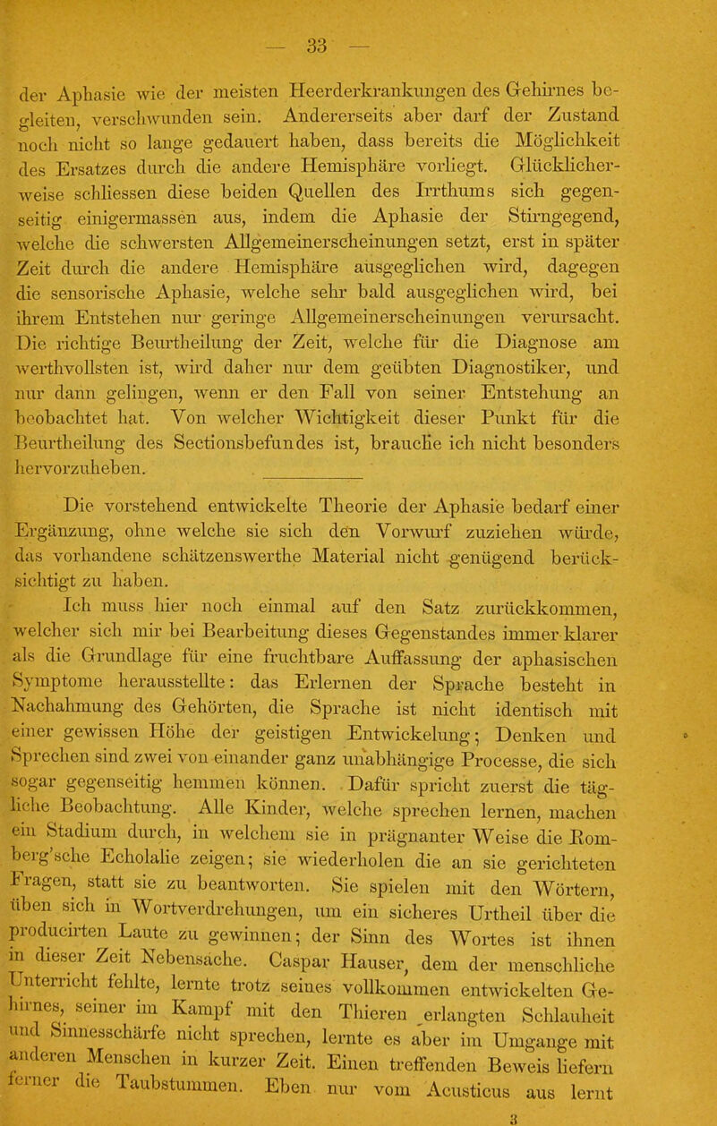 der Aphasie wie der meisten Heerderkrankungen des Geliirnes be- gleiten verschwunden sein. Andererseits aber darf der Zustand noch nicht so lange gedauert haben, dass bereits die Möglichkeit des Ersatzes durch die andere Hemisphäre vorliegt. Glücklicher- weise schliessen diese beiden Quellen des Irrthums sich gegen- seitig einigermassen aus, indem die Aphasie der Stirngegend, welche die schwersten AUgemeinerscheinungen setzt, erst in später Zeit durch die andere Hemisphäre ausgeglichen wird, dagegen die sensorische Aphasie, welche sehr bald ausgeglichen wird, bei ihrem Entstehen nur geringe Allgemeinerscheinungen verursacht. Die richtige Beurtheilung der Zeit, welche für die Diagnose am werthvollsten ist, wird daher nur dem geübten Diagnostiker, und nur dann gelingen, wenn er den Fall von seiner Entstehung an beobachtet hat. Von welcher Wichtigkeit dieser Punkt für die Beurtheilung des Sectionsbefundes ist, brauche ich nicht besonders hervorzuheben. . Die vorstehend entwickelte Theorie der Aphasie bedarf einer Ergänzung, ohne welche sie sich den Vorwurf zuziehen würde, das vorhandene schätzenswerthe Material nicht genügend berück- sichtigt zu haben. Ich muss hier noch einmal auf den Satz zurückkommen, welcher sich mir bei Bearbeitung dieses Gegenstandes immer klarer als die Grundlage für eine fruchtbare Auffassung der aphasischen Symptome herausstellte: das Erlernen der Sprache besteht in Nachahmung des Gehörten, die Sprache ist nicht identisch mit einer gewissen Höhe der geistigen Entwickelung; Denken und Sprechen sind zwei von einander ganz unabhängige Processe, die sich sogar gegenseitig hemmen können. Dafür spricht zuerst die täg- liche Beobachtung. Alle Kinder, welche sprechen lernen, machen ein Stadium durch, in welchem sie in prägnanter Weise die Eom- berg'sche Echolalie zeigen; sie wiederholen die an sie gerichteten Fragen, statt sie zu beantworten. Sie spielen mit den Wörtern, üben sich in Wortverdrehungen, um ein sicheres Urtheil über dir producirten Laute zu gewinnen; der Sinn des Wortes ist ihnen m dieser Zeit Nebensache. Caspar Hauser, dem der menschliche Unterricht fehlte, lernte trotz seines vollkommen entwickelten Ge- h.mes, seiner im Kampf mit den Thieren erlangten Schlauheit und Sinnesschärfe nicht sprechen, lernte es aber im Umgänge mit anderen Menschen in kurzer Zeit. Einen treffenden Beweis liefern ferner die Taubstummen. Eben nur vom Acusticus aus lernt 3