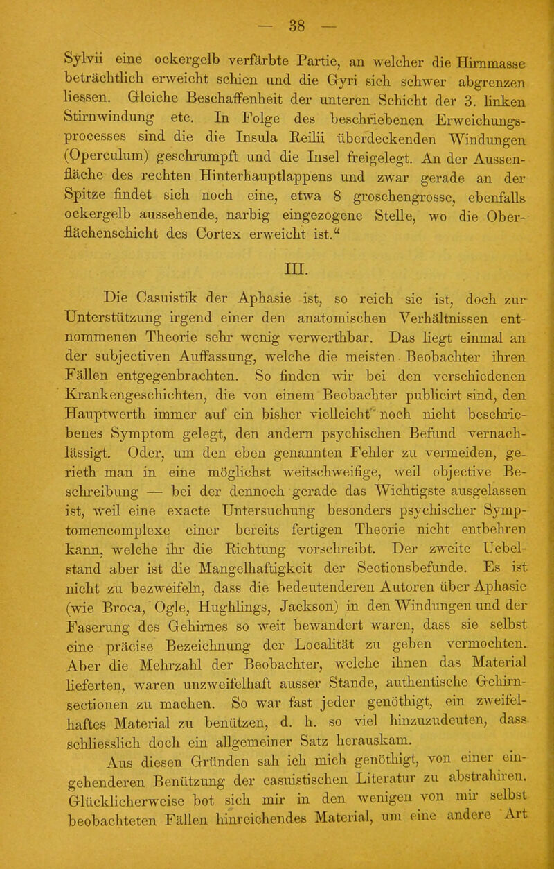 Sylvii eine ockergelb verfärbte Partie, an welcher die Hirninasse beträchtlich erweicht schien und die Gyri sich schwer abgrenzen Hessen. Gleiche Beschaffenheit der unteren Schicht der 3. linken Stirnwindung etc. In Folge des beschriebenen Erweiehungs- processes sind die die Insula Keilii überdeckenden Windungen (Operculum) geschrumpft und die Insel freigelegt. An der Aussen- fläche des rechten Hinterhauptlappens und zwar gerade an der Spitze findet sich noch eine, etwa 8 groschengrosse, ebenfalls ockergelb aussehende, narbig eingezogene Stelle, wo die Ober- flächenschicht des Cortex erweicht ist. in. Die Casuistik der Aphasie ist, so reich sie ist, doch zur Unterstützung irgend einer den anatomischen Verhältnissen ent- nommenen Theorie sehr wenig verwerthbar. Das liegt einmal an der subjectiven Auffassung, welche die meisten Beobachter ihren Fällen entgegenbrachten. So finden wir bei den verschiedenen Krankengeschichten, die von einem Beobachter publicirt sind, den Hauptwerth immer auf ein bisher vielleicht noch nicht beschrie- benes Symptom gelegt, den andern psychischen Befund vernach- lässigt. Oder, um den eben genannten Fehler zu vermeiden, ge- rieth man in eine möglichst weitschweifige, weil objective Be- schreibung — bei der dennoch gerade das Wichtigste ausgelassen ist, weil eine exacte Untersuchung besonders psychischer Syrap- tomencomplexe einer bereits fertigen Theorie nicht entbehren kann, welche ihr die Richtung vorschreibt. Der zweite Uebel- stand aber ist die Mangelhaftigkeit der Sectionsbefunde. Es ist nicht zu bezweifeln, dass die bedeutenderen Autoren über Aphasie (wie Broca,' Ogle, Hughlings, Jackson) in den Windungen und der Faserung des Gehirnes so weit bewandert waren, dass sie selbst eine präcise Bezeichnung der Localität zu geben vermochten. Aber die Mehrzahl der Beobachter, welche ihnen das Material lieferten, waren unzweifelhaft ausser Stande, authentische Gehirn- sectionen zu machen. So war fast jeder genöthigt, ein zweifel- haftes Material zu benützen, d. h. so viel hinzuzudeuten, dass schliesslich doch ein allgemeiner Satz herauskam. Aus diesen Gründen sah ich mich genöthigt, von einer ein- gehenderen Benützung der casuistischen Literatur zu abstrahiren. Glücklicherweise bot sich mir in den wenigen von mir selbst beobachteten Fällen hinreichendes Material, um eine andere Art