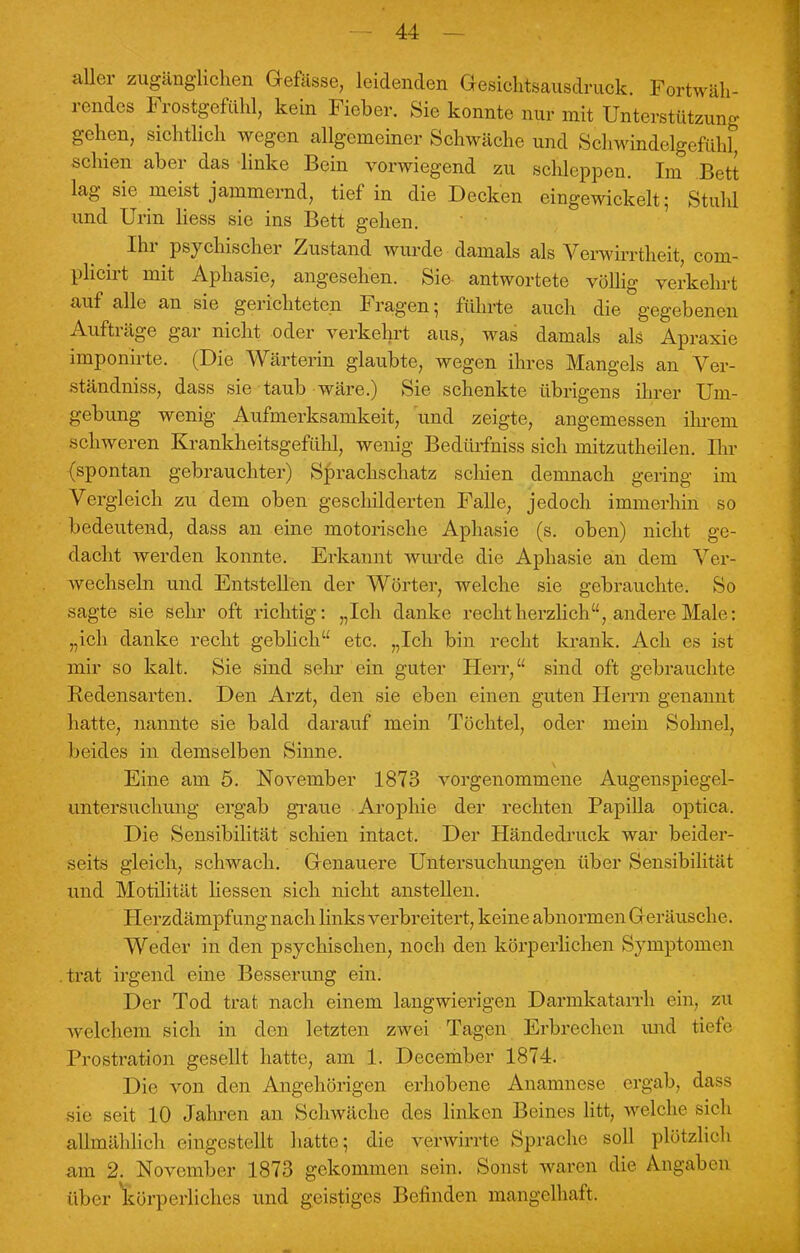 aller zugänglichen Gefässe, leidenden Gesichtsausdruck. Fortwäh- rendes Frostgefuhl, kein Fieber. Sie konnte nur mit Unterstützung gehen, sichtlich wegen allgemeiner Schwäche und Schwindelgefühl, schien aber das linke Bein vorwiegend zu schleppen. Im Bett lag sie meist jammernd, tief in die Decken eingewickelt; Stuhl und Urin Hess sie ins Bett gehen. Ihr psychischer Zustand wurde damals als Verwirrtheit, coni- plicirt mit Aphasie, angesehen. Sie antwortete völlig verkehrt auf alle an sie gerichteten Fragen ; führte auch die gegebenen Aufträge gar nicht oder verkehrt aus, was damals als Apraxie imponirte. (Die Wärterin glaubte, wegen ihres Mangels an Ver- ständniss, dass sie taub wäre.) Sie schenkte übrigens ihrer Um- gebung wenig Aufmerksamkeit, -und zeigte, angemessen ihrem schweren Krankheitsgefühl, wenig Bedürfniss sich mitzutheilen. Ihr (spontan gebrauchter) Sprachschatz schien demnach gering im Vergleich zu dem oben geschilderten Falle, jedoch immerhin so bedeutend, dass an eine motorische Aphasie (s. oben) nicht ge- dacht werden konnte. Erkannt wurde die Aphasie an dem Ver- wechseln und Entstellen der Wörter, welche sie gebrauchte. So sagte sie sehr oft richtig: „Ich danke recht herzlich, andere Male: „ich danke recht geblich etc. „Ich bin recht krank. Ach es ist mir so kalt. Sie sind sehr ein guter Herr, sind oft gebrauchte Redensarten. Den Arzt, den sie eben einen guten Herrn genannt hatte, nannte sie bald darauf mein Töchtel, oder mein Sohnel, beides in demselben Sinne. Eine am 5. November 1873 vorgenommene Augenspiegel- untersuchung ergab graue Arophie der rechten Papilla optica. Die Sensibilität schien intact. Der Händedruck war beider- seits gleich, schwach. Genauere Untersuchungen über Sensibilität und Motilität Hessen sich nicht anstellen. Herzdämpfung nach links verbreitert, keine abnormen G eräusche. Weder in den psychischen, noch den körperlichen Symptomen trat irgend eine Besserung ein. Der Tod trat nach einem langwierigen Darmkatarrh ein, zu welchem sich in den letzten zwei Tagen Erbrechen und tiefe Prostration gesellt hatte, am 1. December 1874. Die von den Angehörigen erhobene Anamnese ergab, dass sie seit 10 Jahren an Schwäche des linken Beines litt, welche sieh allmählich eingestellt hatte; die verwirrt..' Sprache soll plötzlich am 2. November 1873 gekommen sein. Sonst waren die Angaben über körperliches und geistiges Befinden mangelhaft.