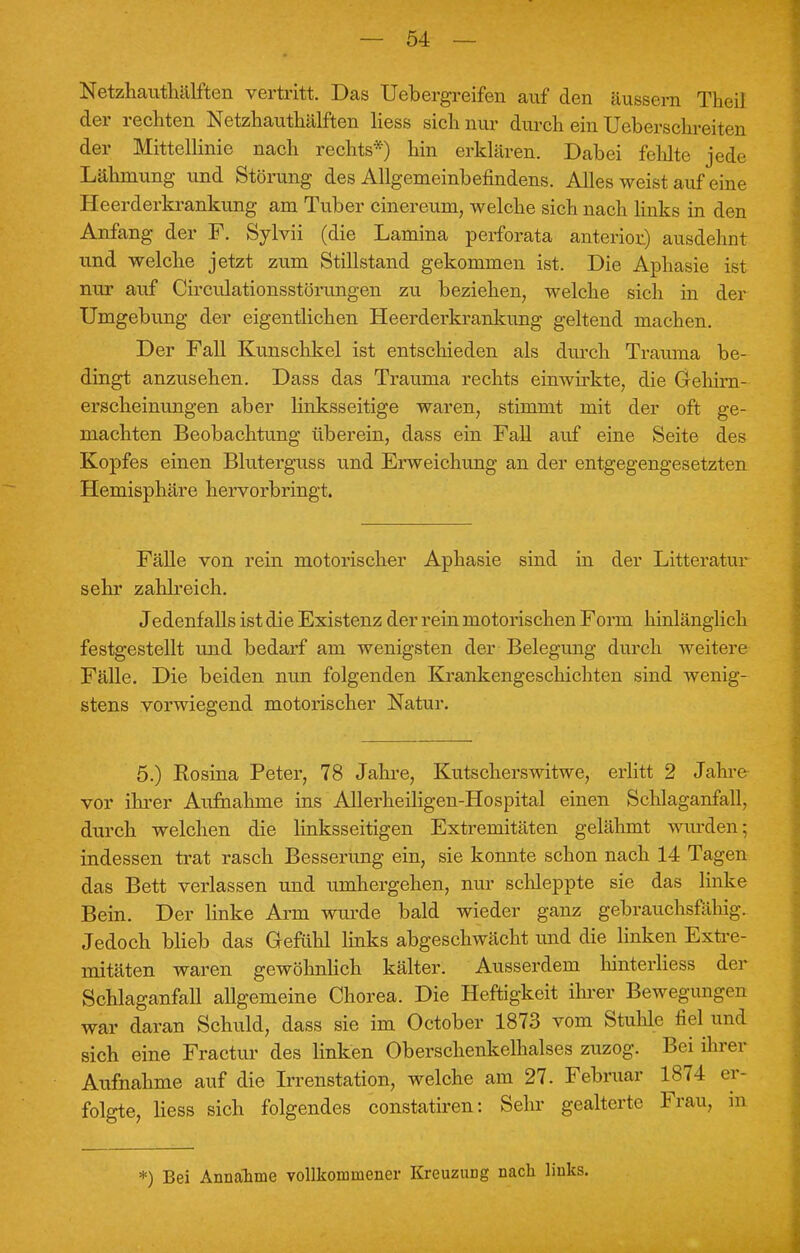 Netzhauthälften vertritt. Das Uebergreifen auf den äussern Theil der rechten Netzhauthälften Hess sich nur durch ein Ueberschreiten der Mittellinie nach rechts*) hin erklären. Dabei fehlte jede Lähmung und Störung des Allgemeinbefindens. Alles weist auf eine Heerderkrankung am Tuber cinereum, welche sich nach links in den Anfang der F. Sylvii (die Lamina perforata anterior) ausdehnt und welche jetzt zum Stillstand gekommen ist. Die Aphasie ist nur auf Circulationsstörungen zu beziehen, welche sich in der Umgebung der eigentlichen Heerderkrankung geltend machen. Der Fall Kunschkel ist entschieden als durch Trauma be- dingt anzusehen. Dass das Trauma rechts einwirkte, die Gehirn- erscheinungen aber linksseitige waren, stimmt mit der oft ge- machten Beobachtung überein, dass ein Fall auf eine Seite des Kopfes einen Bluterguss und Erweichung an der entgegengesetzten Hemisphäre hervorbringt. Fälle von rein motorischer Aphasie sind in der Litteratur sehr zahlreich. Jedenfalls ist die Existenz der rein motorischen Form hinlänglich festgestellt und bedarf am wenigsten der Belegung durch weitere Fälle. Die beiden nun folgenden Krankengeschichten sind wenig- stens vorwiegend motorischer Natur. 5.) Rosina Peter, 78 Jahre, Kutscherswitwe, erlitt 2 Jahre vor ihrer Aufnahme ins Allerheiligen-Hospital einen Schlaganfall, durch welchen die linksseitigen Extremitäten gelähmt wurden; indessen trat rasch Besserung ein, sie konnte schon nach 14 Tagen das Bett verlassen und umhergehen, nur schleppte sie das linke Bein. Der linke Arm wurde bald wieder ganz gebrauchsfähig. Jedoch blieb das Gefühl links abgeschwächt und die linken Extre- mitäten waren gewöhnlich kälter. Ausserdem hinterliess der Schlaganfall allgemeine Chorea. Die Heftigkeit ihrer Bewegungen war daran Schuld, dass sie im October 1873 vom Stuhle fiel und sich eine Fractur des linken Oberschenkelhalses zuzog. Bei ihrer Aufnahme auf die Irrenstation, welche am 27. Februar 1874 er- folgte, Hess sich folgendes constatiren: Sehr gealterte Frau, in *) Bei Annahme vollkommener KreuzuDg nach links.