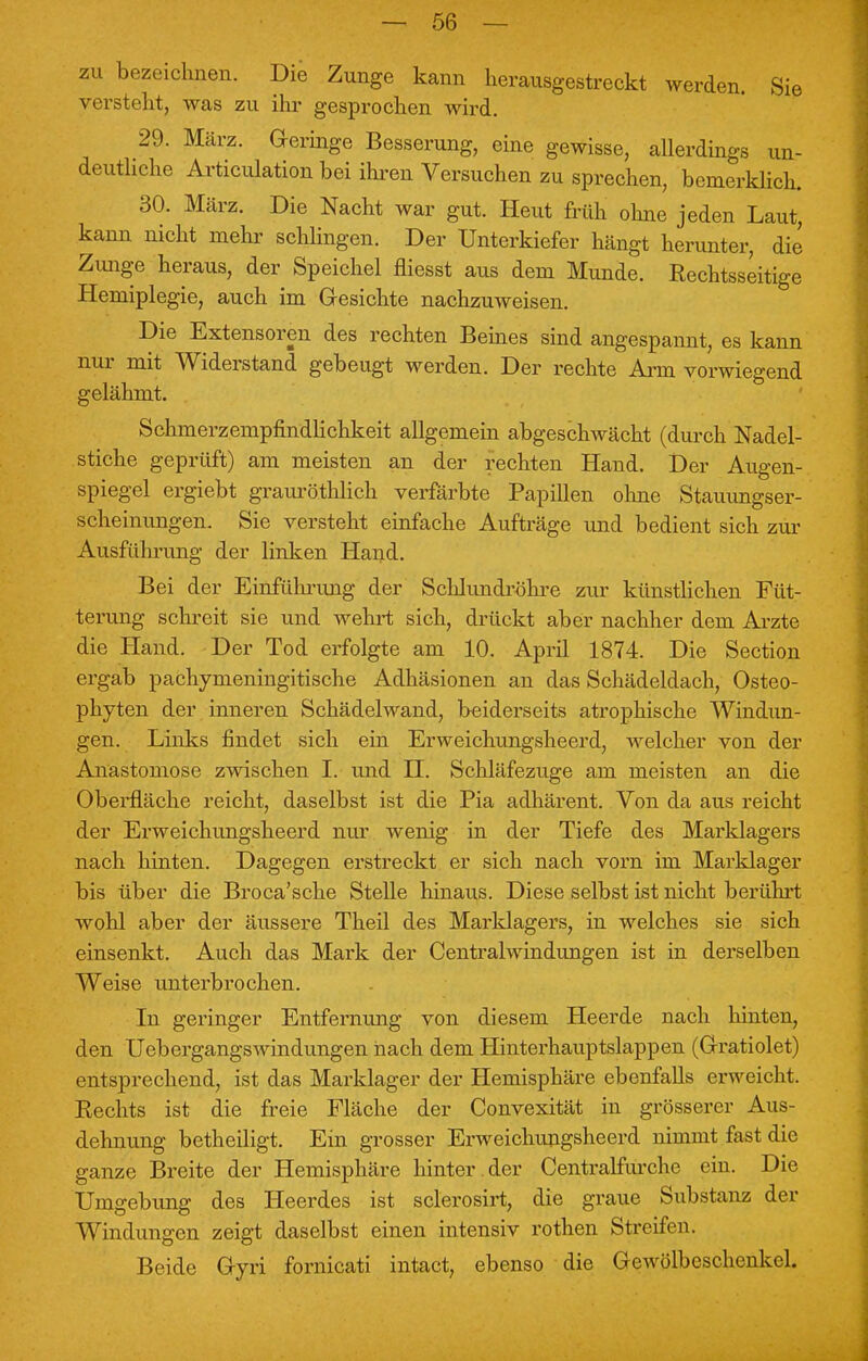 zu bezeichnen. Die Zunge kann herausgestreckt werden. Sie versteht, was zu ihr gesprochen wird. 29. März. Geringe Besserung, eine gewisse, allerdings un- deutliche Articulationbei ihren Versuchen zu sprechen, bemerklich. 30. März. Die Nacht war gut. Heut früh ohne jeden Laut, kann nicht mehr schlingen. Der Unterkiefer hängt herunter, die Zunge heraus, der Speichel fliesst aus dem Munde. Rechtsseitige Hemiplegie, auch im Gesichte nachzuweisen. Die Extensoren des rechten Beines sind angespannt, es kann nur mit Widerstand gebeugt werden. Der rechte Arm vorwiegend gelähmt. SchmerzempfindHchkeit allgemein abgeschwächt (durch Nadel- stiche geprüft) am meisten an der rechten Hand. Der Augen- spiegel ergiebt grauröthlich verfärbte Papillen ohne Stauungser- scheinungen. Sie versteht einfache Aufträge und bedient sich zur Ausführung der linken Hand. Bei der Einführimg der Schlundröhre zur künstlichen Füt- terung schreit sie und wehrt sich, drückt aber nachher dem Arzte die Hand. Der Tod erfolgte am 10. April 1874. Die Section ergab pachymeningitische Adhäsionen an das Schädeldach, Osteo- phyten der inneren Schädelwand, beiderseits atrophische Windun- gen. Links findet sich ein Erweichungsheerd, Avelcher von der Anastomose zwischen I. und II. Schläfezuge am meisten an die Oberfläche reicht, daselbst ist die Pia adhärent. Von da aus reicht der Erweichungsheerd nur wenig in der Tiefe des Marklagers nach hinten. Dagegen erstreckt er sich nach vorn im Marklager bis über die Broca'sche Stelle hinaus. Diese selbst ist nicht berührt wohl aber der äussere Theil des Marklagers, in welches sie sich einsenkt. Auch das Mark der Centraiwindungen ist in derselben Weise unterbrochen. In geringer Entfernung von diesem Heerde nach hinten, den Uebergangswindungen nach dem Hinterhauptslappen (Gratiolet) entsprechend, ist das Marklager der Hemisphäre ebenfalls erweicht. Rechts ist die freie Fläche der Convexität in grösserer Aus- dehnung betheiligt. Ein grosser Erweichungsheerd nimmt fast die ganze Breite der Hemisphäre hinter , der Centraifurche ein. Die Umgebung des Heerdes ist sclerosirt, die graue Substanz der Windungen zeigt daselbst einen intensiv rothen Streifen. Beide Gyri fornicati intact, ebenso die Gewölbeschenkel.